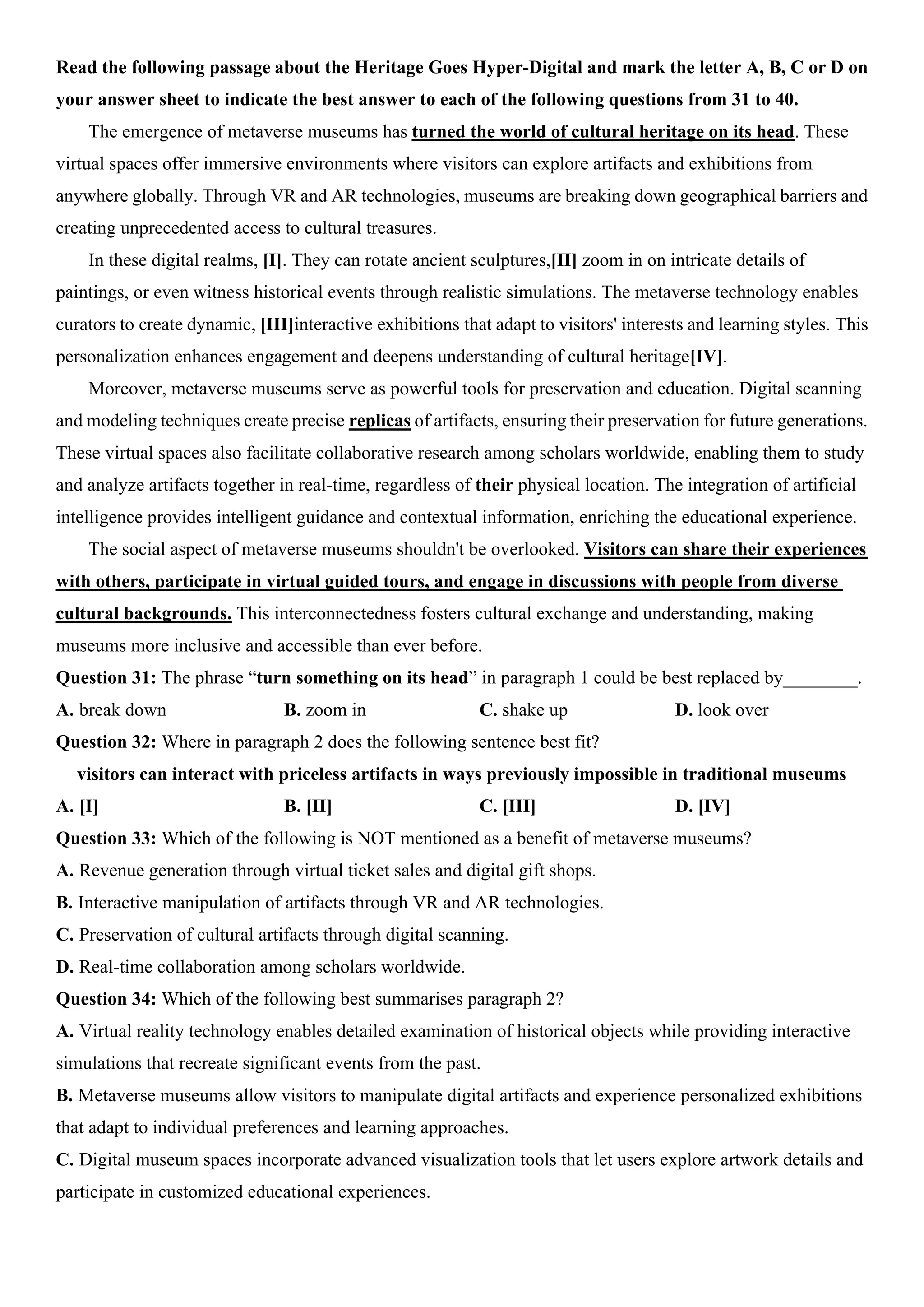 Read the following passage about the Heritage Goes Hyper-Digital and mark the letter A, B, C or D on
your answer sheet to indicate the best answer to each of the following questions from 31 to 40.
The emergence of metaverse museums has turned the world of cultural heritage on its head. These
virtual spaces offer immersive environments where visitors can explore artifacts and exhibitions from
anywhere globally. Through VR and AR technologies, museums are breaking down geographical barriers and
creating unprecedented access to cultural treasures.
In these digital realms, [I]. They can rotate ancient sculptures,[II] zoom in on intricate details of
paintings, or even witness historical events through realistic simulations. The metaverse technology enables
curators to create dynamic, [III]interactive exhibitions that adapt to visitors' interests and learning styles. This
personalization enhances engagement and deepens understanding of cultural heritage[IV].
Moreover, metaverse museums serve as powerful tools for preservation and education. Digital scanning
and modeling techniques create precise replicas of artifacts, ensuring their preservation for future generations.
These virtual spaces also facilitate collaborative research among scholars worldwide, enabling them to study
and analyze artifacts together in real-time, regardless of their physical location. The integration of artificial
intelligence provides intelligent guidance and contextual information, enriching the educational experience.
The social aspect of metaverse museums shouldn't be overlooked. Visitors can share their experiences
with others, participate in virtual guided tours, and engage in discussions with people from diverse
cultural backgrounds. This interconnectedness fosters cultural exchange and understanding, making
museums more inclusive and accessible than ever before.
Question 31: The phrase “turn something on its head” in paragraph 1 could be best replaced by________.
A. break down B. zoom in C. shake up D. look over
Question 32: Where in paragraph 2 does the following sentence best fit?
visitors can interact with priceless artifacts in ways previously impossible in traditional museums
A. [I] B. [II] C. [III] D. [IV]
Question 33: Which of the following is NOT mentioned as a benefit of metaverse museums?
A. Revenue generation through virtual ticket sales and digital gift shops.
B. Interactive manipulation of artifacts through VR and AR technologies.
C. Preservation of cultural artifacts through digital scanning.
D. Real-time collaboration among scholars worldwide.
Question 34: Which of the following best summarises paragraph 2?
A. Virtual reality technology enables detailed examination of historical objects while providing interactive
simulations that recreate significant events from the past.
B. Metaverse museums allow visitors to manipulate digital artifacts and experience personalized exhibitions
that adapt to individual preferences and learning approaches.
C. Digital museum spaces incorporate advanced visualization tools that let users explore artwork details and
participate in customized educational experiences.
 