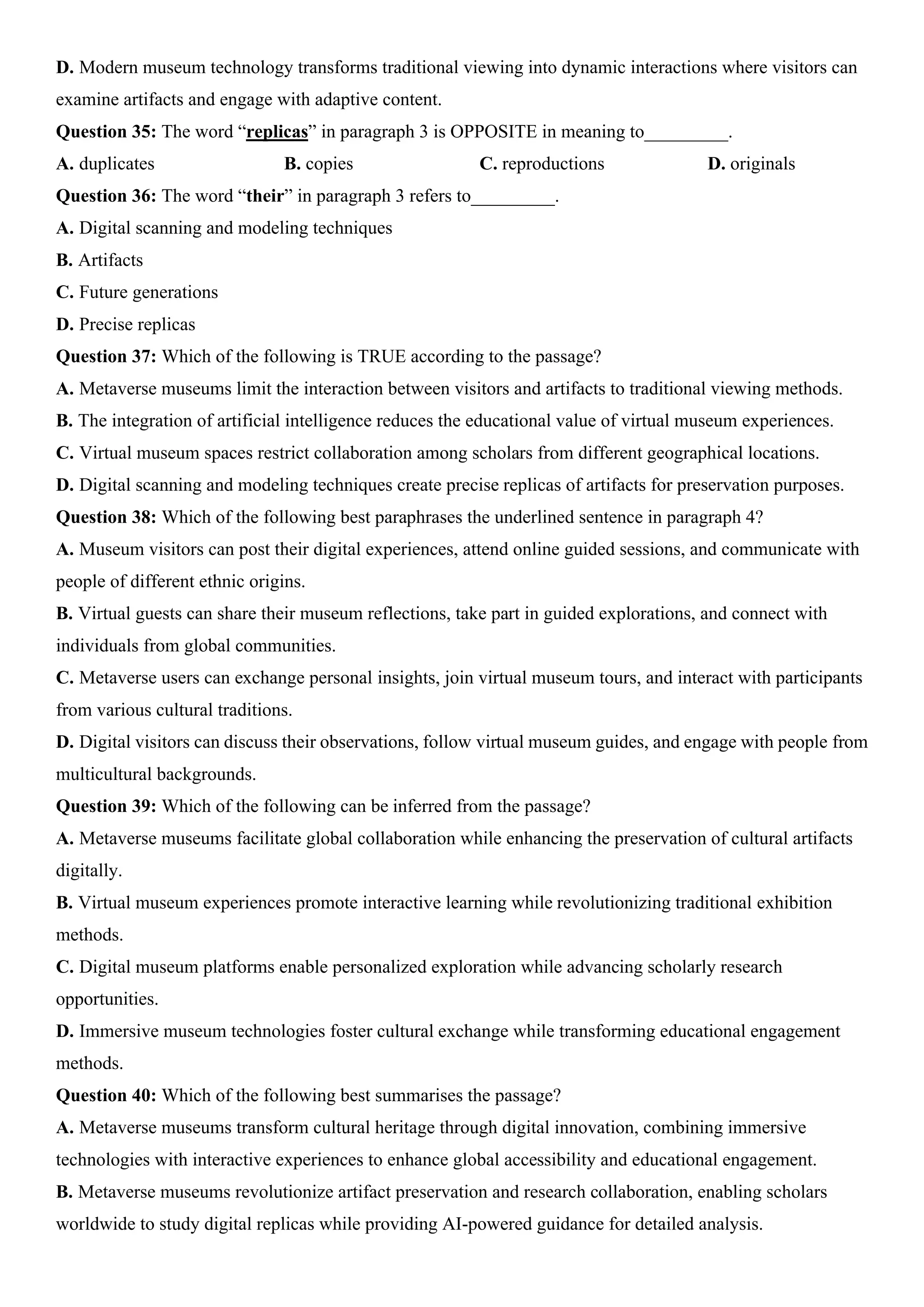D. Modern museum technology transforms traditional viewing into dynamic interactions where visitors can
examine artifacts and engage with adaptive content.
Question 35: The word “replicas” in paragraph 3 is OPPOSITE in meaning to_________.
A. duplicates B. copies C. reproductions D. originals
Question 36: The word “their” in paragraph 3 refers to_________.
A. Digital scanning and modeling techniques
B. Artifacts
C. Future generations
D. Precise replicas
Question 37: Which of the following is TRUE according to the passage?
A. Metaverse museums limit the interaction between visitors and artifacts to traditional viewing methods.
B. The integration of artificial intelligence reduces the educational value of virtual museum experiences.
C. Virtual museum spaces restrict collaboration among scholars from different geographical locations.
D. Digital scanning and modeling techniques create precise replicas of artifacts for preservation purposes.
Question 38: Which of the following best paraphrases the underlined sentence in paragraph 4?
A. Museum visitors can post their digital experiences, attend online guided sessions, and communicate with
people of different ethnic origins.
B. Virtual guests can share their museum reflections, take part in guided explorations, and connect with
individuals from global communities.
C. Metaverse users can exchange personal insights, join virtual museum tours, and interact with participants
from various cultural traditions.
D. Digital visitors can discuss their observations, follow virtual museum guides, and engage with people from
multicultural backgrounds.
Question 39: Which of the following can be inferred from the passage?
A. Metaverse museums facilitate global collaboration while enhancing the preservation of cultural artifacts
digitally.
B. Virtual museum experiences promote interactive learning while revolutionizing traditional exhibition
methods.
C. Digital museum platforms enable personalized exploration while advancing scholarly research
opportunities.
D. Immersive museum technologies foster cultural exchange while transforming educational engagement
methods.
Question 40: Which of the following best summarises the passage?
A. Metaverse museums transform cultural heritage through digital innovation, combining immersive
technologies with interactive experiences to enhance global accessibility and educational engagement.
B. Metaverse museums revolutionize artifact preservation and research collaboration, enabling scholars
worldwide to study digital replicas while providing AI-powered guidance for detailed analysis.
 