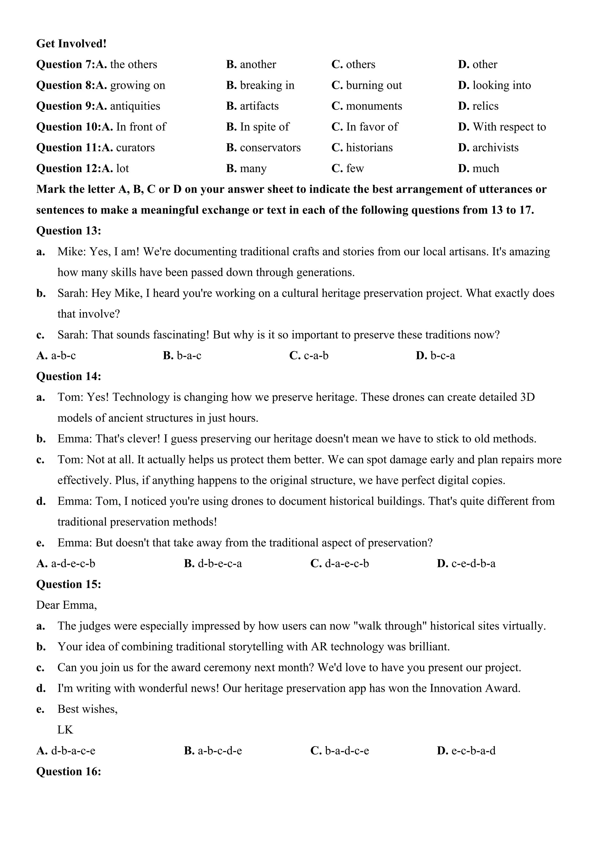 Get Involved!
Question 7:A. the others B. another C. others D. other
Question 8:A. growing on B. breaking in C. burning out D. looking into
Question 9:A. antiquities B. artifacts C. monuments D. relics
Question 10:A. In front of B. In spite of C. In favor of D. With respect to
Question 11:A. curators B. conservators C. historians D. archivists
Question 12:A. lot B. many C. few D. much
Mark the letter A, B, C or D on your answer sheet to indicate the best arrangement of utterances or
sentences to make a meaningful exchange or text in each of the following questions from 13 to 17.
Question 13:
a. Mike: Yes, I am! We're documenting traditional crafts and stories from our local artisans. It's amazing
how many skills have been passed down through generations.
b. Sarah: Hey Mike, I heard you're working on a cultural heritage preservation project. What exactly does
that involve?
c. Sarah: That sounds fascinating! But why is it so important to preserve these traditions now?
A. a-b-c B. b-a-c C. c-a-b D. b-c-a
Question 14:
a. Tom: Yes! Technology is changing how we preserve heritage. These drones can create detailed 3D
models of ancient structures in just hours.
b. Emma: That's clever! I guess preserving our heritage doesn't mean we have to stick to old methods.
c. Tom: Not at all. It actually helps us protect them better. We can spot damage early and plan repairs more
effectively. Plus, if anything happens to the original structure, we have perfect digital copies.
d. Emma: Tom, I noticed you're using drones to document historical buildings. That's quite different from
traditional preservation methods!
e. Emma: But doesn't that take away from the traditional aspect of preservation?
A. a-d-e-c-b B. d-b-e-c-a C. d-a-e-c-b D. c-e-d-b-a
Question 15:
Dear Emma,
a. The judges were especially impressed by how users can now "walk through" historical sites virtually.
b. Your idea of combining traditional storytelling with AR technology was brilliant.
c. Can you join us for the award ceremony next month? We'd love to have you present our project.
d. I'm writing with wonderful news! Our heritage preservation app has won the Innovation Award.
e. Best wishes,
LK
A. d-b-a-c-e B. a-b-c-d-e C. b-a-d-c-e D. e-c-b-a-d
Question 16:
 