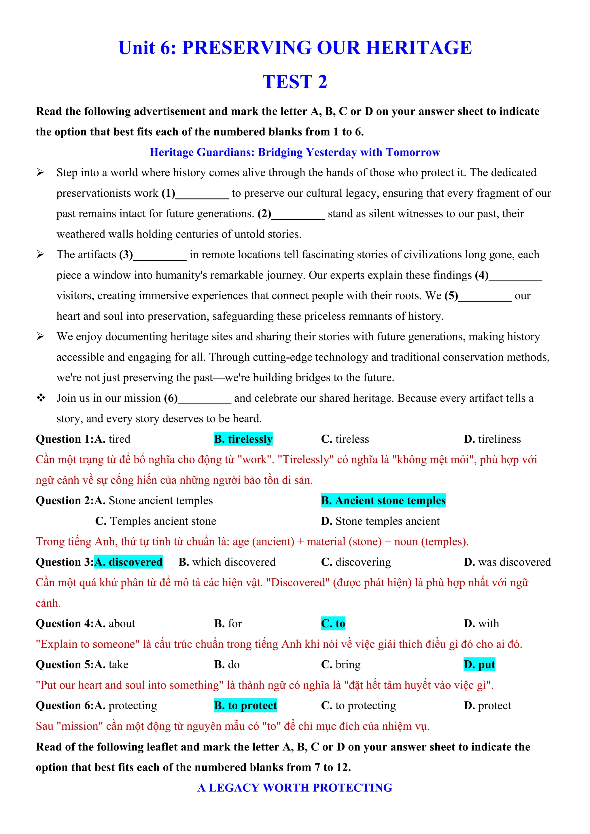 Unit 6: PRESERVING OUR HERITAGE
TEST 2
Read the following advertisement and mark the letter A, B, C or D on your answer sheet to indicate
the option that best fits each of the numbered blanks from 1 to 6.
Heritage Guardians: Bridging Yesterday with Tomorrow
ÿ Step into a world where history comes alive through the hands of those who protect it. The dedicated
preservationists work (1)_________ to preserve our cultural legacy, ensuring that every fragment of our
past remains intact for future generations. (2)_________ stand as silent witnesses to our past, their
weathered walls holding centuries of untold stories.
ÿ The artifacts (3)_________ in remote locations tell fascinating stories of civilizations long gone, each
piece a window into humanity's remarkable journey. Our experts explain these findings (4)_________
visitors, creating immersive experiences that connect people with their roots. We (5)_________ our
heart and soul into preservation, safeguarding these priceless remnants of history.
ÿ We enjoy documenting heritage sites and sharing their stories with future generations, making history
accessible and engaging for all. Through cutting-edge technology and traditional conservation methods,
we're not just preserving the past—we're building bridges to the future.
v Join us in our mission (6)_________ and celebrate our shared heritage. Because every artifact tells a
story, and every story deserves to be heard.
Question 1:A. tired B. tirelessly C. tireless D. tireliness
Cần một trạng từ để bổ nghĩa cho động từ "work". "Tirelessly" có nghĩa là "không mệt mỏi", phù hợp với
ngữ cảnh về sự cống hiến của những người bảo tồn di sản.
Question 2:A. Stone ancient temples B. Ancient stone temples
C. Temples ancient stone D. Stone temples ancient
Trong tiếng Anh, thứ tự tính từ chuẩn là: age (ancient) + material (stone) + noun (temples).
Question 3:A. discovered B. which discovered C. discovering D. was discovered
Cần một quá khứ phân từ để mô tả các hiện vật. "Discovered" (được phát hiện) là phù hợp nhất với ngữ
cảnh.
Question 4:A. about B. for C. to D. with
"Explain to someone" là cấu trúc chuẩn trong tiếng Anh khi nói về việc giải thích điều gì đó cho ai đó.
Question 5:A. take B. do C. bring D. put
"Put our heart and soul into something" là thành ngữ có nghĩa là "đặt hết tâm huyết vào việc gì".
Question 6:A. protecting B. to protect C. to protecting D. protect
Sau "mission" cần một động từ nguyên mẫu có "to" để chỉ mục đích của nhiệm vụ.
Read of the following leaflet and mark the letter A, B, C or D on your answer sheet to indicate the
option that best fits each of the numbered blanks from 7 to 12.
A LEGACY WORTH PROTECTING
 