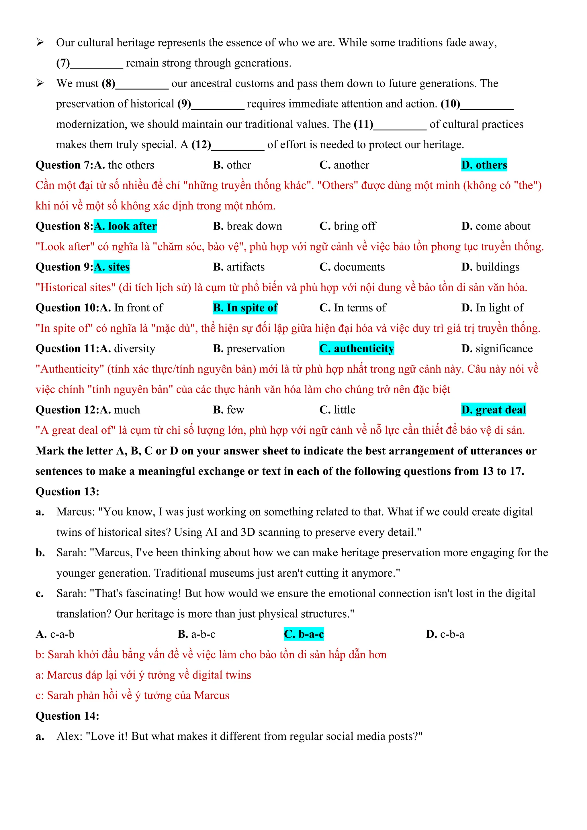 ÿ Our cultural heritage represents the essence of who we are. While some traditions fade away,
(7)_________ remain strong through generations.
ÿ We must (8)_________ our ancestral customs and pass them down to future generations. The
preservation of historical (9)_________ requires immediate attention and action. (10)_________
modernization, we should maintain our traditional values. The (11)_________ of cultural practices
makes them truly special. A (12)_________ of effort is needed to protect our heritage.
Question 7:A. the others B. other C. another D. others
Cần một đại từ số nhiều để chỉ "những truyền thống khác". "Others" được dùng một mình (không có "the")
khi nói về một số không xác định trong một nhóm.
Question 8:A. look after B. break down C. bring off D. come about
"Look after" có nghĩa là "chăm sóc, bảo vệ", phù hợp với ngữ cảnh về việc bảo tồn phong tục truyền thống.
Question 9:A. sites B. artifacts C. documents D. buildings
"Historical sites" (di tích lịch sử) là cụm từ phổ biến và phù hợp với nội dung về bảo tồn di sản văn hóa.
Question 10:A. In front of B. In spite of C. In terms of D. In light of
"In spite of" có nghĩa là "mặc dù", thể hiện sự đối lập giữa hiện đại hóa và việc duy trì giá trị truyền thống.
Question 11:A. diversity B. preservation C. authenticity D. significance
"Authenticity" (tính xác thực/tính nguyên bản) mới là từ phù hợp nhất trong ngữ cảnh này. Câu này nói về
việc chính "tính nguyên bản" của các thực hành văn hóa làm cho chúng trở nên đặc biệt
Question 12:A. much B. few C. little D. great deal
"A great deal of" là cụm từ chỉ số lượng lớn, phù hợp với ngữ cảnh về nỗ lực cần thiết để bảo vệ di sản.
Mark the letter A, B, C or D on your answer sheet to indicate the best arrangement of utterances or
sentences to make a meaningful exchange or text in each of the following questions from 13 to 17.
Question 13:
a. Marcus: "You know, I was just working on something related to that. What if we could create digital
twins of historical sites? Using AI and 3D scanning to preserve every detail."
b. Sarah: "Marcus, I've been thinking about how we can make heritage preservation more engaging for the
younger generation. Traditional museums just aren't cutting it anymore."
c. Sarah: "That's fascinating! But how would we ensure the emotional connection isn't lost in the digital
translation? Our heritage is more than just physical structures."
A. c-a-b B. a-b-c C. b-a-c D. c-b-a
b: Sarah khởi đầu bằng vấn đề về việc làm cho bảo tồn di sản hấp dẫn hơn
a: Marcus đáp lại với ý tưởng về digital twins
c: Sarah phản hồi về ý tưởng của Marcus
Question 14:
a. Alex: "Love it! But what makes it different from regular social media posts?"
 