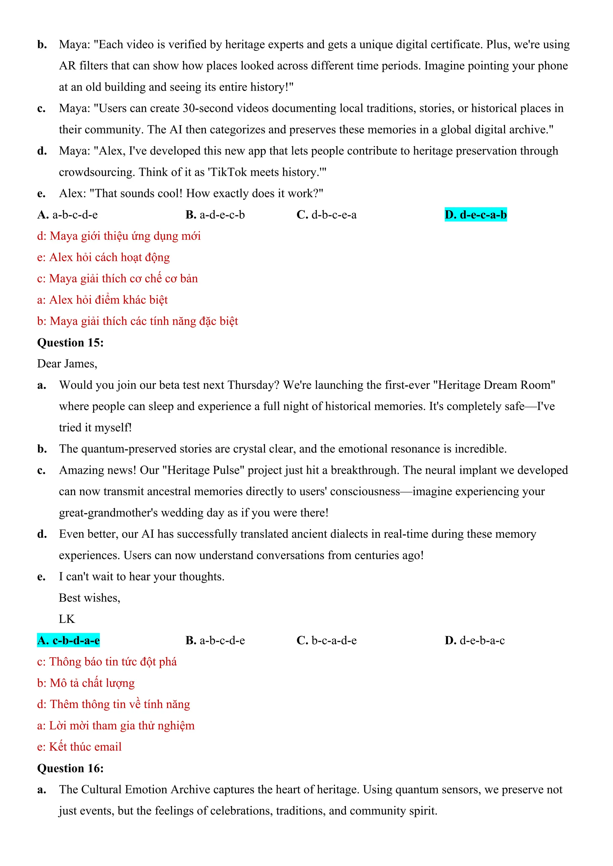 b. Maya: "Each video is verified by heritage experts and gets a unique digital certificate. Plus, we're using
AR filters that can show how places looked across different time periods. Imagine pointing your phone
at an old building and seeing its entire history!"
c. Maya: "Users can create 30-second videos documenting local traditions, stories, or historical places in
their community. The AI then categorizes and preserves these memories in a global digital archive."
d. Maya: "Alex, I've developed this new app that lets people contribute to heritage preservation through
crowdsourcing. Think of it as 'TikTok meets history.'"
e. Alex: "That sounds cool! How exactly does it work?"
A. a-b-c-d-e B. a-d-e-c-b C. d-b-c-e-a D. d-e-c-a-b
d: Maya giới thiệu ứng dụng mới
e: Alex hỏi cách hoạt động
c: Maya giải thích cơ chế cơ bản
a: Alex hỏi điểm khác biệt
b: Maya giải thích các tính năng đặc biệt
Question 15:
Dear James,
a. Would you join our beta test next Thursday? We're launching the first-ever "Heritage Dream Room"
where people can sleep and experience a full night of historical memories. It's completely safe—I've
tried it myself!
b. The quantum-preserved stories are crystal clear, and the emotional resonance is incredible.
c. Amazing news! Our "Heritage Pulse" project just hit a breakthrough. The neural implant we developed
can now transmit ancestral memories directly to users' consciousness—imagine experiencing your
great-grandmother's wedding day as if you were there!
d. Even better, our AI has successfully translated ancient dialects in real-time during these memory
experiences. Users can now understand conversations from centuries ago!
e. I can't wait to hear your thoughts.
Best wishes,
LK
A. c-b-d-a-e B. a-b-c-d-e C. b-c-a-d-e D. d-e-b-a-c
c: Thông báo tin tức đột phá
b: Mô tả chất lượng
d: Thêm thông tin về tính năng
a: Lời mời tham gia thử nghiệm
e: Kết thúc email
Question 16:
a. The Cultural Emotion Archive captures the heart of heritage. Using quantum sensors, we preserve not
just events, but the feelings of celebrations, traditions, and community spirit.
 