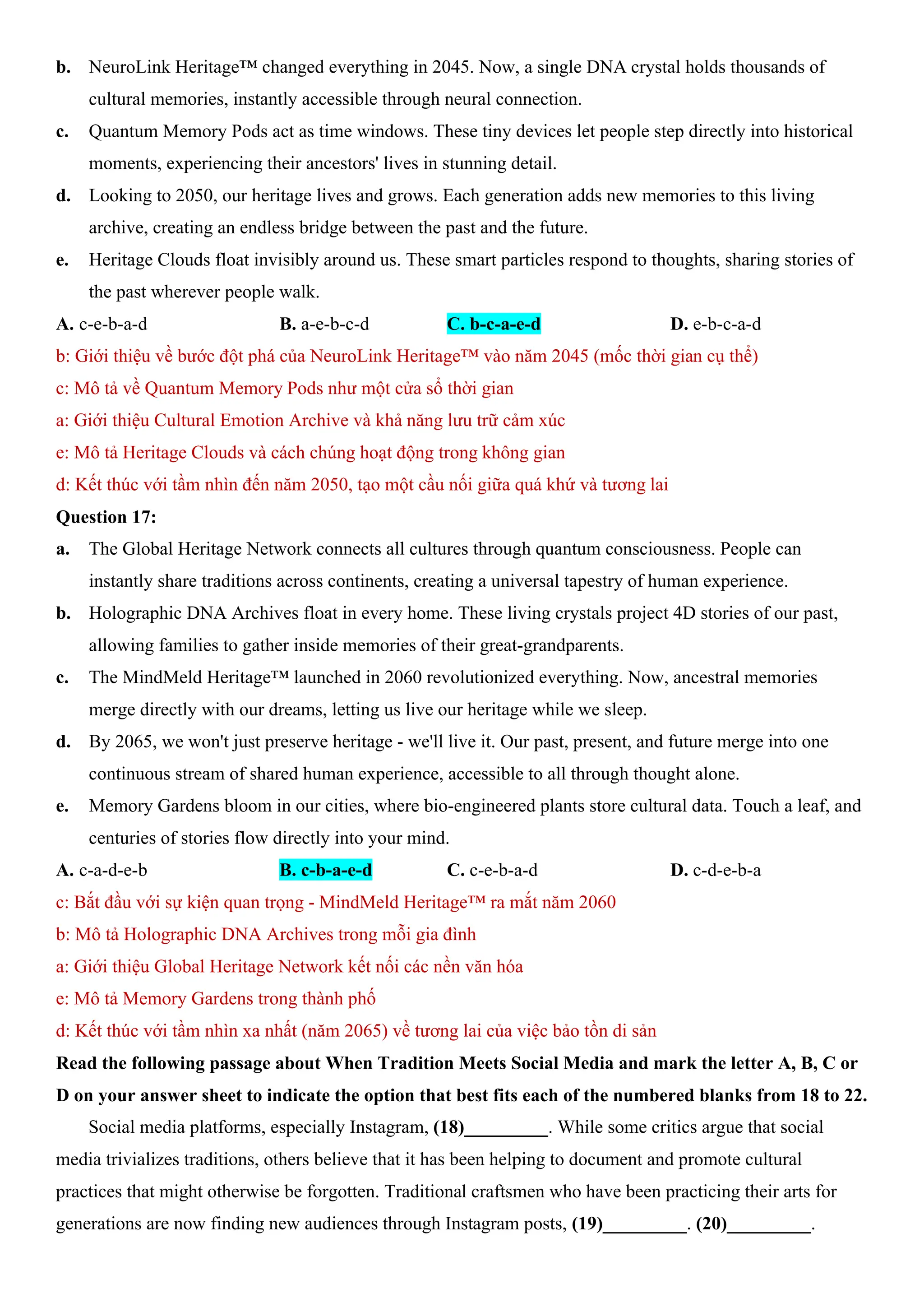 b. NeuroLink Heritage™ changed everything in 2045. Now, a single DNA crystal holds thousands of
cultural memories, instantly accessible through neural connection.
c. Quantum Memory Pods act as time windows. These tiny devices let people step directly into historical
moments, experiencing their ancestors' lives in stunning detail.
d. Looking to 2050, our heritage lives and grows. Each generation adds new memories to this living
archive, creating an endless bridge between the past and the future.
e. Heritage Clouds float invisibly around us. These smart particles respond to thoughts, sharing stories of
the past wherever people walk.
A. c-e-b-a-d B. a-e-b-c-d C. b-c-a-e-d D. e-b-c-a-d
b: Giới thiệu về bước đột phá của NeuroLink Heritage™ vào năm 2045 (mốc thời gian cụ thể)
c: Mô tả về Quantum Memory Pods như một cửa sổ thời gian
a: Giới thiệu Cultural Emotion Archive và khả năng lưu trữ cảm xúc
e: Mô tả Heritage Clouds và cách chúng hoạt động trong không gian
d: Kết thúc với tầm nhìn đến năm 2050, tạo một cầu nối giữa quá khứ và tương lai
Question 17:
a. The Global Heritage Network connects all cultures through quantum consciousness. People can
instantly share traditions across continents, creating a universal tapestry of human experience.
b. Holographic DNA Archives float in every home. These living crystals project 4D stories of our past,
allowing families to gather inside memories of their great-grandparents.
c. The MindMeld Heritage™ launched in 2060 revolutionized everything. Now, ancestral memories
merge directly with our dreams, letting us live our heritage while we sleep.
d. By 2065, we won't just preserve heritage - we'll live it. Our past, present, and future merge into one
continuous stream of shared human experience, accessible to all through thought alone.
e. Memory Gardens bloom in our cities, where bio-engineered plants store cultural data. Touch a leaf, and
centuries of stories flow directly into your mind.
A. c-a-d-e-b B. c-b-a-e-d C. c-e-b-a-d D. c-d-e-b-a
c: Bắt đầu với sự kiện quan trọng - MindMeld Heritage™ ra mắt năm 2060
b: Mô tả Holographic DNA Archives trong mỗi gia đình
a: Giới thiệu Global Heritage Network kết nối các nền văn hóa
e: Mô tả Memory Gardens trong thành phố
d: Kết thúc với tầm nhìn xa nhất (năm 2065) về tương lai của việc bảo tồn di sản
Read the following passage about When Tradition Meets Social Media and mark the letter A, B, C or
D on your answer sheet to indicate the option that best fits each of the numbered blanks from 18 to 22.
Social media platforms, especially Instagram, (18)_________. While some critics argue that social
media trivializes traditions, others believe that it has been helping to document and promote cultural
practices that might otherwise be forgotten. Traditional craftsmen who have been practicing their arts for
generations are now finding new audiences through Instagram posts, (19)_________. (20)_________.
 