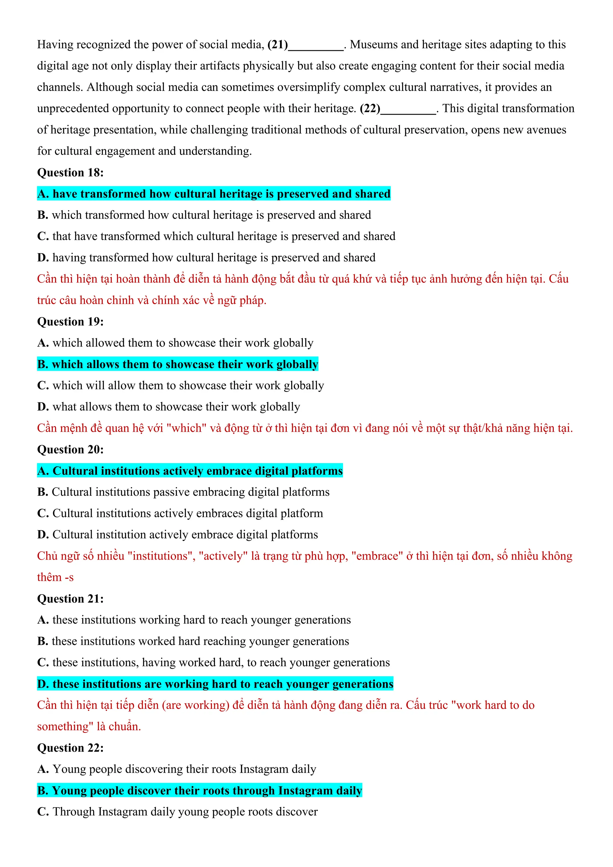 Having recognized the power of social media, (21)_________. Museums and heritage sites adapting to this
digital age not only display their artifacts physically but also create engaging content for their social media
channels. Although social media can sometimes oversimplify complex cultural narratives, it provides an
unprecedented opportunity to connect people with their heritage. (22)_________. This digital transformation
of heritage presentation, while challenging traditional methods of cultural preservation, opens new avenues
for cultural engagement and understanding.
Question 18:
A. have transformed how cultural heritage is preserved and shared
B. which transformed how cultural heritage is preserved and shared
C. that have transformed which cultural heritage is preserved and shared
D. having transformed how cultural heritage is preserved and shared
Cần thì hiện tại hoàn thành để diễn tả hành động bắt đầu từ quá khứ và tiếp tục ảnh hưởng đến hiện tại. Cấu
trúc câu hoàn chỉnh và chính xác về ngữ pháp.
Question 19:
A. which allowed them to showcase their work globally
B. which allows them to showcase their work globally
C. which will allow them to showcase their work globally
D. what allows them to showcase their work globally
Cần mệnh đề quan hệ với "which" và động từ ở thì hiện tại đơn vì đang nói về một sự thật/khả năng hiện tại.
Question 20:
A. Cultural institutions actively embrace digital platforms
B. Cultural institutions passive embracing digital platforms
C. Cultural institutions actively embraces digital platform
D. Cultural institution actively embrace digital platforms
Chủ ngữ số nhiều "institutions", "actively" là trạng từ phù hợp, "embrace" ở thì hiện tại đơn, số nhiều không
thêm -s
Question 21:
A. these institutions working hard to reach younger generations
B. these institutions worked hard reaching younger generations
C. these institutions, having worked hard, to reach younger generations
D. these institutions are working hard to reach younger generations
Cần thì hiện tại tiếp diễn (are working) để diễn tả hành động đang diễn ra. Cấu trúc "work hard to do
something" là chuẩn.
Question 22:
A. Young people discovering their roots Instagram daily
B. Young people discover their roots through Instagram daily
C. Through Instagram daily young people roots discover
 