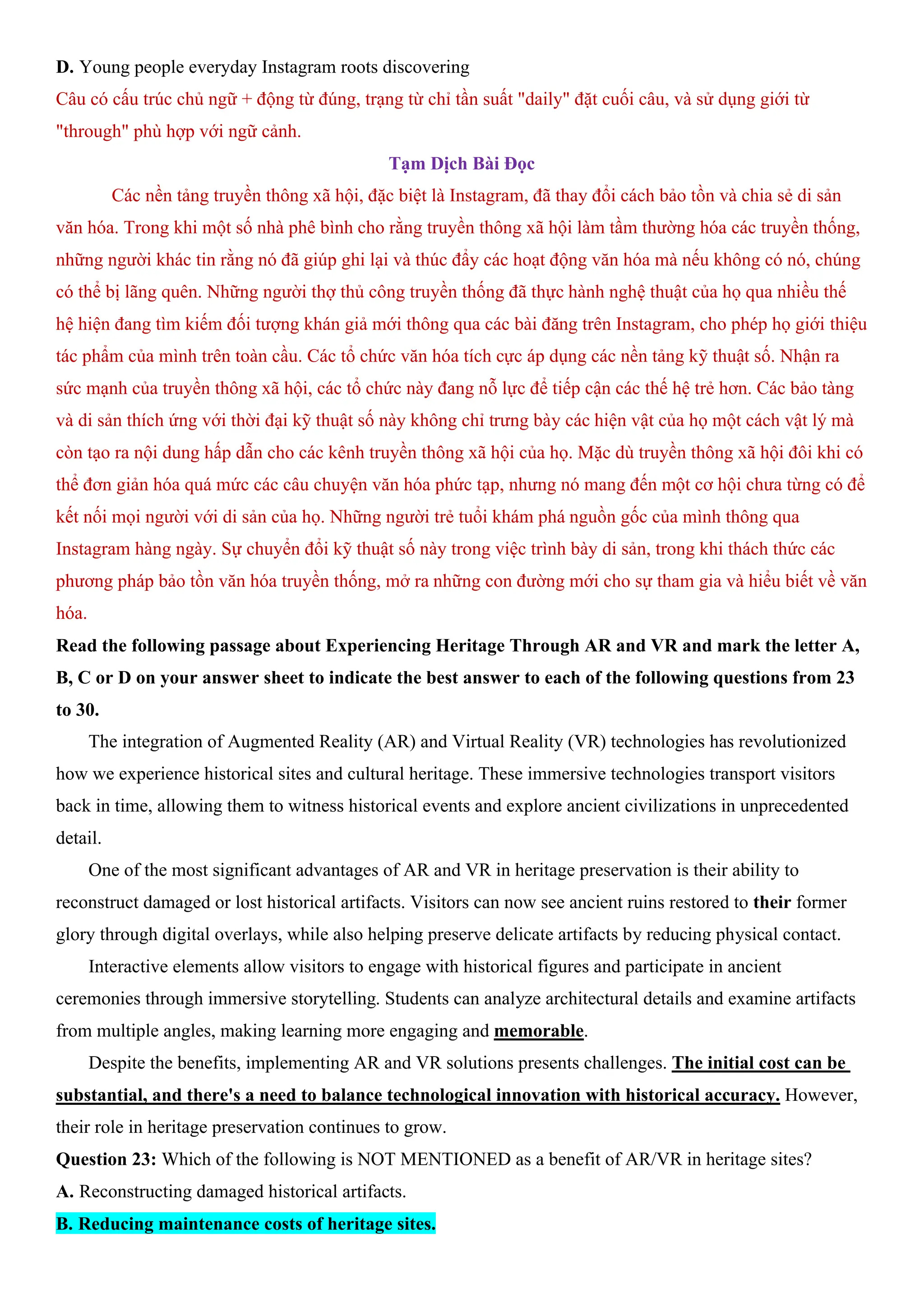 D. Young people everyday Instagram roots discovering
Câu có cấu trúc chủ ngữ + động từ đúng, trạng từ chỉ tần suất "daily" đặt cuối câu, và sử dụng giới từ
"through" phù hợp với ngữ cảnh.
Tạm Dịch Bài Đọc
Các nền tảng truyền thông xã hội, đặc biệt là Instagram, đã thay đổi cách bảo tồn và chia sẻ di sản
văn hóa. Trong khi một số nhà phê bình cho rằng truyền thông xã hội làm tầm thường hóa các truyền thống,
những người khác tin rằng nó đã giúp ghi lại và thúc đẩy các hoạt động văn hóa mà nếu không có nó, chúng
có thể bị lãng quên. Những người thợ thủ công truyền thống đã thực hành nghệ thuật của họ qua nhiều thế
hệ hiện đang tìm kiếm đối tượng khán giả mới thông qua các bài đăng trên Instagram, cho phép họ giới thiệu
tác phẩm của mình trên toàn cầu. Các tổ chức văn hóa tích cực áp dụng các nền tảng kỹ thuật số. Nhận ra
sức mạnh của truyền thông xã hội, các tổ chức này đang nỗ lực để tiếp cận các thế hệ trẻ hơn. Các bảo tàng
và di sản thích ứng với thời đại kỹ thuật số này không chỉ trưng bày các hiện vật của họ một cách vật lý mà
còn tạo ra nội dung hấp dẫn cho các kênh truyền thông xã hội của họ. Mặc dù truyền thông xã hội đôi khi có
thể đơn giản hóa quá mức các câu chuyện văn hóa phức tạp, nhưng nó mang đến một cơ hội chưa từng có để
kết nối mọi người với di sản của họ. Những người trẻ tuổi khám phá nguồn gốc của mình thông qua
Instagram hàng ngày. Sự chuyển đổi kỹ thuật số này trong việc trình bày di sản, trong khi thách thức các
phương pháp bảo tồn văn hóa truyền thống, mở ra những con đường mới cho sự tham gia và hiểu biết về văn
hóa.
Read the following passage about Experiencing Heritage Through AR and VR and mark the letter A,
B, C or D on your answer sheet to indicate the best answer to each of the following questions from 23
to 30.
The integration of Augmented Reality (AR) and Virtual Reality (VR) technologies has revolutionized
how we experience historical sites and cultural heritage. These immersive technologies transport visitors
back in time, allowing them to witness historical events and explore ancient civilizations in unprecedented
detail.
One of the most significant advantages of AR and VR in heritage preservation is their ability to
reconstruct damaged or lost historical artifacts. Visitors can now see ancient ruins restored to their former
glory through digital overlays, while also helping preserve delicate artifacts by reducing physical contact.
Interactive elements allow visitors to engage with historical figures and participate in ancient
ceremonies through immersive storytelling. Students can analyze architectural details and examine artifacts
from multiple angles, making learning more engaging and memorable.
Despite the benefits, implementing AR and VR solutions presents challenges. The initial cost can be
substantial, and there's a need to balance technological innovation with historical accuracy. However,
their role in heritage preservation continues to grow.
Question 23: Which of the following is NOT MENTIONED as a benefit of AR/VR in heritage sites?
A. Reconstructing damaged historical artifacts.
B. Reducing maintenance costs of heritage sites.
 