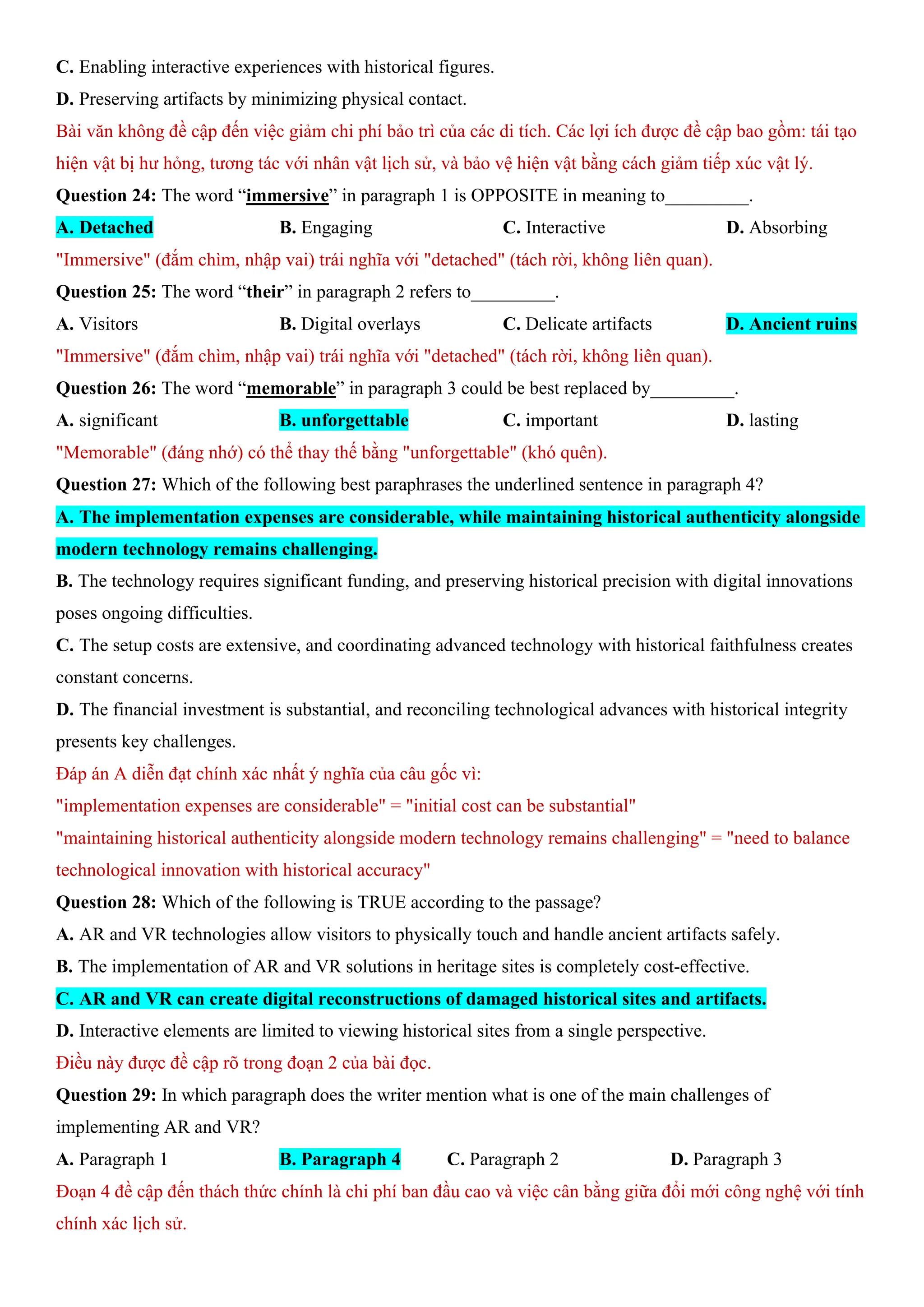 C. Enabling interactive experiences with historical figures.
D. Preserving artifacts by minimizing physical contact.
Bài văn không đề cập đến việc giảm chi phí bảo trì của các di tích. Các lợi ích được đề cập bao gồm: tái tạo
hiện vật bị hư hỏng, tương tác với nhân vật lịch sử, và bảo vệ hiện vật bằng cách giảm tiếp xúc vật lý.
Question 24: The word “immersive” in paragraph 1 is OPPOSITE in meaning to_________.
A. Detached B. Engaging C. Interactive D. Absorbing
"Immersive" (đắm chìm, nhập vai) trái nghĩa với "detached" (tách rời, không liên quan).
Question 25: The word “their” in paragraph 2 refers to_________.
A. Visitors B. Digital overlays C. Delicate artifacts D. Ancient ruins
"Immersive" (đắm chìm, nhập vai) trái nghĩa với "detached" (tách rời, không liên quan).
Question 26: The word “memorable” in paragraph 3 could be best replaced by_________.
A. significant B. unforgettable C. important D. lasting
"Memorable" (đáng nhớ) có thể thay thế bằng "unforgettable" (khó quên).
Question 27: Which of the following best paraphrases the underlined sentence in paragraph 4?
A. The implementation expenses are considerable, while maintaining historical authenticity alongside
modern technology remains challenging.
B. The technology requires significant funding, and preserving historical precision with digital innovations
poses ongoing difficulties.
C. The setup costs are extensive, and coordinating advanced technology with historical faithfulness creates
constant concerns.
D. The financial investment is substantial, and reconciling technological advances with historical integrity
presents key challenges.
Đáp án A diễn đạt chính xác nhất ý nghĩa của câu gốc vì:
"implementation expenses are considerable" = "initial cost can be substantial"
"maintaining historical authenticity alongside modern technology remains challenging" = "need to balance
technological innovation with historical accuracy"
Question 28: Which of the following is TRUE according to the passage?
A. AR and VR technologies allow visitors to physically touch and handle ancient artifacts safely.
B. The implementation of AR and VR solutions in heritage sites is completely cost-effective.
C. AR and VR can create digital reconstructions of damaged historical sites and artifacts.
D. Interactive elements are limited to viewing historical sites from a single perspective.
Điều này được đề cập rõ trong đoạn 2 của bài đọc.
Question 29: In which paragraph does the writer mention what is one of the main challenges of
implementing AR and VR?
A. Paragraph 1 B. Paragraph 4 C. Paragraph 2 D. Paragraph 3
Đoạn 4 đề cập đến thách thức chính là chi phí ban đầu cao và việc cân bằng giữa đổi mới công nghệ với tính
chính xác lịch sử.
 