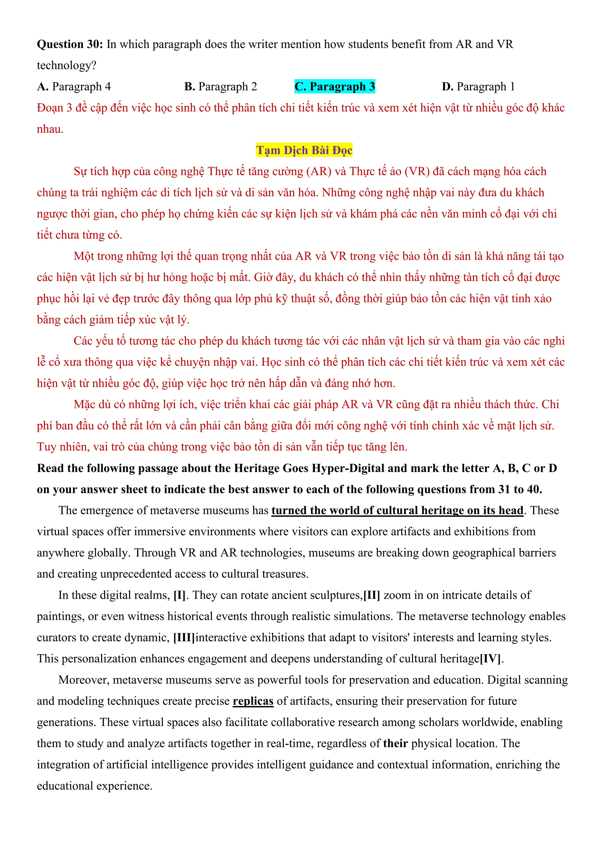 Question 30: In which paragraph does the writer mention how students benefit from AR and VR
technology?
A. Paragraph 4 B. Paragraph 2 C. Paragraph 3 D. Paragraph 1
Đoạn 3 đề cập đến việc học sinh có thể phân tích chi tiết kiến trúc và xem xét hiện vật từ nhiều góc độ khác
nhau.
Tạm Dịch Bài Đọc
Sự tích hợp của công nghệ Thực tế tăng cường (AR) và Thực tế ảo (VR) đã cách mạng hóa cách
chúng ta trải nghiệm các di tích lịch sử và di sản văn hóa. Những công nghệ nhập vai này đưa du khách
ngược thời gian, cho phép họ chứng kiến các sự kiện lịch sử và khám phá các nền văn minh cổ đại với chi
tiết chưa từng có.
Một trong những lợi thế quan trọng nhất của AR và VR trong việc bảo tồn di sản là khả năng tái tạo
các hiện vật lịch sử bị hư hỏng hoặc bị mất. Giờ đây, du khách có thể nhìn thấy những tàn tích cổ đại được
phục hồi lại vẻ đẹp trước đây thông qua lớp phủ kỹ thuật số, đồng thời giúp bảo tồn các hiện vật tinh xảo
bằng cách giảm tiếp xúc vật lý.
Các yếu tố tương tác cho phép du khách tương tác với các nhân vật lịch sử và tham gia vào các nghi
lễ cổ xưa thông qua việc kể chuyện nhập vai. Học sinh có thể phân tích các chi tiết kiến trúc và xem xét các
hiện vật từ nhiều góc độ, giúp việc học trở nên hấp dẫn và đáng nhớ hơn.
Mặc dù có những lợi ích, việc triển khai các giải pháp AR và VR cũng đặt ra nhiều thách thức. Chi
phí ban đầu có thể rất lớn và cần phải cân bằng giữa đổi mới công nghệ với tính chính xác về mặt lịch sử.
Tuy nhiên, vai trò của chúng trong việc bảo tồn di sản vẫn tiếp tục tăng lên.
Read the following passage about the Heritage Goes Hyper-Digital and mark the letter A, B, C or D
on your answer sheet to indicate the best answer to each of the following questions from 31 to 40.
The emergence of metaverse museums has turned the world of cultural heritage on its head. These
virtual spaces offer immersive environments where visitors can explore artifacts and exhibitions from
anywhere globally. Through VR and AR technologies, museums are breaking down geographical barriers
and creating unprecedented access to cultural treasures.
In these digital realms, [I]. They can rotate ancient sculptures,[II] zoom in on intricate details of
paintings, or even witness historical events through realistic simulations. The metaverse technology enables
curators to create dynamic, [III]interactive exhibitions that adapt to visitors' interests and learning styles.
This personalization enhances engagement and deepens understanding of cultural heritage[IV].
Moreover, metaverse museums serve as powerful tools for preservation and education. Digital scanning
and modeling techniques create precise replicas of artifacts, ensuring their preservation for future
generations. These virtual spaces also facilitate collaborative research among scholars worldwide, enabling
them to study and analyze artifacts together in real-time, regardless of their physical location. The
integration of artificial intelligence provides intelligent guidance and contextual information, enriching the
educational experience.
 