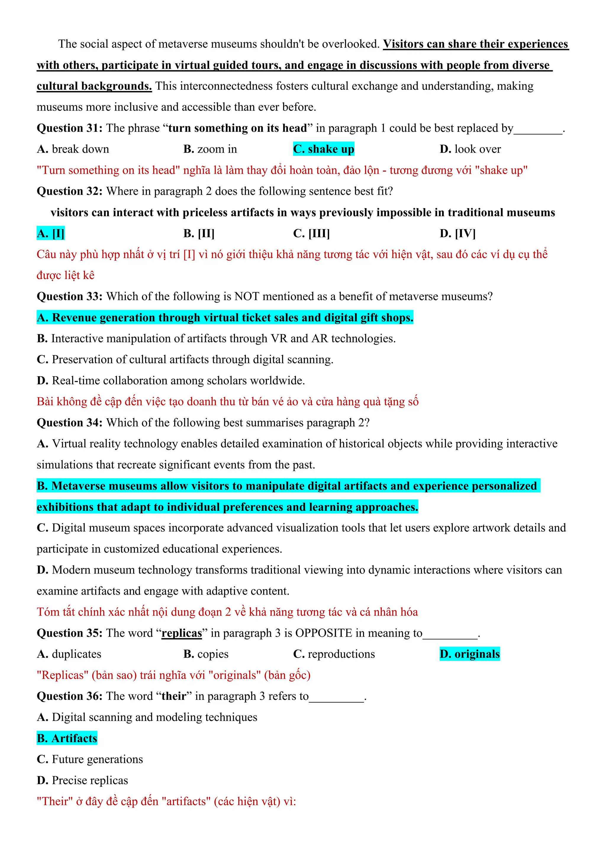 The social aspect of metaverse museums shouldn't be overlooked. Visitors can share their experiences
with others, participate in virtual guided tours, and engage in discussions with people from diverse
cultural backgrounds. This interconnectedness fosters cultural exchange and understanding, making
museums more inclusive and accessible than ever before.
Question 31: The phrase “turn something on its head” in paragraph 1 could be best replaced by________.
A. break down B. zoom in C. shake up D. look over
"Turn something on its head" nghĩa là làm thay đổi hoàn toàn, đảo lộn - tương đương với "shake up"
Question 32: Where in paragraph 2 does the following sentence best fit?
visitors can interact with priceless artifacts in ways previously impossible in traditional museums
A. [I] B. [II] C. [III] D. [IV]
Câu này phù hợp nhất ở vị trí [I] vì nó giới thiệu khả năng tương tác với hiện vật, sau đó các ví dụ cụ thể
được liệt kê
Question 33: Which of the following is NOT mentioned as a benefit of metaverse museums?
A. Revenue generation through virtual ticket sales and digital gift shops.
B. Interactive manipulation of artifacts through VR and AR technologies.
C. Preservation of cultural artifacts through digital scanning.
D. Real-time collaboration among scholars worldwide.
Bài không đề cập đến việc tạo doanh thu từ bán vé ảo và cửa hàng quà tặng số
Question 34: Which of the following best summarises paragraph 2?
A. Virtual reality technology enables detailed examination of historical objects while providing interactive
simulations that recreate significant events from the past.
B. Metaverse museums allow visitors to manipulate digital artifacts and experience personalized
exhibitions that adapt to individual preferences and learning approaches.
C. Digital museum spaces incorporate advanced visualization tools that let users explore artwork details and
participate in customized educational experiences.
D. Modern museum technology transforms traditional viewing into dynamic interactions where visitors can
examine artifacts and engage with adaptive content.
Tóm tắt chính xác nhất nội dung đoạn 2 về khả năng tương tác và cá nhân hóa
Question 35: The word “replicas” in paragraph 3 is OPPOSITE in meaning to_________.
A. duplicates B. copies C. reproductions D. originals
"Replicas" (bản sao) trái nghĩa với "originals" (bản gốc)
Question 36: The word “their” in paragraph 3 refers to_________.
A. Digital scanning and modeling techniques
B. Artifacts
C. Future generations
D. Precise replicas
"Their" ở đây đề cập đến "artifacts" (các hiện vật) vì:
 