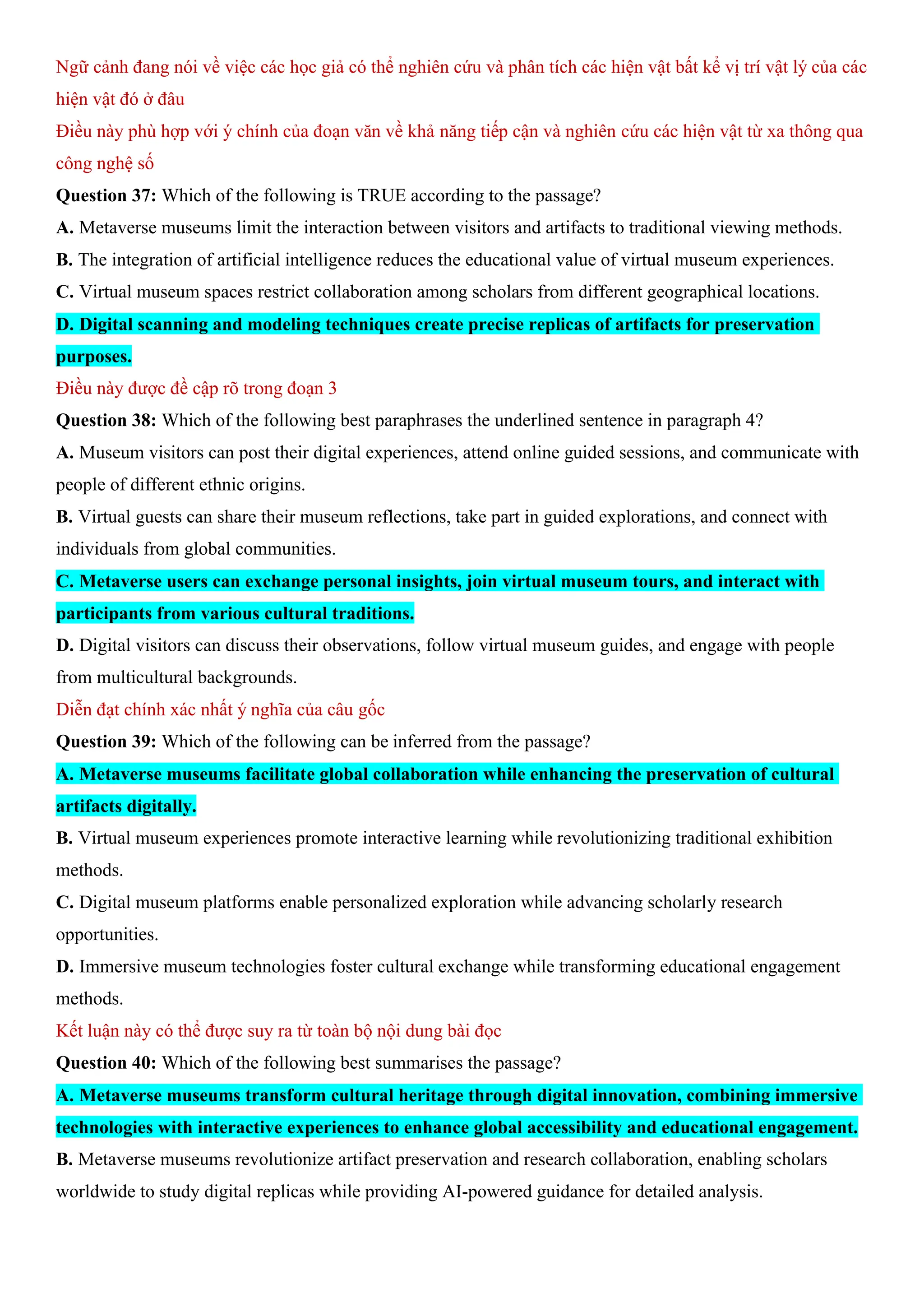 Ngữ cảnh đang nói về việc các học giả có thể nghiên cứu và phân tích các hiện vật bất kể vị trí vật lý của các
hiện vật đó ở đâu
Điều này phù hợp với ý chính của đoạn văn về khả năng tiếp cận và nghiên cứu các hiện vật từ xa thông qua
công nghệ số
Question 37: Which of the following is TRUE according to the passage?
A. Metaverse museums limit the interaction between visitors and artifacts to traditional viewing methods.
B. The integration of artificial intelligence reduces the educational value of virtual museum experiences.
C. Virtual museum spaces restrict collaboration among scholars from different geographical locations.
D. Digital scanning and modeling techniques create precise replicas of artifacts for preservation
purposes.
Điều này được đề cập rõ trong đoạn 3
Question 38: Which of the following best paraphrases the underlined sentence in paragraph 4?
A. Museum visitors can post their digital experiences, attend online guided sessions, and communicate with
people of different ethnic origins.
B. Virtual guests can share their museum reflections, take part in guided explorations, and connect with
individuals from global communities.
C. Metaverse users can exchange personal insights, join virtual museum tours, and interact with
participants from various cultural traditions.
D. Digital visitors can discuss their observations, follow virtual museum guides, and engage with people
from multicultural backgrounds.
Diễn đạt chính xác nhất ý nghĩa của câu gốc
Question 39: Which of the following can be inferred from the passage?
A. Metaverse museums facilitate global collaboration while enhancing the preservation of cultural
artifacts digitally.
B. Virtual museum experiences promote interactive learning while revolutionizing traditional exhibition
methods.
C. Digital museum platforms enable personalized exploration while advancing scholarly research
opportunities.
D. Immersive museum technologies foster cultural exchange while transforming educational engagement
methods.
Kết luận này có thể được suy ra từ toàn bộ nội dung bài đọc
Question 40: Which of the following best summarises the passage?
A. Metaverse museums transform cultural heritage through digital innovation, combining immersive
technologies with interactive experiences to enhance global accessibility and educational engagement.
B. Metaverse museums revolutionize artifact preservation and research collaboration, enabling scholars
worldwide to study digital replicas while providing AI-powered guidance for detailed analysis.
 