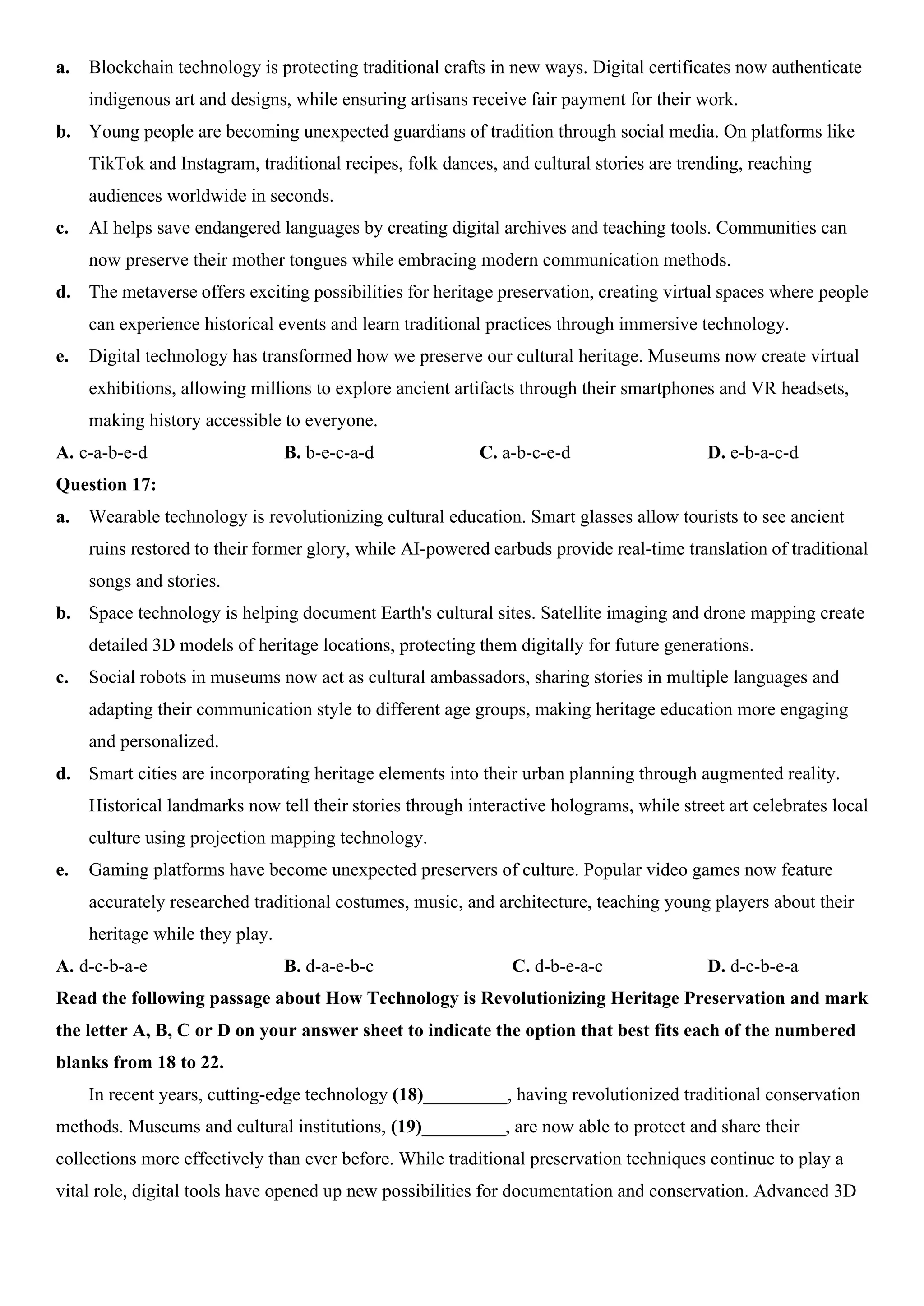 a. Blockchain technology is protecting traditional crafts in new ways. Digital certificates now authenticate
indigenous art and designs, while ensuring artisans receive fair payment for their work.
b. Young people are becoming unexpected guardians of tradition through social media. On platforms like
TikTok and Instagram, traditional recipes, folk dances, and cultural stories are trending, reaching
audiences worldwide in seconds.
c. AI helps save endangered languages by creating digital archives and teaching tools. Communities can
now preserve their mother tongues while embracing modern communication methods.
d. The metaverse offers exciting possibilities for heritage preservation, creating virtual spaces where people
can experience historical events and learn traditional practices through immersive technology.
e. Digital technology has transformed how we preserve our cultural heritage. Museums now create virtual
exhibitions, allowing millions to explore ancient artifacts through their smartphones and VR headsets,
making history accessible to everyone.
A. c-a-b-e-d B. b-e-c-a-d C. a-b-c-e-d D. e-b-a-c-d
Question 17:
a. Wearable technology is revolutionizing cultural education. Smart glasses allow tourists to see ancient
ruins restored to their former glory, while AI-powered earbuds provide real-time translation of traditional
songs and stories.
b. Space technology is helping document Earth's cultural sites. Satellite imaging and drone mapping create
detailed 3D models of heritage locations, protecting them digitally for future generations.
c. Social robots in museums now act as cultural ambassadors, sharing stories in multiple languages and
adapting their communication style to different age groups, making heritage education more engaging
and personalized.
d. Smart cities are incorporating heritage elements into their urban planning through augmented reality.
Historical landmarks now tell their stories through interactive holograms, while street art celebrates local
culture using projection mapping technology.
e. Gaming platforms have become unexpected preservers of culture. Popular video games now feature
accurately researched traditional costumes, music, and architecture, teaching young players about their
heritage while they play.
A. d-c-b-a-e B. d-a-e-b-c C. d-b-e-a-c D. d-c-b-e-a
Read the following passage about How Technology is Revolutionizing Heritage Preservation and mark
the letter A, B, C or D on your answer sheet to indicate the option that best fits each of the numbered
blanks from 18 to 22.
In recent years, cutting-edge technology (18)_________, having revolutionized traditional conservation
methods. Museums and cultural institutions, (19)_________, are now able to protect and share their
collections more effectively than ever before. While traditional preservation techniques continue to play a
vital role, digital tools have opened up new possibilities for documentation and conservation. Advanced 3D
 