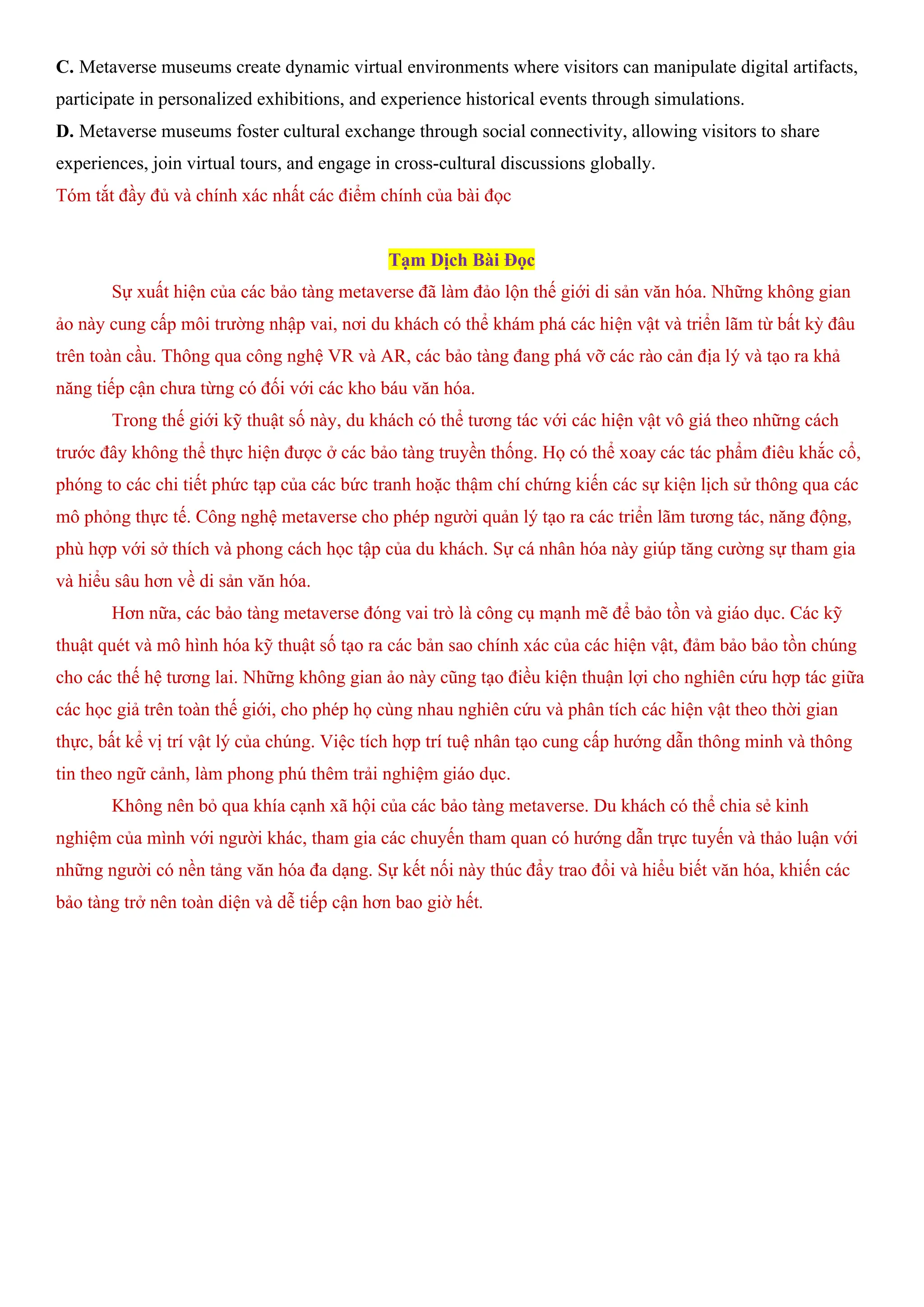 C. Metaverse museums create dynamic virtual environments where visitors can manipulate digital artifacts,
participate in personalized exhibitions, and experience historical events through simulations.
D. Metaverse museums foster cultural exchange through social connectivity, allowing visitors to share
experiences, join virtual tours, and engage in cross-cultural discussions globally.
Tóm tắt đầy đủ và chính xác nhất các điểm chính của bài đọc
Tạm Dịch Bài Đọc
Sự xuất hiện của các bảo tàng metaverse đã làm đảo lộn thế giới di sản văn hóa. Những không gian
ảo này cung cấp môi trường nhập vai, nơi du khách có thể khám phá các hiện vật và triển lãm từ bất kỳ đâu
trên toàn cầu. Thông qua công nghệ VR và AR, các bảo tàng đang phá vỡ các rào cản địa lý và tạo ra khả
năng tiếp cận chưa từng có đối với các kho báu văn hóa.
Trong thế giới kỹ thuật số này, du khách có thể tương tác với các hiện vật vô giá theo những cách
trước đây không thể thực hiện được ở các bảo tàng truyền thống. Họ có thể xoay các tác phẩm điêu khắc cổ,
phóng to các chi tiết phức tạp của các bức tranh hoặc thậm chí chứng kiến các sự kiện lịch sử thông qua các
mô phỏng thực tế. Công nghệ metaverse cho phép người quản lý tạo ra các triển lãm tương tác, năng động,
phù hợp với sở thích và phong cách học tập của du khách. Sự cá nhân hóa này giúp tăng cường sự tham gia
và hiểu sâu hơn về di sản văn hóa.
Hơn nữa, các bảo tàng metaverse đóng vai trò là công cụ mạnh mẽ để bảo tồn và giáo dục. Các kỹ
thuật quét và mô hình hóa kỹ thuật số tạo ra các bản sao chính xác của các hiện vật, đảm bảo bảo tồn chúng
cho các thế hệ tương lai. Những không gian ảo này cũng tạo điều kiện thuận lợi cho nghiên cứu hợp tác giữa
các học giả trên toàn thế giới, cho phép họ cùng nhau nghiên cứu và phân tích các hiện vật theo thời gian
thực, bất kể vị trí vật lý của chúng. Việc tích hợp trí tuệ nhân tạo cung cấp hướng dẫn thông minh và thông
tin theo ngữ cảnh, làm phong phú thêm trải nghiệm giáo dục.
Không nên bỏ qua khía cạnh xã hội của các bảo tàng metaverse. Du khách có thể chia sẻ kinh
nghiệm của mình với người khác, tham gia các chuyến tham quan có hướng dẫn trực tuyến và thảo luận với
những người có nền tảng văn hóa đa dạng. Sự kết nối này thúc đẩy trao đổi và hiểu biết văn hóa, khiến các
bảo tàng trở nên toàn diện và dễ tiếp cận hơn bao giờ hết.
 