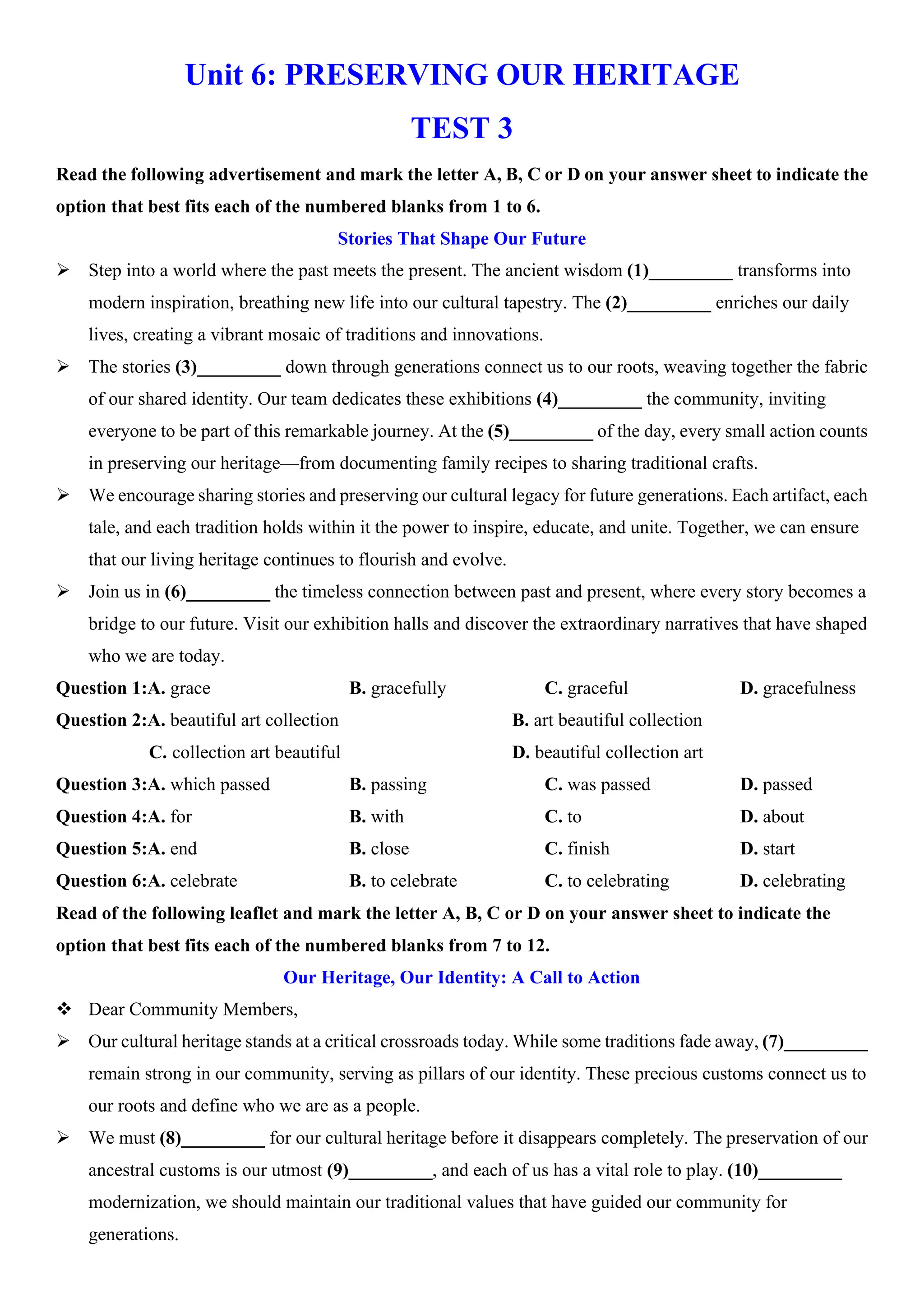 Unit 6: PRESERVING OUR HERITAGE
TEST 3
Read the following advertisement and mark the letter A, B, C or D on your answer sheet to indicate the
option that best fits each of the numbered blanks from 1 to 6.
Stories That Shape Our Future
ÿ Step into a world where the past meets the present. The ancient wisdom (1)_________ transforms into
modern inspiration, breathing new life into our cultural tapestry. The (2)_________ enriches our daily
lives, creating a vibrant mosaic of traditions and innovations.
ÿ The stories (3)_________ down through generations connect us to our roots, weaving together the fabric
of our shared identity. Our team dedicates these exhibitions (4)_________ the community, inviting
everyone to be part of this remarkable journey. At the (5)_________ of the day, every small action counts
in preserving our heritage—from documenting family recipes to sharing traditional crafts.
ÿ We encourage sharing stories and preserving our cultural legacy for future generations. Each artifact, each
tale, and each tradition holds within it the power to inspire, educate, and unite. Together, we can ensure
that our living heritage continues to flourish and evolve.
ÿ Join us in (6)_________ the timeless connection between past and present, where every story becomes a
bridge to our future. Visit our exhibition halls and discover the extraordinary narratives that have shaped
who we are today.
Question 1:A. grace B. gracefully C. graceful D. gracefulness
Question 2:A. beautiful art collection B. art beautiful collection
C. collection art beautiful D. beautiful collection art
Question 3:A. which passed B. passing C. was passed D. passed
Question 4:A. for B. with C. to D. about
Question 5:A. end B. close C. finish D. start
Question 6:A. celebrate B. to celebrate C. to celebrating D. celebrating
Read of the following leaflet and mark the letter A, B, C or D on your answer sheet to indicate the
option that best fits each of the numbered blanks from 7 to 12.
Our Heritage, Our Identity: A Call to Action
v Dear Community Members,
ÿ Our cultural heritage stands at a critical crossroads today. While some traditions fade away, (7)_________
remain strong in our community, serving as pillars of our identity. These precious customs connect us to
our roots and define who we are as a people.
ÿ We must (8)_________ for our cultural heritage before it disappears completely. The preservation of our
ancestral customs is our utmost (9)_________, and each of us has a vital role to play. (10)_________
modernization, we should maintain our traditional values that have guided our community for
generations.
 