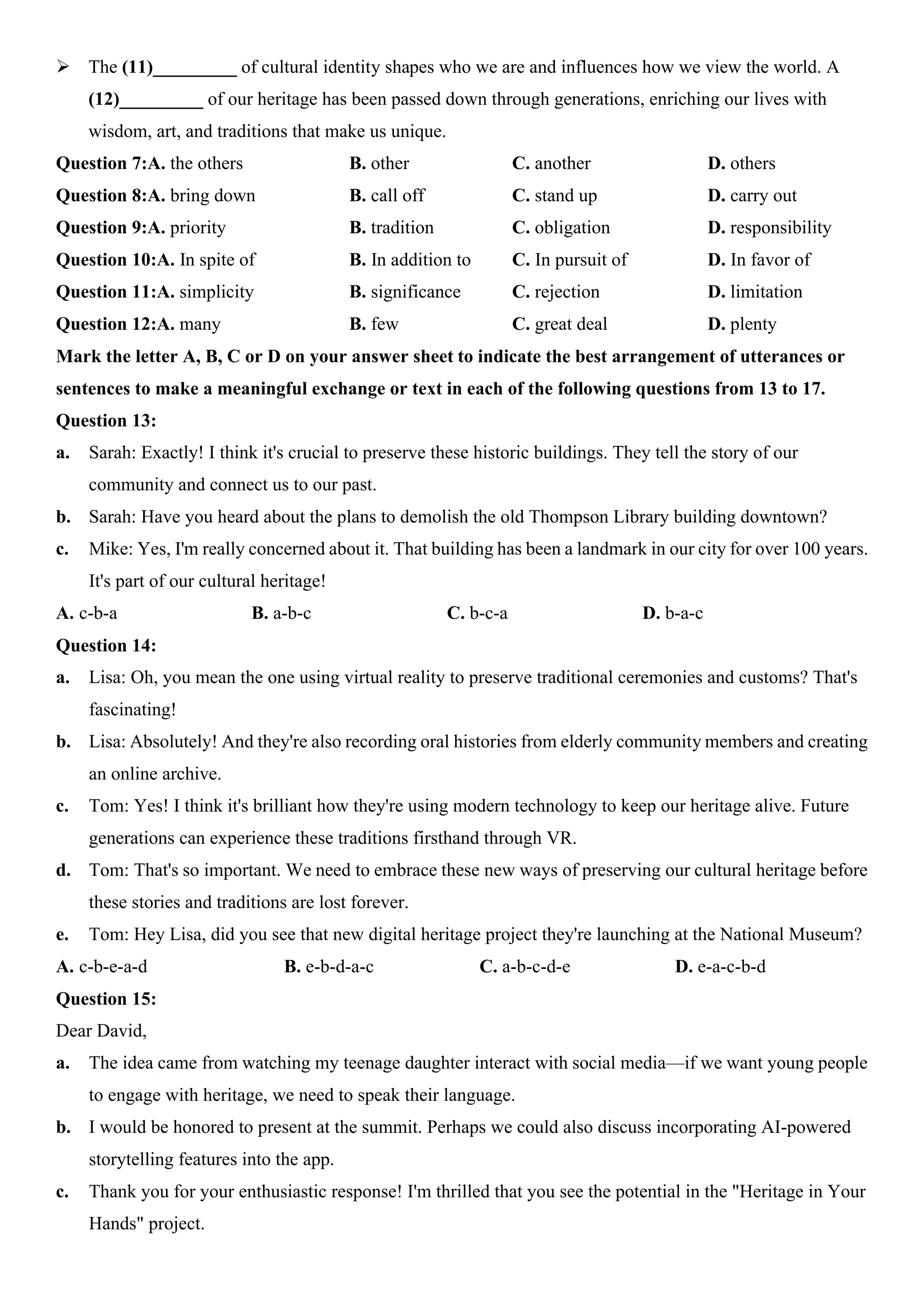 ÿ The (11)_________ of cultural identity shapes who we are and influences how we view the world. A
(12)_________ of our heritage has been passed down through generations, enriching our lives with
wisdom, art, and traditions that make us unique.
Question 7:A. the others B. other C. another D. others
Question 8:A. bring down B. call off C. stand up D. carry out
Question 9:A. priority B. tradition C. obligation D. responsibility
Question 10:A. In spite of B. In addition to C. In pursuit of D. In favor of
Question 11:A. simplicity B. significance C. rejection D. limitation
Question 12:A. many B. few C. great deal D. plenty
Mark the letter A, B, C or D on your answer sheet to indicate the best arrangement of utterances or
sentences to make a meaningful exchange or text in each of the following questions from 13 to 17.
Question 13:
a. Sarah: Exactly! I think it's crucial to preserve these historic buildings. They tell the story of our
community and connect us to our past.
b. Sarah: Have you heard about the plans to demolish the old Thompson Library building downtown?
c. Mike: Yes, I'm really concerned about it. That building has been a landmark in our city for over 100 years.
It's part of our cultural heritage!
A. c-b-a B. a-b-c C. b-c-a D. b-a-c
Question 14:
a. Lisa: Oh, you mean the one using virtual reality to preserve traditional ceremonies and customs? That's
fascinating!
b. Lisa: Absolutely! And they're also recording oral histories from elderly community members and creating
an online archive.
c. Tom: Yes! I think it's brilliant how they're using modern technology to keep our heritage alive. Future
generations can experience these traditions firsthand through VR.
d. Tom: That's so important. We need to embrace these new ways of preserving our cultural heritage before
these stories and traditions are lost forever.
e. Tom: Hey Lisa, did you see that new digital heritage project they're launching at the National Museum?
A. c-b-e-a-d B. e-b-d-a-c C. a-b-c-d-e D. e-a-c-b-d
Question 15:
Dear David,
a. The idea came from watching my teenage daughter interact with social media—if we want young people
to engage with heritage, we need to speak their language.
b. I would be honored to present at the summit. Perhaps we could also discuss incorporating AI-powered
storytelling features into the app.
c. Thank you for your enthusiastic response! I'm thrilled that you see the potential in the "Heritage in Your
Hands" project.
 