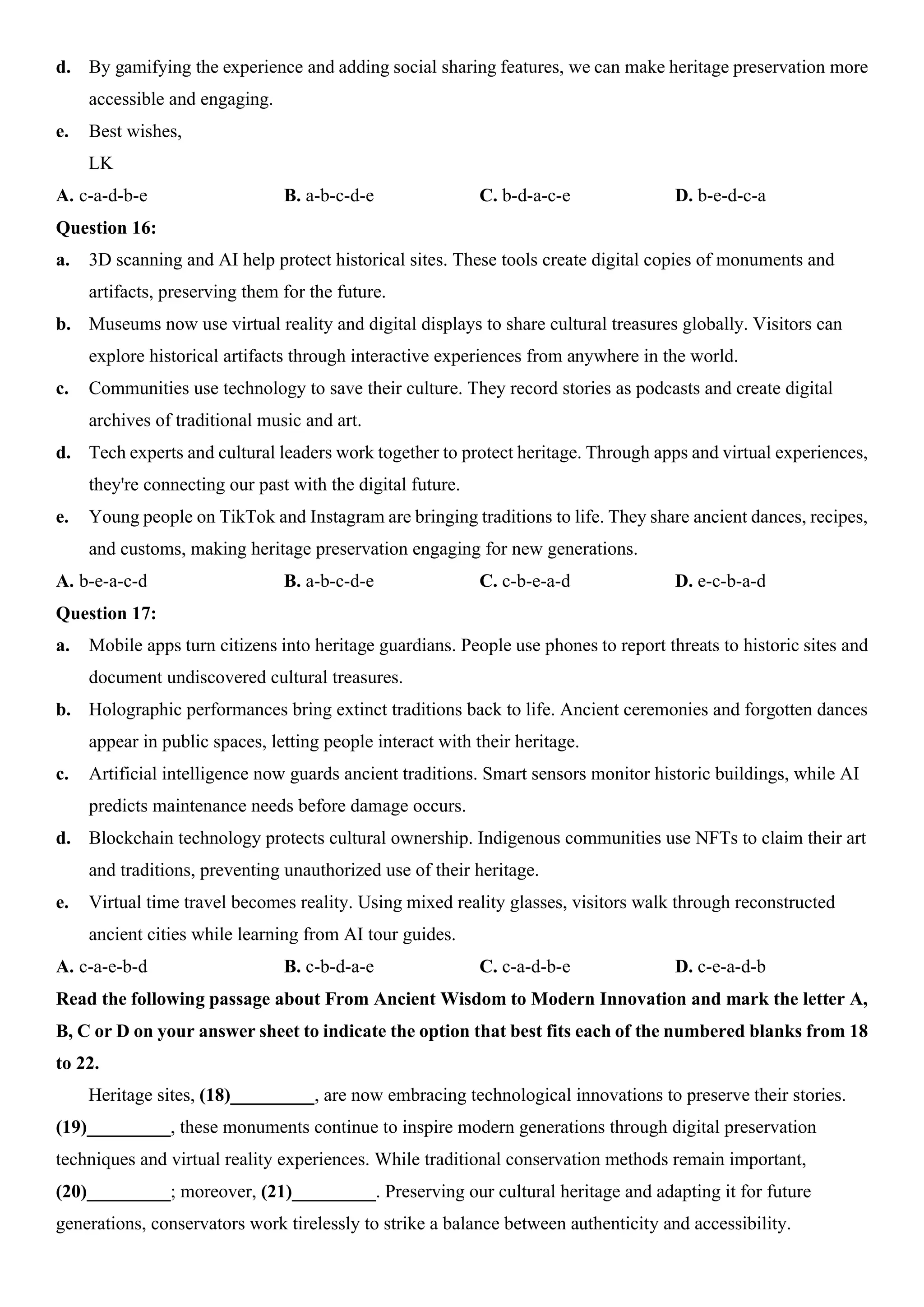 d. By gamifying the experience and adding social sharing features, we can make heritage preservation more
accessible and engaging.
e. Best wishes,
LK
A. c-a-d-b-e B. a-b-c-d-e C. b-d-a-c-e D. b-e-d-c-a
Question 16:
a. 3D scanning and AI help protect historical sites. These tools create digital copies of monuments and
artifacts, preserving them for the future.
b. Museums now use virtual reality and digital displays to share cultural treasures globally. Visitors can
explore historical artifacts through interactive experiences from anywhere in the world.
c. Communities use technology to save their culture. They record stories as podcasts and create digital
archives of traditional music and art.
d. Tech experts and cultural leaders work together to protect heritage. Through apps and virtual experiences,
they're connecting our past with the digital future.
e. Young people on TikTok and Instagram are bringing traditions to life. They share ancient dances, recipes,
and customs, making heritage preservation engaging for new generations.
A. b-e-a-c-d B. a-b-c-d-e C. c-b-e-a-d D. e-c-b-a-d
Question 17:
a. Mobile apps turn citizens into heritage guardians. People use phones to report threats to historic sites and
document undiscovered cultural treasures.
b. Holographic performances bring extinct traditions back to life. Ancient ceremonies and forgotten dances
appear in public spaces, letting people interact with their heritage.
c. Artificial intelligence now guards ancient traditions. Smart sensors monitor historic buildings, while AI
predicts maintenance needs before damage occurs.
d. Blockchain technology protects cultural ownership. Indigenous communities use NFTs to claim their art
and traditions, preventing unauthorized use of their heritage.
e. Virtual time travel becomes reality. Using mixed reality glasses, visitors walk through reconstructed
ancient cities while learning from AI tour guides.
A. c-a-e-b-d B. c-b-d-a-e C. c-a-d-b-e D. c-e-a-d-b
Read the following passage about From Ancient Wisdom to Modern Innovation and mark the letter A,
B, C or D on your answer sheet to indicate the option that best fits each of the numbered blanks from 18
to 22.
Heritage sites, (18)_________, are now embracing technological innovations to preserve their stories.
(19)_________, these monuments continue to inspire modern generations through digital preservation
techniques and virtual reality experiences. While traditional conservation methods remain important,
(20)_________; moreover, (21)_________. Preserving our cultural heritage and adapting it for future
generations, conservators work tirelessly to strike a balance between authenticity and accessibility.
 