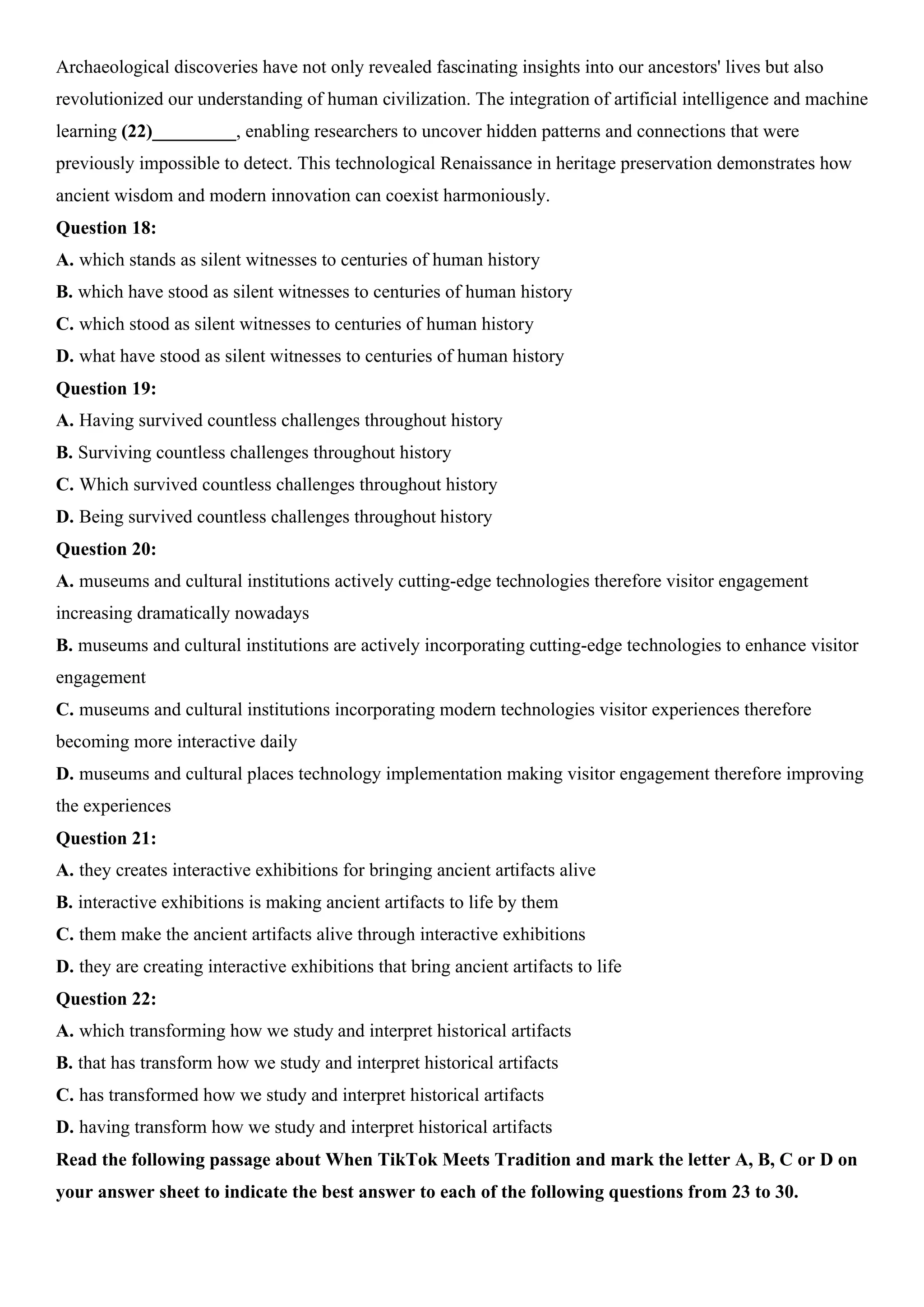 Archaeological discoveries have not only revealed fascinating insights into our ancestors' lives but also
revolutionized our understanding of human civilization. The integration of artificial intelligence and machine
learning (22)_________, enabling researchers to uncover hidden patterns and connections that were
previously impossible to detect. This technological Renaissance in heritage preservation demonstrates how
ancient wisdom and modern innovation can coexist harmoniously.
Question 18:
A. which stands as silent witnesses to centuries of human history
B. which have stood as silent witnesses to centuries of human history
C. which stood as silent witnesses to centuries of human history
D. what have stood as silent witnesses to centuries of human history
Question 19:
A. Having survived countless challenges throughout history
B. Surviving countless challenges throughout history
C. Which survived countless challenges throughout history
D. Being survived countless challenges throughout history
Question 20:
A. museums and cultural institutions actively cutting-edge technologies therefore visitor engagement
increasing dramatically nowadays
B. museums and cultural institutions are actively incorporating cutting-edge technologies to enhance visitor
engagement
C. museums and cultural institutions incorporating modern technologies visitor experiences therefore
becoming more interactive daily
D. museums and cultural places technology implementation making visitor engagement therefore improving
the experiences
Question 21:
A. they creates interactive exhibitions for bringing ancient artifacts alive
B. interactive exhibitions is making ancient artifacts to life by them
C. them make the ancient artifacts alive through interactive exhibitions
D. they are creating interactive exhibitions that bring ancient artifacts to life
Question 22:
A. which transforming how we study and interpret historical artifacts
B. that has transform how we study and interpret historical artifacts
C. has transformed how we study and interpret historical artifacts
D. having transform how we study and interpret historical artifacts
Read the following passage about When TikTok Meets Tradition and mark the letter A, B, C or D on
your answer sheet to indicate the best answer to each of the following questions from 23 to 30.
 