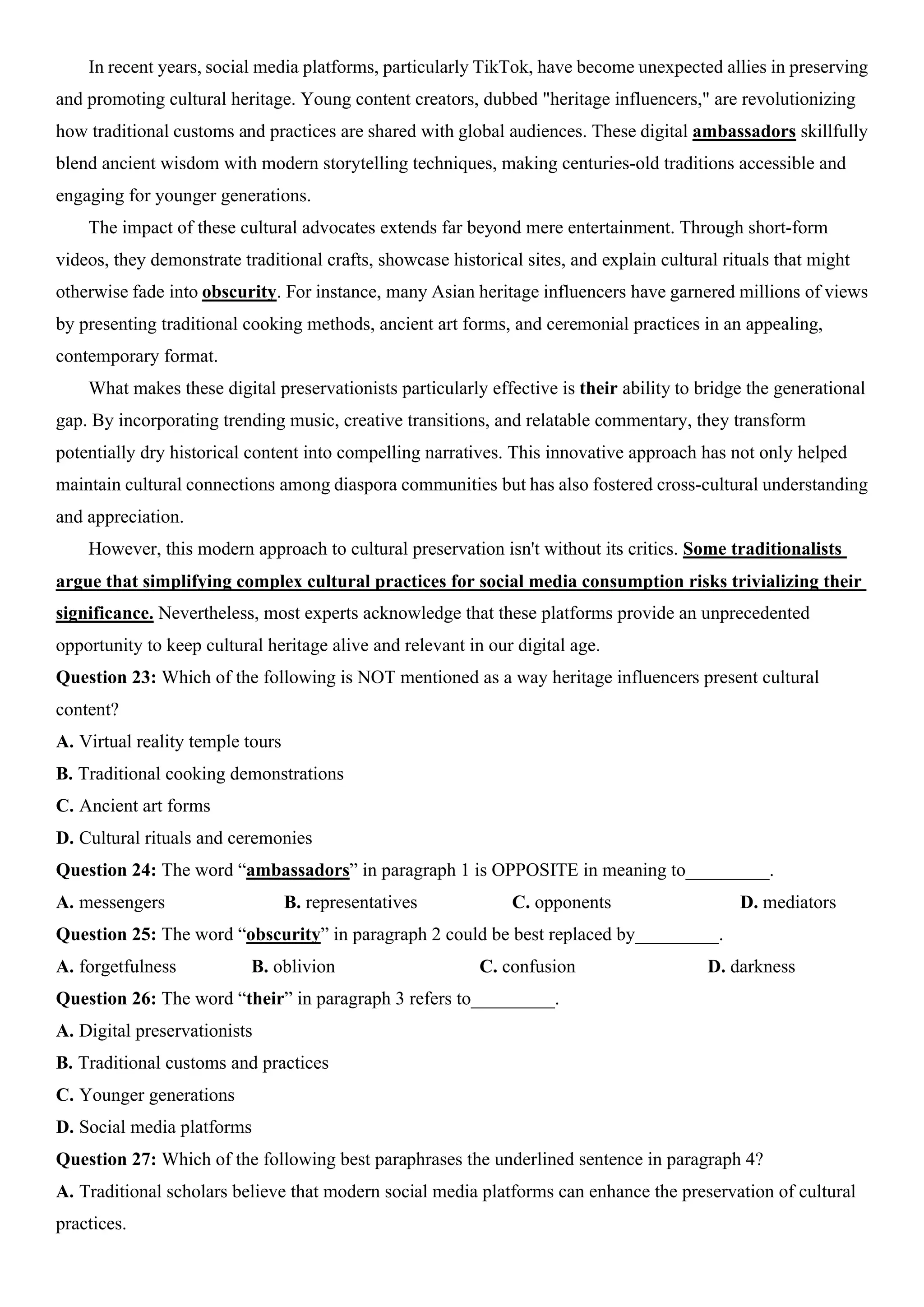 In recent years, social media platforms, particularly TikTok, have become unexpected allies in preserving
and promoting cultural heritage. Young content creators, dubbed "heritage influencers," are revolutionizing
how traditional customs and practices are shared with global audiences. These digital ambassadors skillfully
blend ancient wisdom with modern storytelling techniques, making centuries-old traditions accessible and
engaging for younger generations.
The impact of these cultural advocates extends far beyond mere entertainment. Through short-form
videos, they demonstrate traditional crafts, showcase historical sites, and explain cultural rituals that might
otherwise fade into obscurity. For instance, many Asian heritage influencers have garnered millions of views
by presenting traditional cooking methods, ancient art forms, and ceremonial practices in an appealing,
contemporary format.
What makes these digital preservationists particularly effective is their ability to bridge the generational
gap. By incorporating trending music, creative transitions, and relatable commentary, they transform
potentially dry historical content into compelling narratives. This innovative approach has not only helped
maintain cultural connections among diaspora communities but has also fostered cross-cultural understanding
and appreciation.
However, this modern approach to cultural preservation isn't without its critics. Some traditionalists
argue that simplifying complex cultural practices for social media consumption risks trivializing their
significance. Nevertheless, most experts acknowledge that these platforms provide an unprecedented
opportunity to keep cultural heritage alive and relevant in our digital age.
Question 23: Which of the following is NOT mentioned as a way heritage influencers present cultural
content?
A. Virtual reality temple tours
B. Traditional cooking demonstrations
C. Ancient art forms
D. Cultural rituals and ceremonies
Question 24: The word “ambassadors” in paragraph 1 is OPPOSITE in meaning to_________.
A. messengers B. representatives C. opponents D. mediators
Question 25: The word “obscurity” in paragraph 2 could be best replaced by_________.
A. forgetfulness B. oblivion C. confusion D. darkness
Question 26: The word “their” in paragraph 3 refers to_________.
A. Digital preservationists
B. Traditional customs and practices
C. Younger generations
D. Social media platforms
Question 27: Which of the following best paraphrases the underlined sentence in paragraph 4?
A. Traditional scholars believe that modern social media platforms can enhance the preservation of cultural
practices.
 
