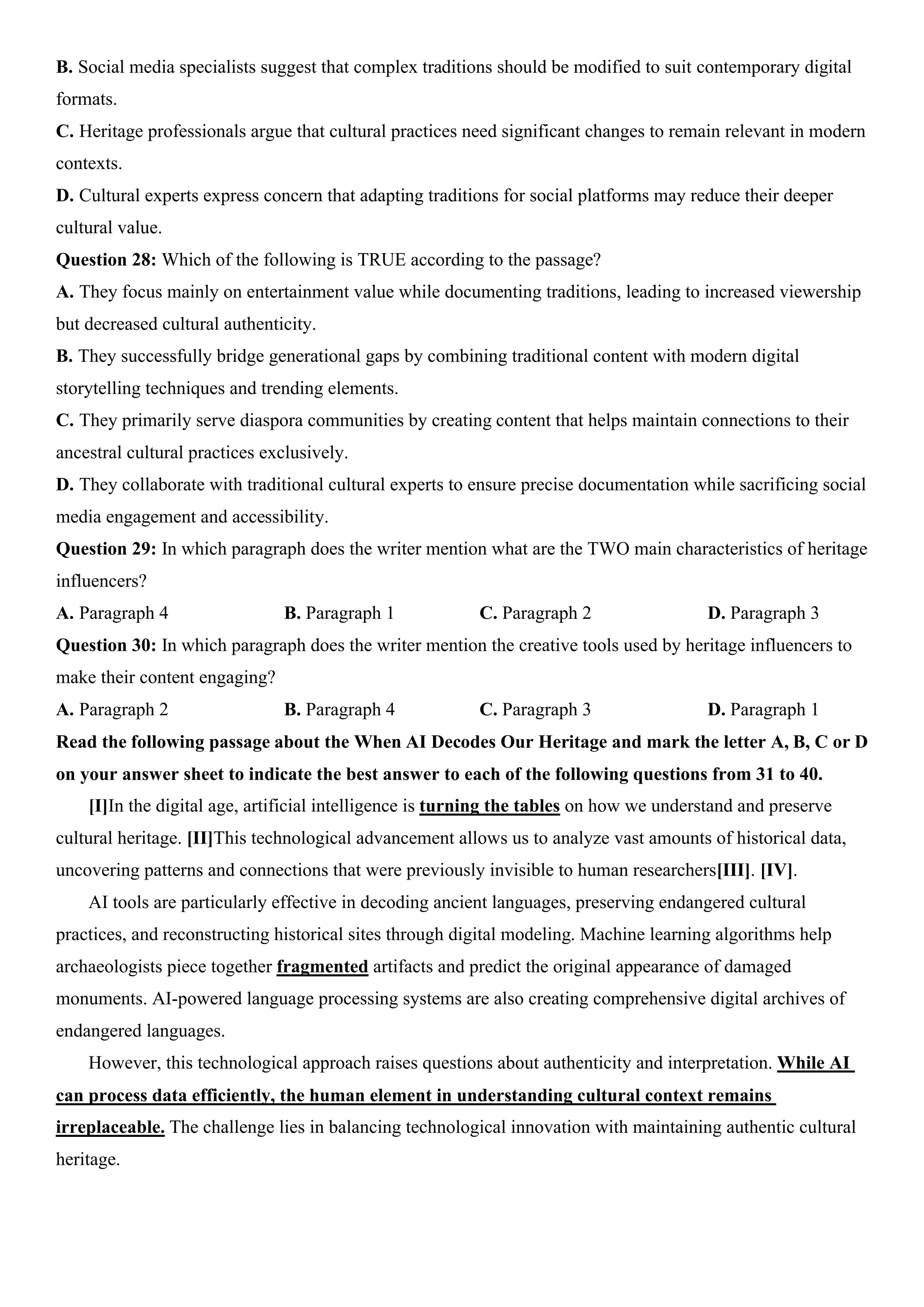 B. Social media specialists suggest that complex traditions should be modified to suit contemporary digital
formats.
C. Heritage professionals argue that cultural practices need significant changes to remain relevant in modern
contexts.
D. Cultural experts express concern that adapting traditions for social platforms may reduce their deeper
cultural value.
Question 28: Which of the following is TRUE according to the passage?
A. They focus mainly on entertainment value while documenting traditions, leading to increased viewership
but decreased cultural authenticity.
B. They successfully bridge generational gaps by combining traditional content with modern digital
storytelling techniques and trending elements.
C. They primarily serve diaspora communities by creating content that helps maintain connections to their
ancestral cultural practices exclusively.
D. They collaborate with traditional cultural experts to ensure precise documentation while sacrificing social
media engagement and accessibility.
Question 29: In which paragraph does the writer mention what are the TWO main characteristics of heritage
influencers?
A. Paragraph 4 B. Paragraph 1 C. Paragraph 2 D. Paragraph 3
Question 30: In which paragraph does the writer mention the creative tools used by heritage influencers to
make their content engaging?
A. Paragraph 2 B. Paragraph 4 C. Paragraph 3 D. Paragraph 1
Read the following passage about the When AI Decodes Our Heritage and mark the letter A, B, C or D
on your answer sheet to indicate the best answer to each of the following questions from 31 to 40.
[I]In the digital age, artificial intelligence is turning the tables on how we understand and preserve
cultural heritage. [II]This technological advancement allows us to analyze vast amounts of historical data,
uncovering patterns and connections that were previously invisible to human researchers[III]. [IV].
AI tools are particularly effective in decoding ancient languages, preserving endangered cultural
practices, and reconstructing historical sites through digital modeling. Machine learning algorithms help
archaeologists piece together fragmented artifacts and predict the original appearance of damaged
monuments. AI-powered language processing systems are also creating comprehensive digital archives of
endangered languages.
However, this technological approach raises questions about authenticity and interpretation. While AI
can process data efficiently, the human element in understanding cultural context remains
irreplaceable. The challenge lies in balancing technological innovation with maintaining authentic cultural
heritage.
 
