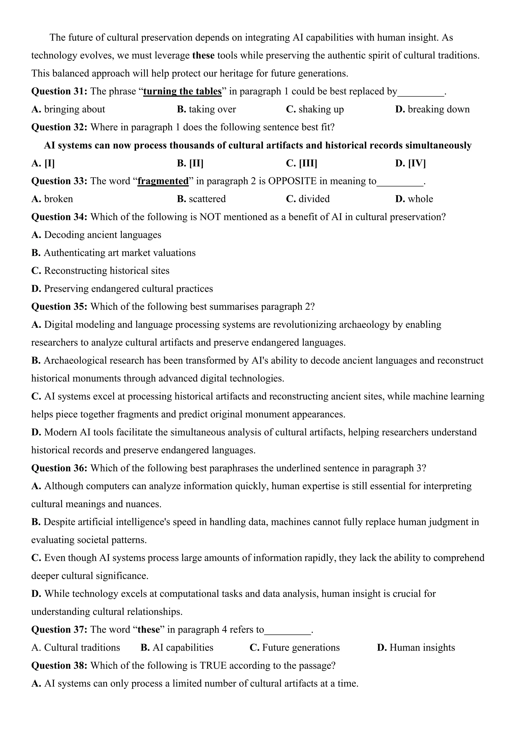 The future of cultural preservation depends on integrating AI capabilities with human insight. As
technology evolves, we must leverage these tools while preserving the authentic spirit of cultural traditions.
This balanced approach will help protect our heritage for future generations.
Question 31: The phrase “turning the tables” in paragraph 1 could be best replaced by_________.
A. bringing about B. taking over C. shaking up D. breaking down
Question 32: Where in paragraph 1 does the following sentence best fit?
AI systems can now process thousands of cultural artifacts and historical records simultaneously
A. [I] B. [II] C. [III] D. [IV]
Question 33: The word “fragmented” in paragraph 2 is OPPOSITE in meaning to_________.
A. broken B. scattered C. divided D. whole
Question 34: Which of the following is NOT mentioned as a benefit of AI in cultural preservation?
A. Decoding ancient languages
B. Authenticating art market valuations
C. Reconstructing historical sites
D. Preserving endangered cultural practices
Question 35: Which of the following best summarises paragraph 2?
A. Digital modeling and language processing systems are revolutionizing archaeology by enabling
researchers to analyze cultural artifacts and preserve endangered languages.
B. Archaeological research has been transformed by AI's ability to decode ancient languages and reconstruct
historical monuments through advanced digital technologies.
C. AI systems excel at processing historical artifacts and reconstructing ancient sites, while machine learning
helps piece together fragments and predict original monument appearances.
D. Modern AI tools facilitate the simultaneous analysis of cultural artifacts, helping researchers understand
historical records and preserve endangered languages.
Question 36: Which of the following best paraphrases the underlined sentence in paragraph 3?
A. Although computers can analyze information quickly, human expertise is still essential for interpreting
cultural meanings and nuances.
B. Despite artificial intelligence's speed in handling data, machines cannot fully replace human judgment in
evaluating societal patterns.
C. Even though AI systems process large amounts of information rapidly, they lack the ability to comprehend
deeper cultural significance.
D. While technology excels at computational tasks and data analysis, human insight is crucial for
understanding cultural relationships.
Question 37: The word “these” in paragraph 4 refers to_________.
A. Cultural traditions B. AI capabilities C. Future generations D. Human insights
Question 38: Which of the following is TRUE according to the passage?
A. AI systems can only process a limited number of cultural artifacts at a time.
 