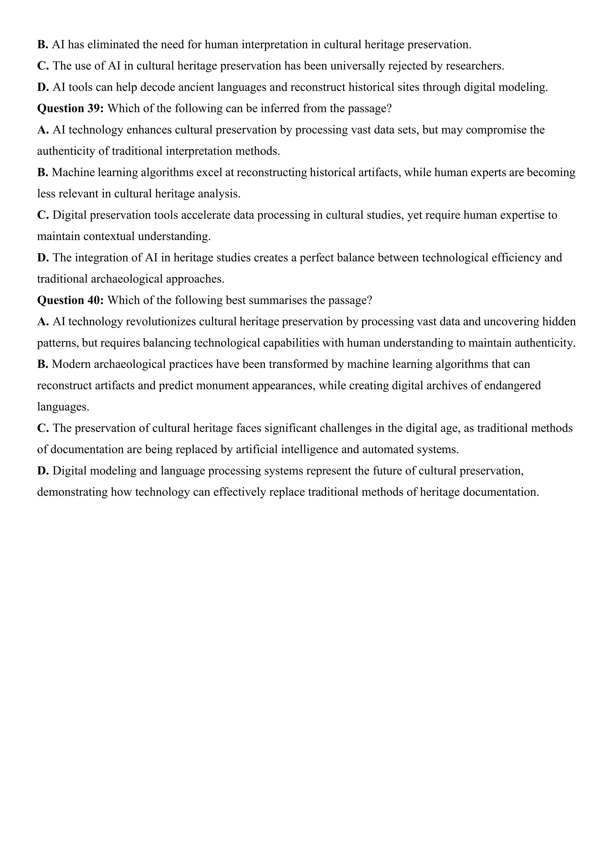 B. AI has eliminated the need for human interpretation in cultural heritage preservation.
C. The use of AI in cultural heritage preservation has been universally rejected by researchers.
D. AI tools can help decode ancient languages and reconstruct historical sites through digital modeling.
Question 39: Which of the following can be inferred from the passage?
A. AI technology enhances cultural preservation by processing vast data sets, but may compromise the
authenticity of traditional interpretation methods.
B. Machine learning algorithms excel at reconstructing historical artifacts, while human experts are becoming
less relevant in cultural heritage analysis.
C. Digital preservation tools accelerate data processing in cultural studies, yet require human expertise to
maintain contextual understanding.
D. The integration of AI in heritage studies creates a perfect balance between technological efficiency and
traditional archaeological approaches.
Question 40: Which of the following best summarises the passage?
A. AI technology revolutionizes cultural heritage preservation by processing vast data and uncovering hidden
patterns, but requires balancing technological capabilities with human understanding to maintain authenticity.
B. Modern archaeological practices have been transformed by machine learning algorithms that can
reconstruct artifacts and predict monument appearances, while creating digital archives of endangered
languages.
C. The preservation of cultural heritage faces significant challenges in the digital age, as traditional methods
of documentation are being replaced by artificial intelligence and automated systems.
D. Digital modeling and language processing systems represent the future of cultural preservation,
demonstrating how technology can effectively replace traditional methods of heritage documentation.
 