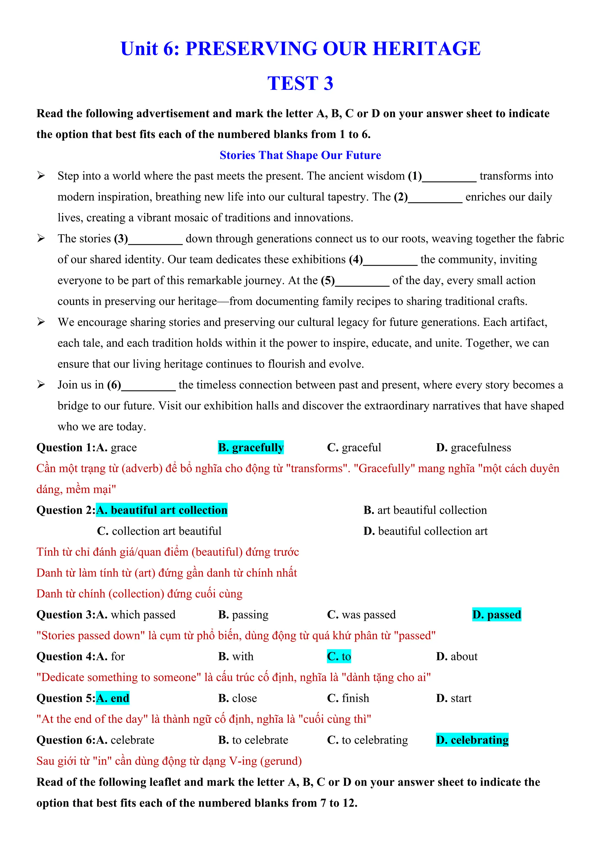 Unit 6: PRESERVING OUR HERITAGE
TEST 3
Read the following advertisement and mark the letter A, B, C or D on your answer sheet to indicate
the option that best fits each of the numbered blanks from 1 to 6.
Stories That Shape Our Future
ÿ Step into a world where the past meets the present. The ancient wisdom (1)_________ transforms into
modern inspiration, breathing new life into our cultural tapestry. The (2)_________ enriches our daily
lives, creating a vibrant mosaic of traditions and innovations.
ÿ The stories (3)_________ down through generations connect us to our roots, weaving together the fabric
of our shared identity. Our team dedicates these exhibitions (4)_________ the community, inviting
everyone to be part of this remarkable journey. At the (5)_________ of the day, every small action
counts in preserving our heritage—from documenting family recipes to sharing traditional crafts.
ÿ We encourage sharing stories and preserving our cultural legacy for future generations. Each artifact,
each tale, and each tradition holds within it the power to inspire, educate, and unite. Together, we can
ensure that our living heritage continues to flourish and evolve.
ÿ Join us in (6)_________ the timeless connection between past and present, where every story becomes a
bridge to our future. Visit our exhibition halls and discover the extraordinary narratives that have shaped
who we are today.
Question 1:A. grace B. gracefully C. graceful D. gracefulness
Cần một trạng từ (adverb) để bổ nghĩa cho động từ "transforms". "Gracefully" mang nghĩa "một cách duyên
dáng, mềm mại"
Question 2:A. beautiful art collection B. art beautiful collection
C. collection art beautiful D. beautiful collection art
Tính từ chỉ đánh giá/quan điểm (beautiful) đứng trước
Danh từ làm tính từ (art) đứng gần danh từ chính nhất
Danh từ chính (collection) đứng cuối cùng
Question 3:A. which passed B. passing C. was passed D. passed
"Stories passed down" là cụm từ phổ biến, dùng động từ quá khứ phân từ "passed"
Question 4:A. for B. with C. to D. about
"Dedicate something to someone" là cấu trúc cố định, nghĩa là "dành tặng cho ai"
Question 5:A. end B. close C. finish D. start
"At the end of the day" là thành ngữ cố định, nghĩa là "cuối cùng thì"
Question 6:A. celebrate B. to celebrate C. to celebrating D. celebrating
Sau giới từ "in" cần dùng động từ dạng V-ing (gerund)
Read of the following leaflet and mark the letter A, B, C or D on your answer sheet to indicate the
option that best fits each of the numbered blanks from 7 to 12.
 