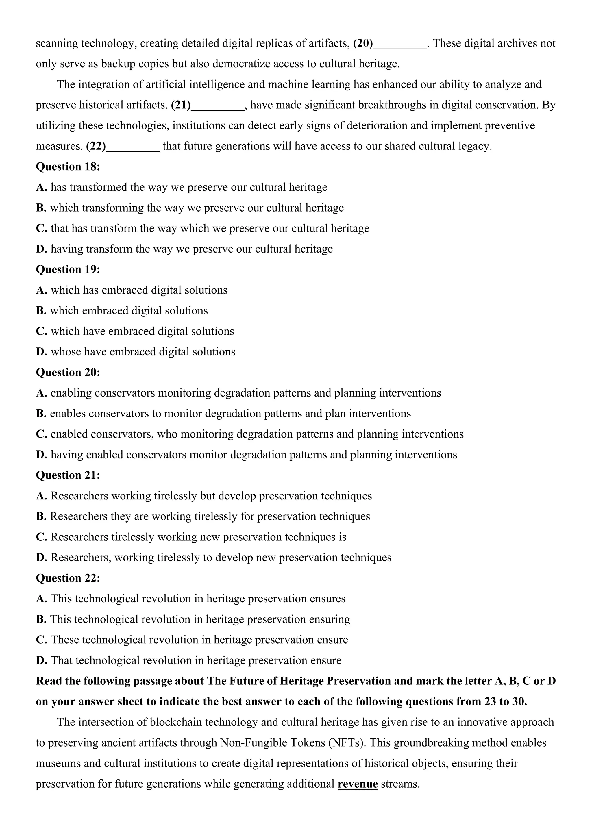 scanning technology, creating detailed digital replicas of artifacts, (20)_________. These digital archives not
only serve as backup copies but also democratize access to cultural heritage.
The integration of artificial intelligence and machine learning has enhanced our ability to analyze and
preserve historical artifacts. (21)_________, have made significant breakthroughs in digital conservation. By
utilizing these technologies, institutions can detect early signs of deterioration and implement preventive
measures. (22)_________ that future generations will have access to our shared cultural legacy.
Question 18:
A. has transformed the way we preserve our cultural heritage
B. which transforming the way we preserve our cultural heritage
C. that has transform the way which we preserve our cultural heritage
D. having transform the way we preserve our cultural heritage
Question 19:
A. which has embraced digital solutions
B. which embraced digital solutions
C. which have embraced digital solutions
D. whose have embraced digital solutions
Question 20:
A. enabling conservators monitoring degradation patterns and planning interventions
B. enables conservators to monitor degradation patterns and plan interventions
C. enabled conservators, who monitoring degradation patterns and planning interventions
D. having enabled conservators monitor degradation patterns and planning interventions
Question 21:
A. Researchers working tirelessly but develop preservation techniques
B. Researchers they are working tirelessly for preservation techniques
C. Researchers tirelessly working new preservation techniques is
D. Researchers, working tirelessly to develop new preservation techniques
Question 22:
A. This technological revolution in heritage preservation ensures
B. This technological revolution in heritage preservation ensuring
C. These technological revolution in heritage preservation ensure
D. That technological revolution in heritage preservation ensure
Read the following passage about The Future of Heritage Preservation and mark the letter A, B, C or D
on your answer sheet to indicate the best answer to each of the following questions from 23 to 30.
The intersection of blockchain technology and cultural heritage has given rise to an innovative approach
to preserving ancient artifacts through Non-Fungible Tokens (NFTs). This groundbreaking method enables
museums and cultural institutions to create digital representations of historical objects, ensuring their
preservation for future generations while generating additional revenue streams.
 
