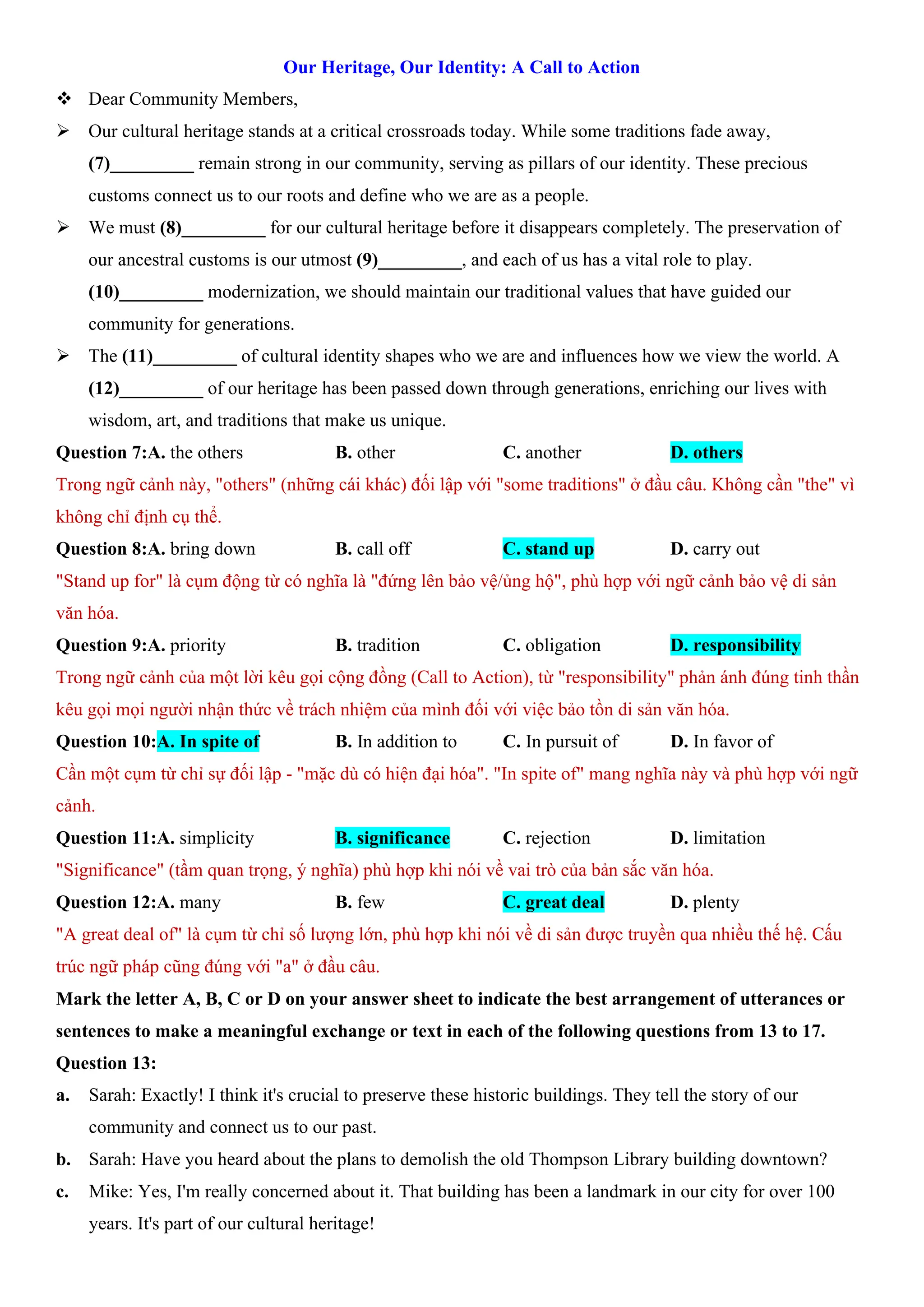 Our Heritage, Our Identity: A Call to Action
v Dear Community Members,
ÿ Our cultural heritage stands at a critical crossroads today. While some traditions fade away,
(7)_________ remain strong in our community, serving as pillars of our identity. These precious
customs connect us to our roots and define who we are as a people.
ÿ We must (8)_________ for our cultural heritage before it disappears completely. The preservation of
our ancestral customs is our utmost (9)_________, and each of us has a vital role to play.
(10)_________ modernization, we should maintain our traditional values that have guided our
community for generations.
ÿ The (11)_________ of cultural identity shapes who we are and influences how we view the world. A
(12)_________ of our heritage has been passed down through generations, enriching our lives with
wisdom, art, and traditions that make us unique.
Question 7:A. the others B. other C. another D. others
Trong ngữ cảnh này, "others" (những cái khác) đối lập với "some traditions" ở đầu câu. Không cần "the" vì
không chỉ định cụ thể.
Question 8:A. bring down B. call off C. stand up D. carry out
"Stand up for" là cụm động từ có nghĩa là "đứng lên bảo vệ/ủng hộ", phù hợp với ngữ cảnh bảo vệ di sản
văn hóa.
Question 9:A. priority B. tradition C. obligation D. responsibility
Trong ngữ cảnh của một lời kêu gọi cộng đồng (Call to Action), từ "responsibility" phản ánh đúng tinh thần
kêu gọi mọi người nhận thức về trách nhiệm của mình đối với việc bảo tồn di sản văn hóa.
Question 10:A. In spite of B. In addition to C. In pursuit of D. In favor of
Cần một cụm từ chỉ sự đối lập - "mặc dù có hiện đại hóa". "In spite of" mang nghĩa này và phù hợp với ngữ
cảnh.
Question 11:A. simplicity B. significance C. rejection D. limitation
"Significance" (tầm quan trọng, ý nghĩa) phù hợp khi nói về vai trò của bản sắc văn hóa.
Question 12:A. many B. few C. great deal D. plenty
"A great deal of" là cụm từ chỉ số lượng lớn, phù hợp khi nói về di sản được truyền qua nhiều thế hệ. Cấu
trúc ngữ pháp cũng đúng với "a" ở đầu câu.
Mark the letter A, B, C or D on your answer sheet to indicate the best arrangement of utterances or
sentences to make a meaningful exchange or text in each of the following questions from 13 to 17.
Question 13:
a. Sarah: Exactly! I think it's crucial to preserve these historic buildings. They tell the story of our
community and connect us to our past.
b. Sarah: Have you heard about the plans to demolish the old Thompson Library building downtown?
c. Mike: Yes, I'm really concerned about it. That building has been a landmark in our city for over 100
years. It's part of our cultural heritage!
 