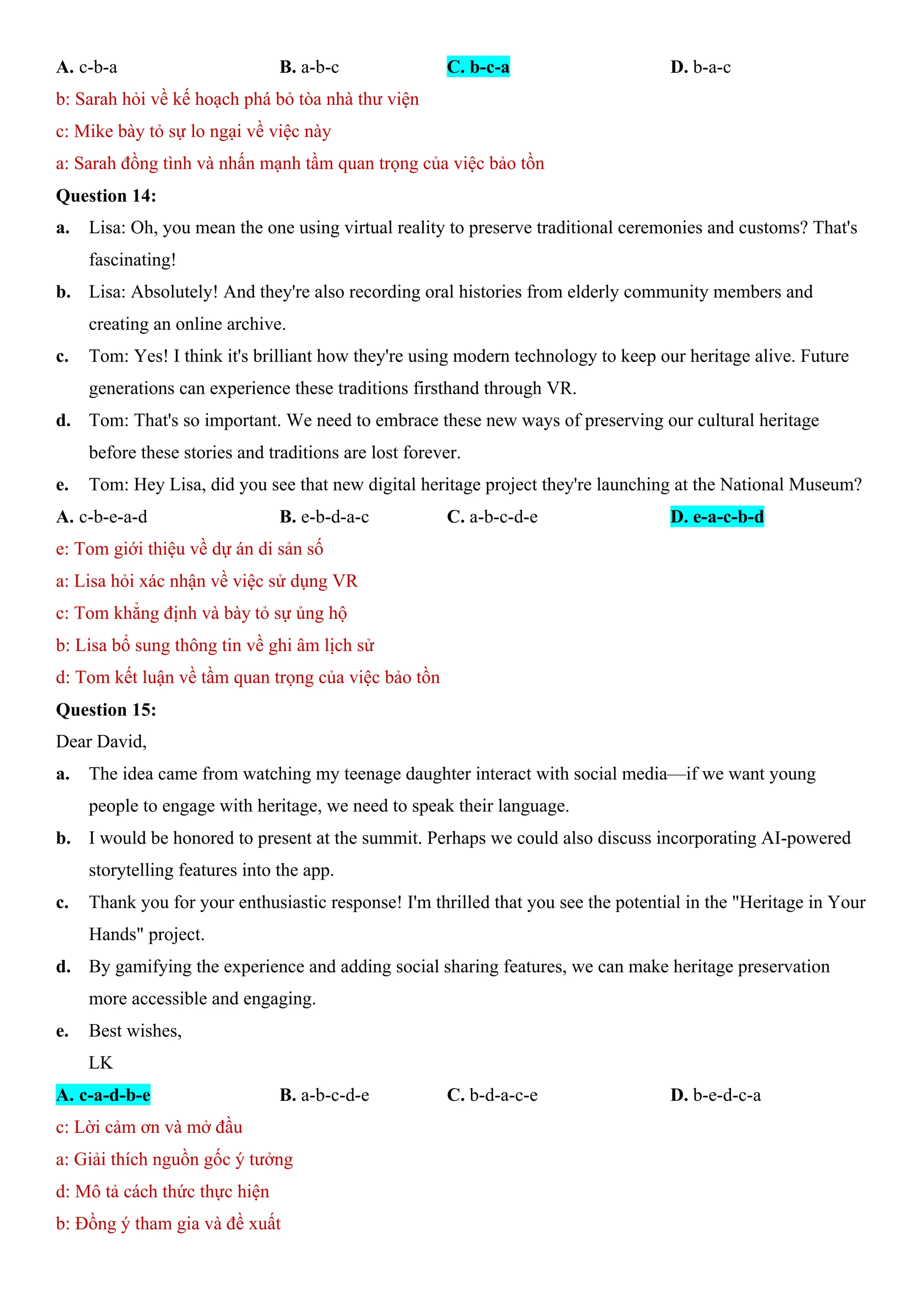 A. c-b-a B. a-b-c C. b-c-a D. b-a-c
b: Sarah hỏi về kế hoạch phá bỏ tòa nhà thư viện
c: Mike bày tỏ sự lo ngại về việc này
a: Sarah đồng tình và nhấn mạnh tầm quan trọng của việc bảo tồn
Question 14:
a. Lisa: Oh, you mean the one using virtual reality to preserve traditional ceremonies and customs? That's
fascinating!
b. Lisa: Absolutely! And they're also recording oral histories from elderly community members and
creating an online archive.
c. Tom: Yes! I think it's brilliant how they're using modern technology to keep our heritage alive. Future
generations can experience these traditions firsthand through VR.
d. Tom: That's so important. We need to embrace these new ways of preserving our cultural heritage
before these stories and traditions are lost forever.
e. Tom: Hey Lisa, did you see that new digital heritage project they're launching at the National Museum?
A. c-b-e-a-d B. e-b-d-a-c C. a-b-c-d-e D. e-a-c-b-d
e: Tom giới thiệu về dự án di sản số
a: Lisa hỏi xác nhận về việc sử dụng VR
c: Tom khẳng định và bày tỏ sự ủng hộ
b: Lisa bổ sung thông tin về ghi âm lịch sử
d: Tom kết luận về tầm quan trọng của việc bảo tồn
Question 15:
Dear David,
a. The idea came from watching my teenage daughter interact with social media—if we want young
people to engage with heritage, we need to speak their language.
b. I would be honored to present at the summit. Perhaps we could also discuss incorporating AI-powered
storytelling features into the app.
c. Thank you for your enthusiastic response! I'm thrilled that you see the potential in the "Heritage in Your
Hands" project.
d. By gamifying the experience and adding social sharing features, we can make heritage preservation
more accessible and engaging.
e. Best wishes,
LK
A. c-a-d-b-e B. a-b-c-d-e C. b-d-a-c-e D. b-e-d-c-a
c: Lời cảm ơn và mở đầu
a: Giải thích nguồn gốc ý tưởng
d: Mô tả cách thức thực hiện
b: Đồng ý tham gia và đề xuất
 