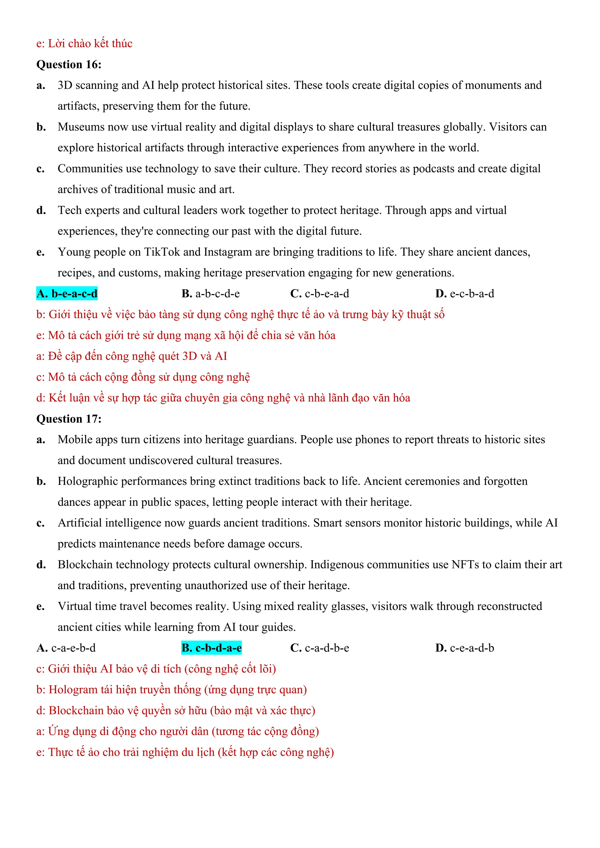e: Lời chào kết thúc
Question 16:
a. 3D scanning and AI help protect historical sites. These tools create digital copies of monuments and
artifacts, preserving them for the future.
b. Museums now use virtual reality and digital displays to share cultural treasures globally. Visitors can
explore historical artifacts through interactive experiences from anywhere in the world.
c. Communities use technology to save their culture. They record stories as podcasts and create digital
archives of traditional music and art.
d. Tech experts and cultural leaders work together to protect heritage. Through apps and virtual
experiences, they're connecting our past with the digital future.
e. Young people on TikTok and Instagram are bringing traditions to life. They share ancient dances,
recipes, and customs, making heritage preservation engaging for new generations.
A. b-e-a-c-d B. a-b-c-d-e C. c-b-e-a-d D. e-c-b-a-d
b: Giới thiệu về việc bảo tàng sử dụng công nghệ thực tế ảo và trưng bày kỹ thuật số
e: Mô tả cách giới trẻ sử dụng mạng xã hội để chia sẻ văn hóa
a: Đề cập đến công nghệ quét 3D và AI
c: Mô tả cách cộng đồng sử dụng công nghệ
d: Kết luận về sự hợp tác giữa chuyên gia công nghệ và nhà lãnh đạo văn hóa
Question 17:
a. Mobile apps turn citizens into heritage guardians. People use phones to report threats to historic sites
and document undiscovered cultural treasures.
b. Holographic performances bring extinct traditions back to life. Ancient ceremonies and forgotten
dances appear in public spaces, letting people interact with their heritage.
c. Artificial intelligence now guards ancient traditions. Smart sensors monitor historic buildings, while AI
predicts maintenance needs before damage occurs.
d. Blockchain technology protects cultural ownership. Indigenous communities use NFTs to claim their art
and traditions, preventing unauthorized use of their heritage.
e. Virtual time travel becomes reality. Using mixed reality glasses, visitors walk through reconstructed
ancient cities while learning from AI tour guides.
A. c-a-e-b-d B. c-b-d-a-e C. c-a-d-b-e D. c-e-a-d-b
c: Giới thiệu AI bảo vệ di tích (công nghệ cốt lõi)
b: Hologram tái hiện truyền thống (ứng dụng trực quan)
d: Blockchain bảo vệ quyền sở hữu (bảo mật và xác thực)
a: Ứng dụng di động cho người dân (tương tác cộng đồng)
e: Thực tế ảo cho trải nghiệm du lịch (kết hợp các công nghệ)
 
