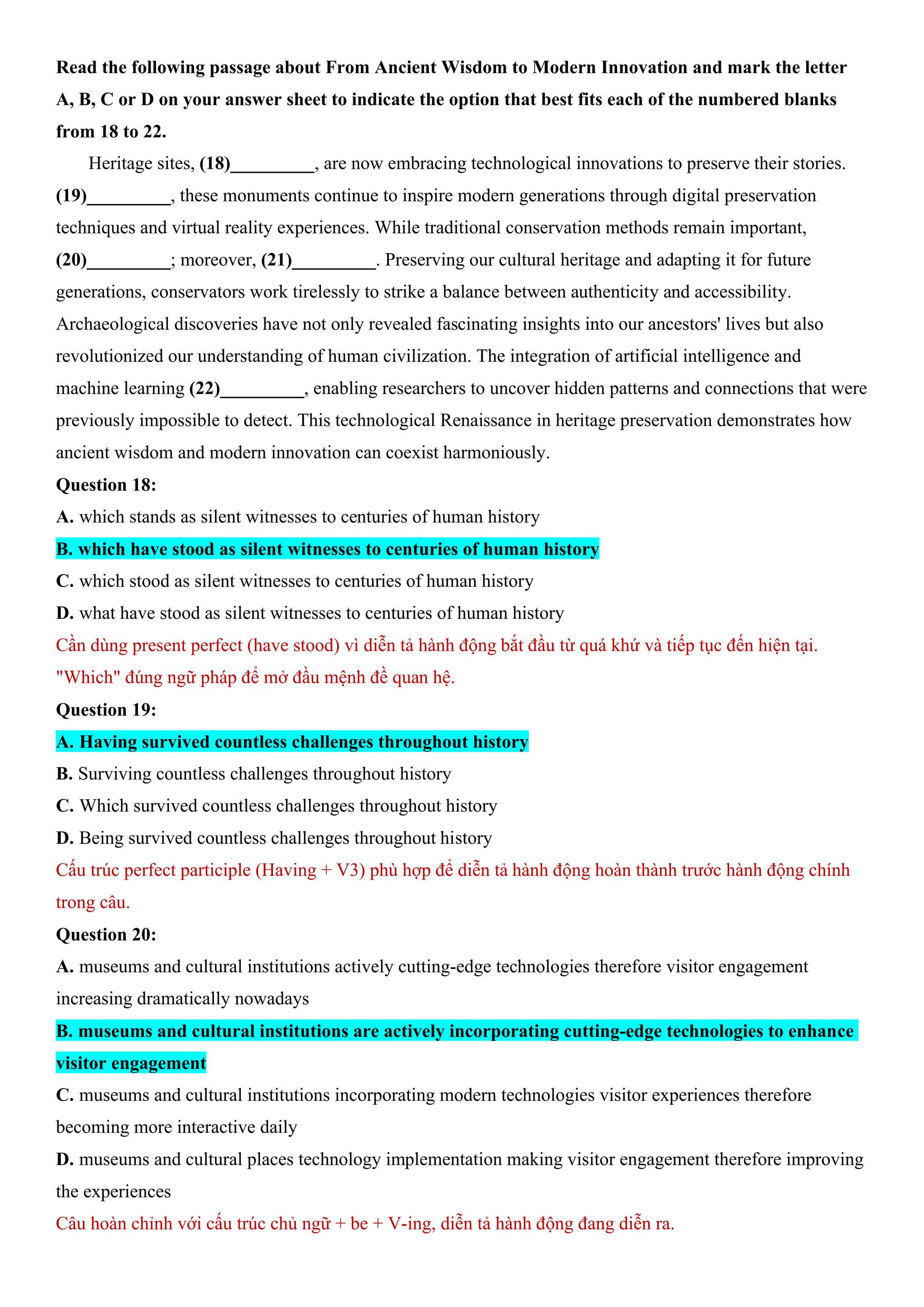 Read the following passage about From Ancient Wisdom to Modern Innovation and mark the letter
A, B, C or D on your answer sheet to indicate the option that best fits each of the numbered blanks
from 18 to 22.
Heritage sites, (18)_________, are now embracing technological innovations to preserve their stories.
(19)_________, these monuments continue to inspire modern generations through digital preservation
techniques and virtual reality experiences. While traditional conservation methods remain important,
(20)_________; moreover, (21)_________. Preserving our cultural heritage and adapting it for future
generations, conservators work tirelessly to strike a balance between authenticity and accessibility.
Archaeological discoveries have not only revealed fascinating insights into our ancestors' lives but also
revolutionized our understanding of human civilization. The integration of artificial intelligence and
machine learning (22)_________, enabling researchers to uncover hidden patterns and connections that were
previously impossible to detect. This technological Renaissance in heritage preservation demonstrates how
ancient wisdom and modern innovation can coexist harmoniously.
Question 18:
A. which stands as silent witnesses to centuries of human history
B. which have stood as silent witnesses to centuries of human history
C. which stood as silent witnesses to centuries of human history
D. what have stood as silent witnesses to centuries of human history
Cần dùng present perfect (have stood) vì diễn tả hành động bắt đầu từ quá khứ và tiếp tục đến hiện tại.
"Which" đúng ngữ pháp để mở đầu mệnh đề quan hệ.
Question 19:
A. Having survived countless challenges throughout history
B. Surviving countless challenges throughout history
C. Which survived countless challenges throughout history
D. Being survived countless challenges throughout history
Cấu trúc perfect participle (Having + V3) phù hợp để diễn tả hành động hoàn thành trước hành động chính
trong câu.
Question 20:
A. museums and cultural institutions actively cutting-edge technologies therefore visitor engagement
increasing dramatically nowadays
B. museums and cultural institutions are actively incorporating cutting-edge technologies to enhance
visitor engagement
C. museums and cultural institutions incorporating modern technologies visitor experiences therefore
becoming more interactive daily
D. museums and cultural places technology implementation making visitor engagement therefore improving
the experiences
Câu hoàn chỉnh với cấu trúc chủ ngữ + be + V-ing, diễn tả hành động đang diễn ra.
 