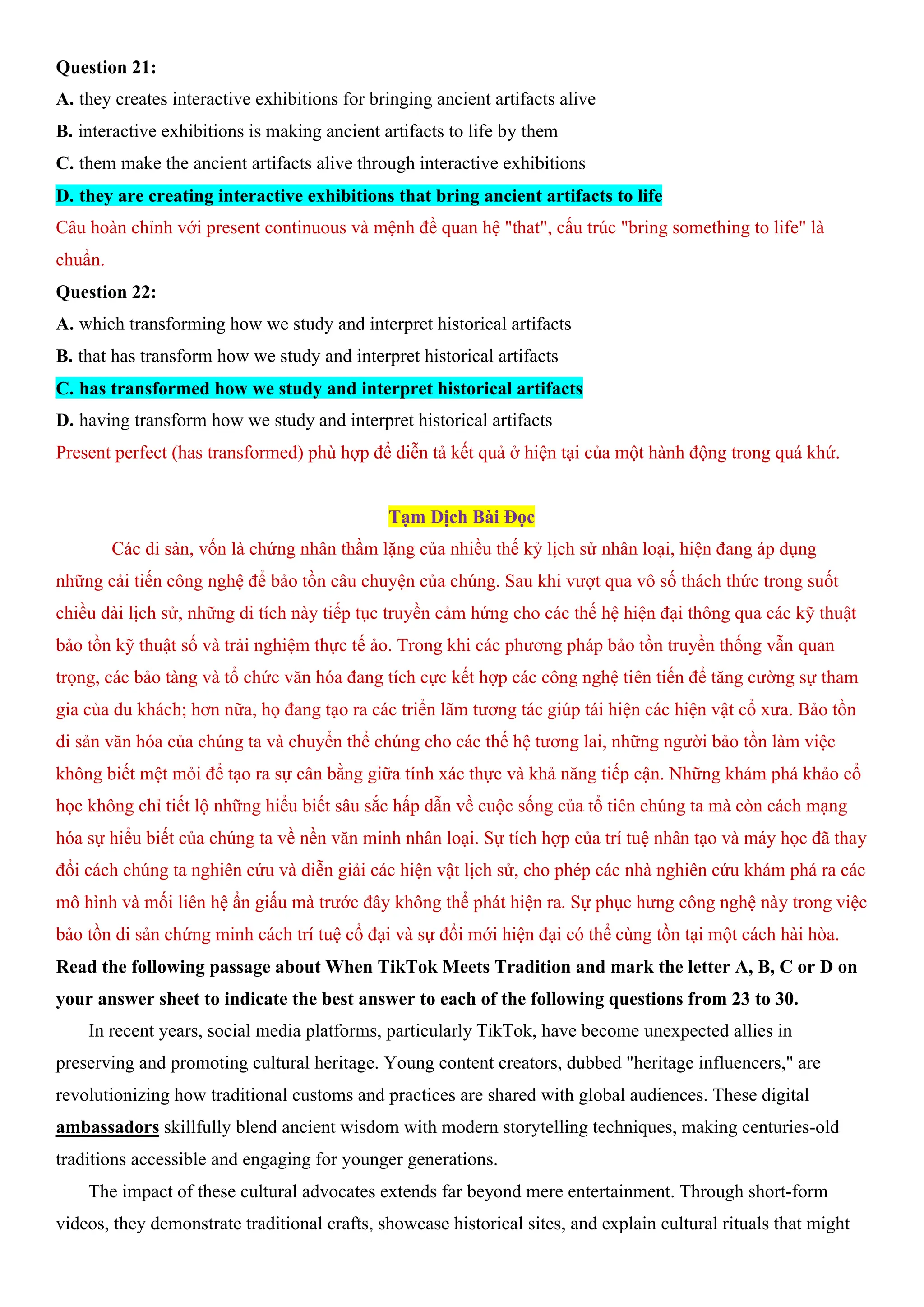 Question 21:
A. they creates interactive exhibitions for bringing ancient artifacts alive
B. interactive exhibitions is making ancient artifacts to life by them
C. them make the ancient artifacts alive through interactive exhibitions
D. they are creating interactive exhibitions that bring ancient artifacts to life
Câu hoàn chỉnh với present continuous và mệnh đề quan hệ "that", cấu trúc "bring something to life" là
chuẩn.
Question 22:
A. which transforming how we study and interpret historical artifacts
B. that has transform how we study and interpret historical artifacts
C. has transformed how we study and interpret historical artifacts
D. having transform how we study and interpret historical artifacts
Present perfect (has transformed) phù hợp để diễn tả kết quả ở hiện tại của một hành động trong quá khứ.
Tạm Dịch Bài Đọc
Các di sản, vốn là chứng nhân thầm lặng của nhiều thế kỷ lịch sử nhân loại, hiện đang áp dụng
những cải tiến công nghệ để bảo tồn câu chuyện của chúng. Sau khi vượt qua vô số thách thức trong suốt
chiều dài lịch sử, những di tích này tiếp tục truyền cảm hứng cho các thế hệ hiện đại thông qua các kỹ thuật
bảo tồn kỹ thuật số và trải nghiệm thực tế ảo. Trong khi các phương pháp bảo tồn truyền thống vẫn quan
trọng, các bảo tàng và tổ chức văn hóa đang tích cực kết hợp các công nghệ tiên tiến để tăng cường sự tham
gia của du khách; hơn nữa, họ đang tạo ra các triển lãm tương tác giúp tái hiện các hiện vật cổ xưa. Bảo tồn
di sản văn hóa của chúng ta và chuyển thể chúng cho các thế hệ tương lai, những người bảo tồn làm việc
không biết mệt mỏi để tạo ra sự cân bằng giữa tính xác thực và khả năng tiếp cận. Những khám phá khảo cổ
học không chỉ tiết lộ những hiểu biết sâu sắc hấp dẫn về cuộc sống của tổ tiên chúng ta mà còn cách mạng
hóa sự hiểu biết của chúng ta về nền văn minh nhân loại. Sự tích hợp của trí tuệ nhân tạo và máy học đã thay
đổi cách chúng ta nghiên cứu và diễn giải các hiện vật lịch sử, cho phép các nhà nghiên cứu khám phá ra các
mô hình và mối liên hệ ẩn giấu mà trước đây không thể phát hiện ra. Sự phục hưng công nghệ này trong việc
bảo tồn di sản chứng minh cách trí tuệ cổ đại và sự đổi mới hiện đại có thể cùng tồn tại một cách hài hòa.
Read the following passage about When TikTok Meets Tradition and mark the letter A, B, C or D on
your answer sheet to indicate the best answer to each of the following questions from 23 to 30.
In recent years, social media platforms, particularly TikTok, have become unexpected allies in
preserving and promoting cultural heritage. Young content creators, dubbed "heritage influencers," are
revolutionizing how traditional customs and practices are shared with global audiences. These digital
ambassadors skillfully blend ancient wisdom with modern storytelling techniques, making centuries-old
traditions accessible and engaging for younger generations.
The impact of these cultural advocates extends far beyond mere entertainment. Through short-form
videos, they demonstrate traditional crafts, showcase historical sites, and explain cultural rituals that might
 