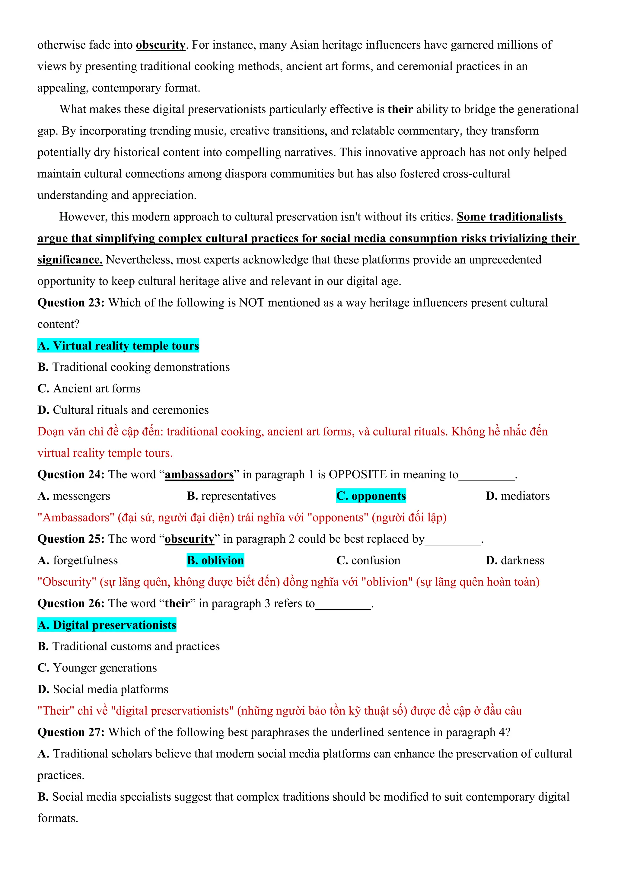 otherwise fade into obscurity. For instance, many Asian heritage influencers have garnered millions of
views by presenting traditional cooking methods, ancient art forms, and ceremonial practices in an
appealing, contemporary format.
What makes these digital preservationists particularly effective is their ability to bridge the generational
gap. By incorporating trending music, creative transitions, and relatable commentary, they transform
potentially dry historical content into compelling narratives. This innovative approach has not only helped
maintain cultural connections among diaspora communities but has also fostered cross-cultural
understanding and appreciation.
However, this modern approach to cultural preservation isn't without its critics. Some traditionalists
argue that simplifying complex cultural practices for social media consumption risks trivializing their
significance. Nevertheless, most experts acknowledge that these platforms provide an unprecedented
opportunity to keep cultural heritage alive and relevant in our digital age.
Question 23: Which of the following is NOT mentioned as a way heritage influencers present cultural
content?
A. Virtual reality temple tours
B. Traditional cooking demonstrations
C. Ancient art forms
D. Cultural rituals and ceremonies
Đoạn văn chỉ đề cập đến: traditional cooking, ancient art forms, và cultural rituals. Không hề nhắc đến
virtual reality temple tours.
Question 24: The word “ambassadors” in paragraph 1 is OPPOSITE in meaning to_________.
A. messengers B. representatives C. opponents D. mediators
"Ambassadors" (đại sứ, người đại diện) trái nghĩa với "opponents" (người đối lập)
Question 25: The word “obscurity” in paragraph 2 could be best replaced by_________.
A. forgetfulness B. oblivion C. confusion D. darkness
"Obscurity" (sự lãng quên, không được biết đến) đồng nghĩa với "oblivion" (sự lãng quên hoàn toàn)
Question 26: The word “their” in paragraph 3 refers to_________.
A. Digital preservationists
B. Traditional customs and practices
C. Younger generations
D. Social media platforms
"Their" chỉ về "digital preservationists" (những người bảo tồn kỹ thuật số) được đề cập ở đầu câu
Question 27: Which of the following best paraphrases the underlined sentence in paragraph 4?
A. Traditional scholars believe that modern social media platforms can enhance the preservation of cultural
practices.
B. Social media specialists suggest that complex traditions should be modified to suit contemporary digital
formats.
 