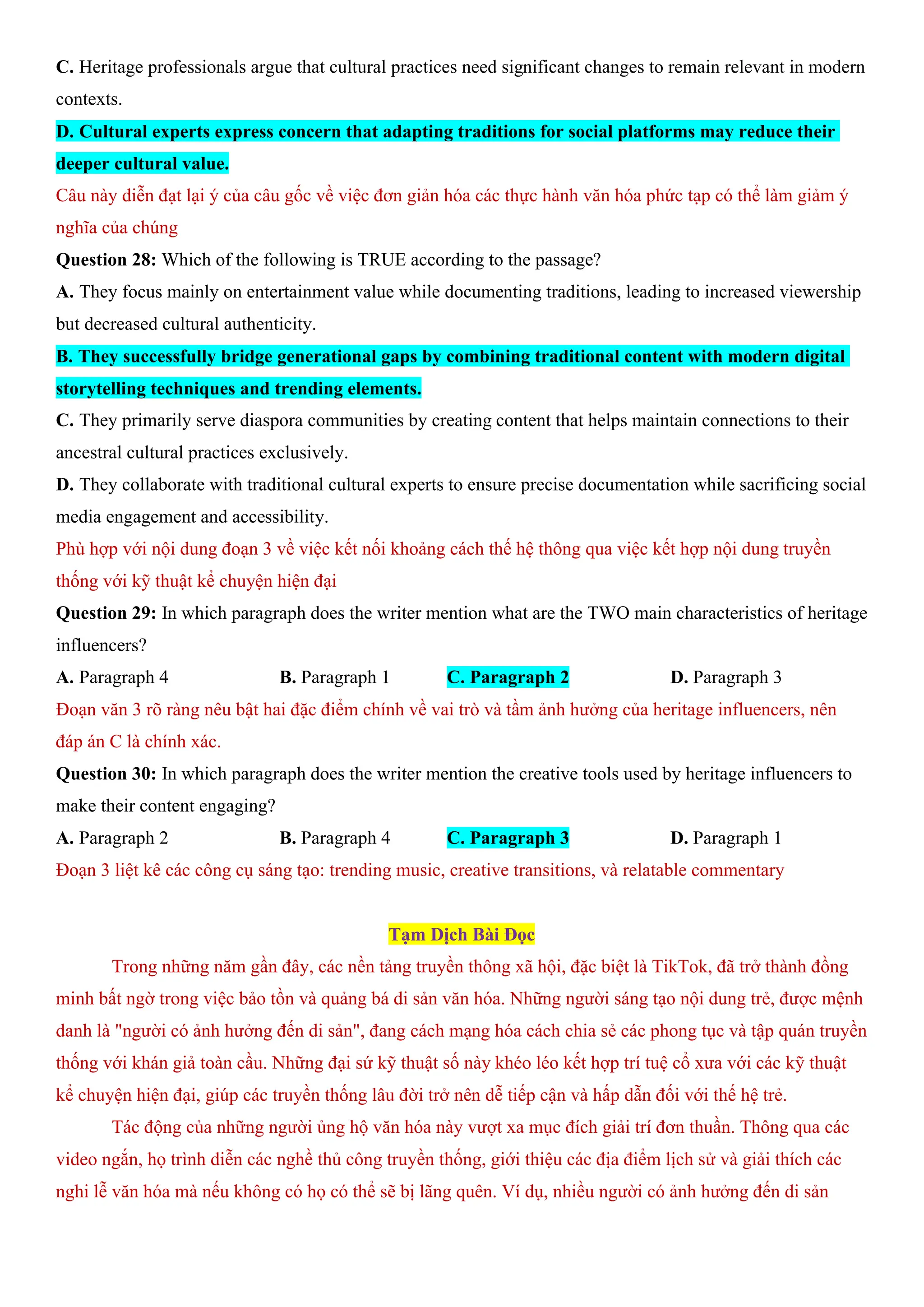 C. Heritage professionals argue that cultural practices need significant changes to remain relevant in modern
contexts.
D. Cultural experts express concern that adapting traditions for social platforms may reduce their
deeper cultural value.
Câu này diễn đạt lại ý của câu gốc về việc đơn giản hóa các thực hành văn hóa phức tạp có thể làm giảm ý
nghĩa của chúng
Question 28: Which of the following is TRUE according to the passage?
A. They focus mainly on entertainment value while documenting traditions, leading to increased viewership
but decreased cultural authenticity.
B. They successfully bridge generational gaps by combining traditional content with modern digital
storytelling techniques and trending elements.
C. They primarily serve diaspora communities by creating content that helps maintain connections to their
ancestral cultural practices exclusively.
D. They collaborate with traditional cultural experts to ensure precise documentation while sacrificing social
media engagement and accessibility.
Phù hợp với nội dung đoạn 3 về việc kết nối khoảng cách thế hệ thông qua việc kết hợp nội dung truyền
thống với kỹ thuật kể chuyện hiện đại
Question 29: In which paragraph does the writer mention what are the TWO main characteristics of heritage
influencers?
A. Paragraph 4 B. Paragraph 1 C. Paragraph 2 D. Paragraph 3
Đoạn văn 3 rõ ràng nêu bật hai đặc điểm chính về vai trò và tầm ảnh hưởng của heritage influencers, nên
đáp án C là chính xác.
Question 30: In which paragraph does the writer mention the creative tools used by heritage influencers to
make their content engaging?
A. Paragraph 2 B. Paragraph 4 C. Paragraph 3 D. Paragraph 1
Đoạn 3 liệt kê các công cụ sáng tạo: trending music, creative transitions, và relatable commentary
Tạm Dịch Bài Đọc
Trong những năm gần đây, các nền tảng truyền thông xã hội, đặc biệt là TikTok, đã trở thành đồng
minh bất ngờ trong việc bảo tồn và quảng bá di sản văn hóa. Những người sáng tạo nội dung trẻ, được mệnh
danh là "người có ảnh hưởng đến di sản", đang cách mạng hóa cách chia sẻ các phong tục và tập quán truyền
thống với khán giả toàn cầu. Những đại sứ kỹ thuật số này khéo léo kết hợp trí tuệ cổ xưa với các kỹ thuật
kể chuyện hiện đại, giúp các truyền thống lâu đời trở nên dễ tiếp cận và hấp dẫn đối với thế hệ trẻ.
Tác động của những người ủng hộ văn hóa này vượt xa mục đích giải trí đơn thuần. Thông qua các
video ngắn, họ trình diễn các nghề thủ công truyền thống, giới thiệu các địa điểm lịch sử và giải thích các
nghi lễ văn hóa mà nếu không có họ có thể sẽ bị lãng quên. Ví dụ, nhiều người có ảnh hưởng đến di sản
 