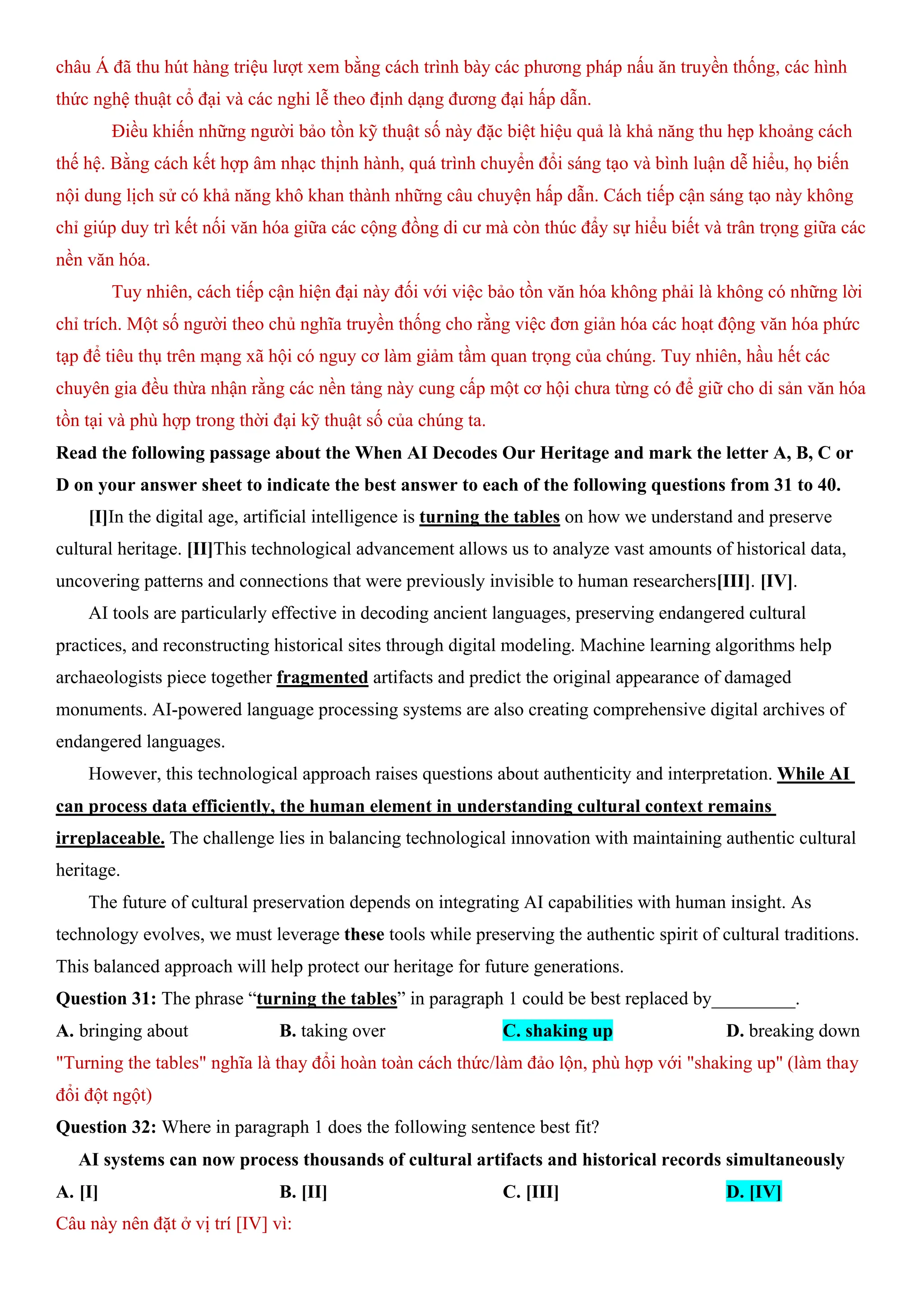 châu Á đã thu hút hàng triệu lượt xem bằng cách trình bày các phương pháp nấu ăn truyền thống, các hình
thức nghệ thuật cổ đại và các nghi lễ theo định dạng đương đại hấp dẫn.
Điều khiến những người bảo tồn kỹ thuật số này đặc biệt hiệu quả là khả năng thu hẹp khoảng cách
thế hệ. Bằng cách kết hợp âm nhạc thịnh hành, quá trình chuyển đổi sáng tạo và bình luận dễ hiểu, họ biến
nội dung lịch sử có khả năng khô khan thành những câu chuyện hấp dẫn. Cách tiếp cận sáng tạo này không
chỉ giúp duy trì kết nối văn hóa giữa các cộng đồng di cư mà còn thúc đẩy sự hiểu biết và trân trọng giữa các
nền văn hóa.
Tuy nhiên, cách tiếp cận hiện đại này đối với việc bảo tồn văn hóa không phải là không có những lời
chỉ trích. Một số người theo chủ nghĩa truyền thống cho rằng việc đơn giản hóa các hoạt động văn hóa phức
tạp để tiêu thụ trên mạng xã hội có nguy cơ làm giảm tầm quan trọng của chúng. Tuy nhiên, hầu hết các
chuyên gia đều thừa nhận rằng các nền tảng này cung cấp một cơ hội chưa từng có để giữ cho di sản văn hóa
tồn tại và phù hợp trong thời đại kỹ thuật số của chúng ta.
Read the following passage about the When AI Decodes Our Heritage and mark the letter A, B, C or
D on your answer sheet to indicate the best answer to each of the following questions from 31 to 40.
[I]In the digital age, artificial intelligence is turning the tables on how we understand and preserve
cultural heritage. [II]This technological advancement allows us to analyze vast amounts of historical data,
uncovering patterns and connections that were previously invisible to human researchers[III]. [IV].
AI tools are particularly effective in decoding ancient languages, preserving endangered cultural
practices, and reconstructing historical sites through digital modeling. Machine learning algorithms help
archaeologists piece together fragmented artifacts and predict the original appearance of damaged
monuments. AI-powered language processing systems are also creating comprehensive digital archives of
endangered languages.
However, this technological approach raises questions about authenticity and interpretation. While AI
can process data efficiently, the human element in understanding cultural context remains
irreplaceable. The challenge lies in balancing technological innovation with maintaining authentic cultural
heritage.
The future of cultural preservation depends on integrating AI capabilities with human insight. As
technology evolves, we must leverage these tools while preserving the authentic spirit of cultural traditions.
This balanced approach will help protect our heritage for future generations.
Question 31: The phrase “turning the tables” in paragraph 1 could be best replaced by_________.
A. bringing about B. taking over C. shaking up D. breaking down
"Turning the tables" nghĩa là thay đổi hoàn toàn cách thức/làm đảo lộn, phù hợp với "shaking up" (làm thay
đổi đột ngột)
Question 32: Where in paragraph 1 does the following sentence best fit?
AI systems can now process thousands of cultural artifacts and historical records simultaneously
A. [I] B. [II] C. [III] D. [IV]
Câu này nên đặt ở vị trí [IV] vì:
 