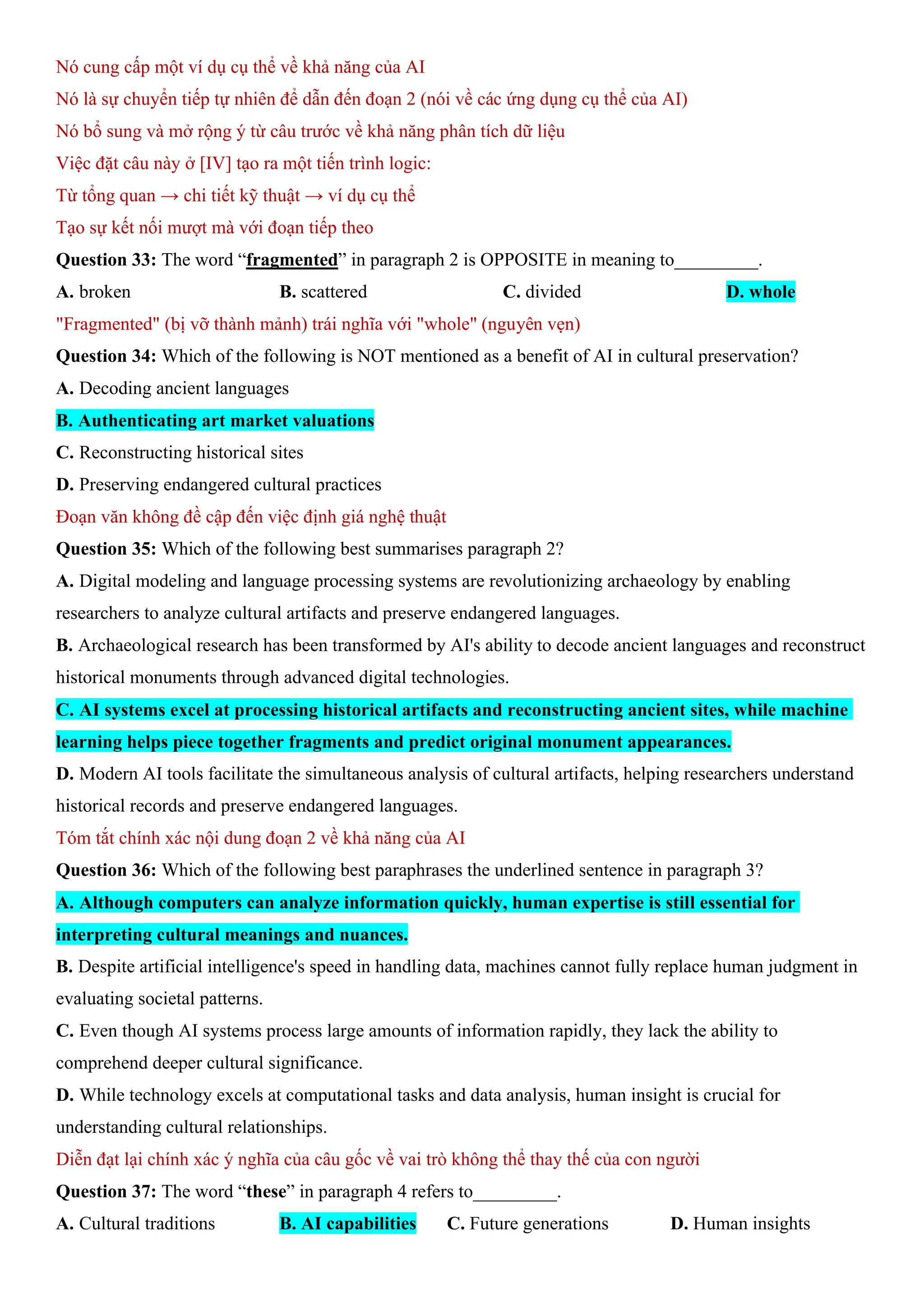 Nó cung cấp một ví dụ cụ thể về khả năng của AI
Nó là sự chuyển tiếp tự nhiên để dẫn đến đoạn 2 (nói về các ứng dụng cụ thể của AI)
Nó bổ sung và mở rộng ý từ câu trước về khả năng phân tích dữ liệu
Việc đặt câu này ở [IV] tạo ra một tiến trình logic:
Từ tổng quan → chi tiết kỹ thuật → ví dụ cụ thể
Tạo sự kết nối mượt mà với đoạn tiếp theo
Question 33: The word “fragmented” in paragraph 2 is OPPOSITE in meaning to_________.
A. broken B. scattered C. divided D. whole
"Fragmented" (bị vỡ thành mảnh) trái nghĩa với "whole" (nguyên vẹn)
Question 34: Which of the following is NOT mentioned as a benefit of AI in cultural preservation?
A. Decoding ancient languages
B. Authenticating art market valuations
C. Reconstructing historical sites
D. Preserving endangered cultural practices
Đoạn văn không đề cập đến việc định giá nghệ thuật
Question 35: Which of the following best summarises paragraph 2?
A. Digital modeling and language processing systems are revolutionizing archaeology by enabling
researchers to analyze cultural artifacts and preserve endangered languages.
B. Archaeological research has been transformed by AI's ability to decode ancient languages and reconstruct
historical monuments through advanced digital technologies.
C. AI systems excel at processing historical artifacts and reconstructing ancient sites, while machine
learning helps piece together fragments and predict original monument appearances.
D. Modern AI tools facilitate the simultaneous analysis of cultural artifacts, helping researchers understand
historical records and preserve endangered languages.
Tóm tắt chính xác nội dung đoạn 2 về khả năng của AI
Question 36: Which of the following best paraphrases the underlined sentence in paragraph 3?
A. Although computers can analyze information quickly, human expertise is still essential for
interpreting cultural meanings and nuances.
B. Despite artificial intelligence's speed in handling data, machines cannot fully replace human judgment in
evaluating societal patterns.
C. Even though AI systems process large amounts of information rapidly, they lack the ability to
comprehend deeper cultural significance.
D. While technology excels at computational tasks and data analysis, human insight is crucial for
understanding cultural relationships.
Diễn đạt lại chính xác ý nghĩa của câu gốc về vai trò không thể thay thế của con người
Question 37: The word “these” in paragraph 4 refers to_________.
A. Cultural traditions B. AI capabilities C. Future generations D. Human insights
 