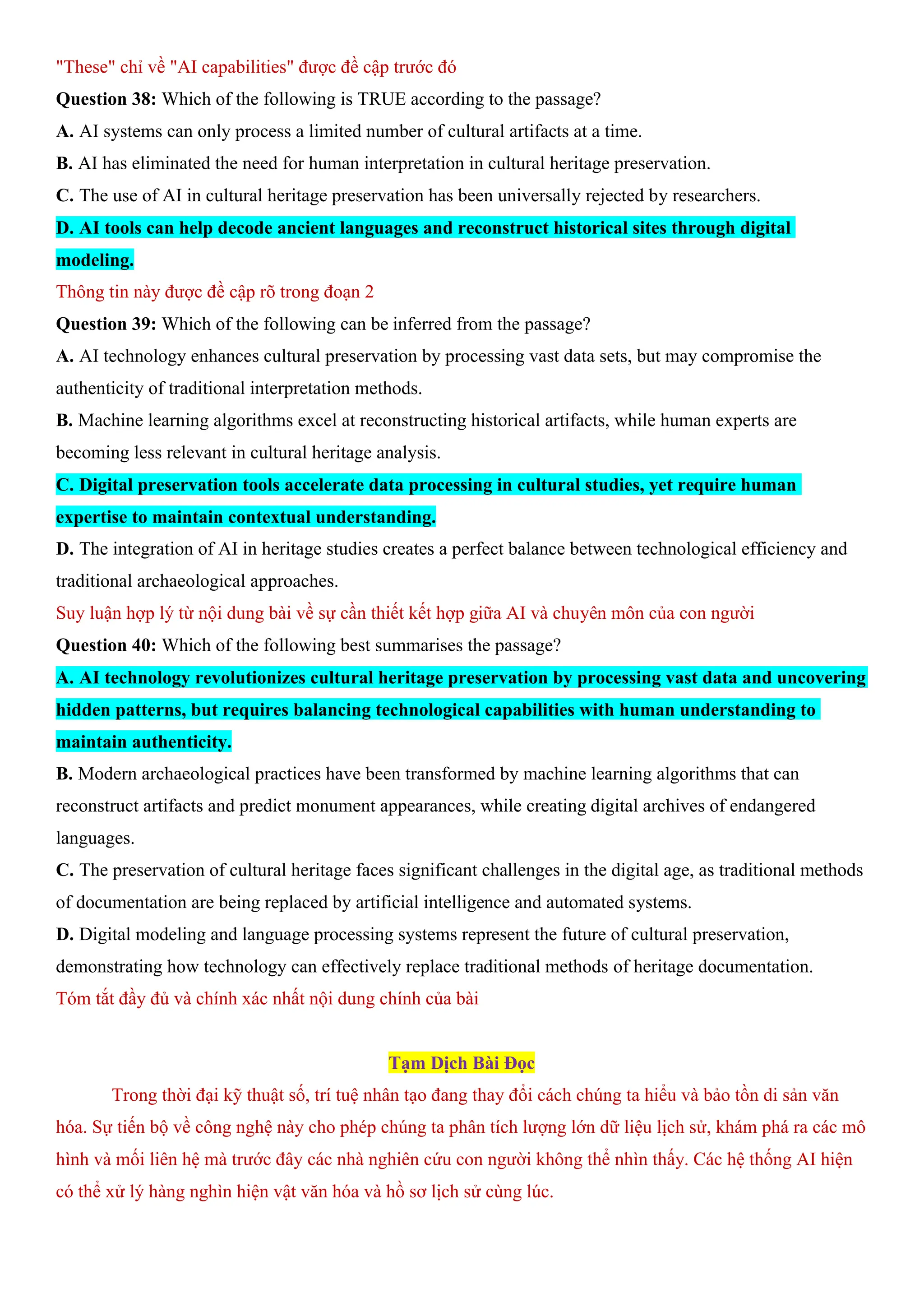 "These" chỉ về "AI capabilities" được đề cập trước đó
Question 38: Which of the following is TRUE according to the passage?
A. AI systems can only process a limited number of cultural artifacts at a time.
B. AI has eliminated the need for human interpretation in cultural heritage preservation.
C. The use of AI in cultural heritage preservation has been universally rejected by researchers.
D. AI tools can help decode ancient languages and reconstruct historical sites through digital
modeling.
Thông tin này được đề cập rõ trong đoạn 2
Question 39: Which of the following can be inferred from the passage?
A. AI technology enhances cultural preservation by processing vast data sets, but may compromise the
authenticity of traditional interpretation methods.
B. Machine learning algorithms excel at reconstructing historical artifacts, while human experts are
becoming less relevant in cultural heritage analysis.
C. Digital preservation tools accelerate data processing in cultural studies, yet require human
expertise to maintain contextual understanding.
D. The integration of AI in heritage studies creates a perfect balance between technological efficiency and
traditional archaeological approaches.
Suy luận hợp lý từ nội dung bài về sự cần thiết kết hợp giữa AI và chuyên môn của con người
Question 40: Which of the following best summarises the passage?
A. AI technology revolutionizes cultural heritage preservation by processing vast data and uncovering
hidden patterns, but requires balancing technological capabilities with human understanding to
maintain authenticity.
B. Modern archaeological practices have been transformed by machine learning algorithms that can
reconstruct artifacts and predict monument appearances, while creating digital archives of endangered
languages.
C. The preservation of cultural heritage faces significant challenges in the digital age, as traditional methods
of documentation are being replaced by artificial intelligence and automated systems.
D. Digital modeling and language processing systems represent the future of cultural preservation,
demonstrating how technology can effectively replace traditional methods of heritage documentation.
Tóm tắt đầy đủ và chính xác nhất nội dung chính của bài
Tạm Dịch Bài Đọc
Trong thời đại kỹ thuật số, trí tuệ nhân tạo đang thay đổi cách chúng ta hiểu và bảo tồn di sản văn
hóa. Sự tiến bộ về công nghệ này cho phép chúng ta phân tích lượng lớn dữ liệu lịch sử, khám phá ra các mô
hình và mối liên hệ mà trước đây các nhà nghiên cứu con người không thể nhìn thấy. Các hệ thống AI hiện
có thể xử lý hàng nghìn hiện vật văn hóa và hồ sơ lịch sử cùng lúc.
 