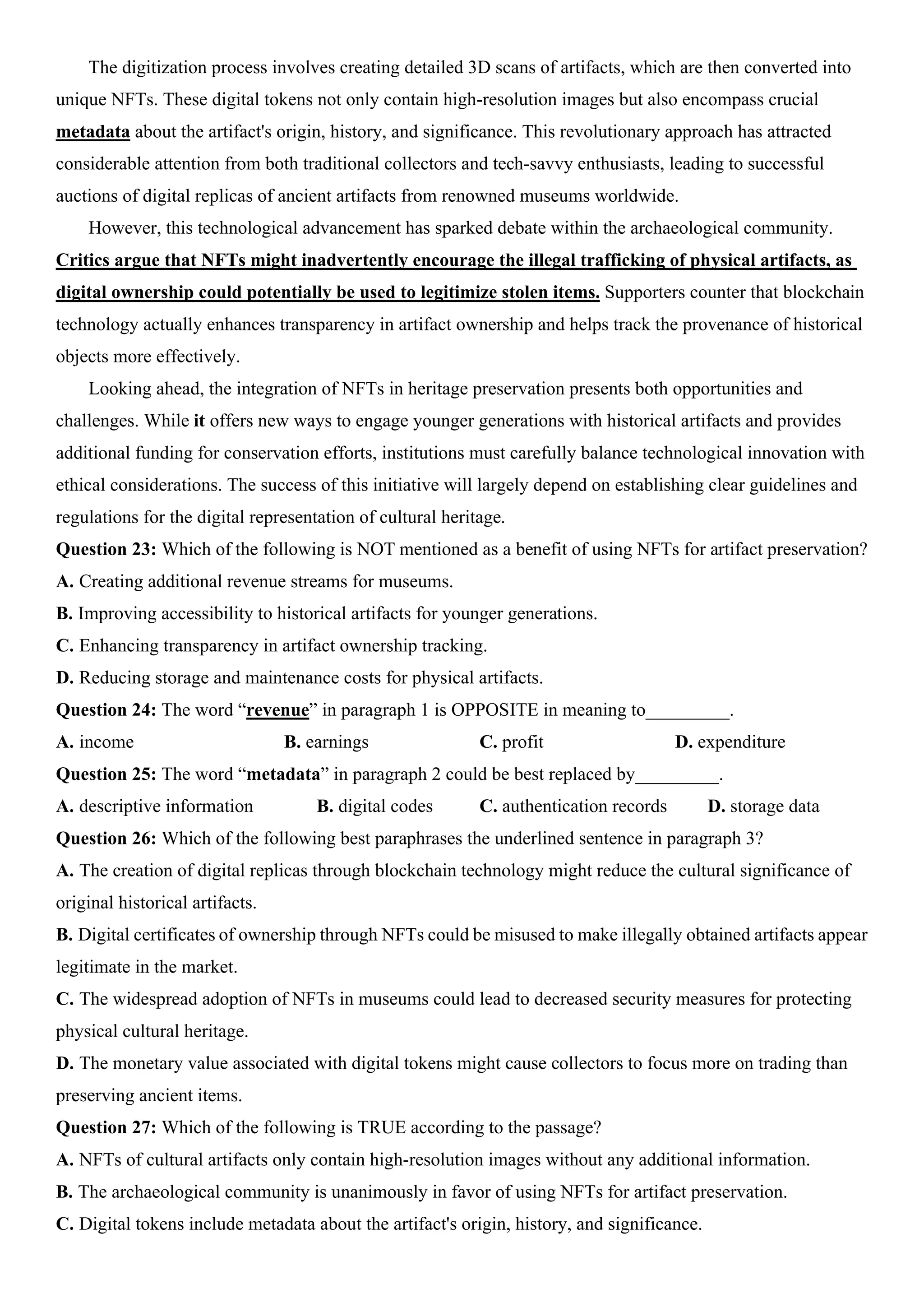 The digitization process involves creating detailed 3D scans of artifacts, which are then converted into
unique NFTs. These digital tokens not only contain high-resolution images but also encompass crucial
metadata about the artifact's origin, history, and significance. This revolutionary approach has attracted
considerable attention from both traditional collectors and tech-savvy enthusiasts, leading to successful
auctions of digital replicas of ancient artifacts from renowned museums worldwide.
However, this technological advancement has sparked debate within the archaeological community.
Critics argue that NFTs might inadvertently encourage the illegal trafficking of physical artifacts, as
digital ownership could potentially be used to legitimize stolen items. Supporters counter that blockchain
technology actually enhances transparency in artifact ownership and helps track the provenance of historical
objects more effectively.
Looking ahead, the integration of NFTs in heritage preservation presents both opportunities and
challenges. While it offers new ways to engage younger generations with historical artifacts and provides
additional funding for conservation efforts, institutions must carefully balance technological innovation with
ethical considerations. The success of this initiative will largely depend on establishing clear guidelines and
regulations for the digital representation of cultural heritage.
Question 23: Which of the following is NOT mentioned as a benefit of using NFTs for artifact preservation?
A. Creating additional revenue streams for museums.
B. Improving accessibility to historical artifacts for younger generations.
C. Enhancing transparency in artifact ownership tracking.
D. Reducing storage and maintenance costs for physical artifacts.
Question 24: The word “revenue” in paragraph 1 is OPPOSITE in meaning to_________.
A. income B. earnings C. profit D. expenditure
Question 25: The word “metadata” in paragraph 2 could be best replaced by_________.
A. descriptive information B. digital codes C. authentication records D. storage data
Question 26: Which of the following best paraphrases the underlined sentence in paragraph 3?
A. The creation of digital replicas through blockchain technology might reduce the cultural significance of
original historical artifacts.
B. Digital certificates of ownership through NFTs could be misused to make illegally obtained artifacts appear
legitimate in the market.
C. The widespread adoption of NFTs in museums could lead to decreased security measures for protecting
physical cultural heritage.
D. The monetary value associated with digital tokens might cause collectors to focus more on trading than
preserving ancient items.
Question 27: Which of the following is TRUE according to the passage?
A. NFTs of cultural artifacts only contain high-resolution images without any additional information.
B. The archaeological community is unanimously in favor of using NFTs for artifact preservation.
C. Digital tokens include metadata about the artifact's origin, history, and significance.
 