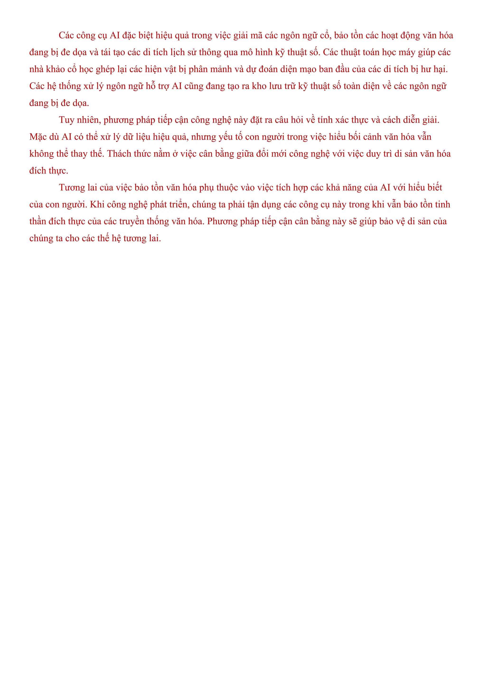 Các công cụ AI đặc biệt hiệu quả trong việc giải mã các ngôn ngữ cổ, bảo tồn các hoạt động văn hóa
đang bị đe dọa và tái tạo các di tích lịch sử thông qua mô hình kỹ thuật số. Các thuật toán học máy giúp các
nhà khảo cổ học ghép lại các hiện vật bị phân mảnh và dự đoán diện mạo ban đầu của các di tích bị hư hại.
Các hệ thống xử lý ngôn ngữ hỗ trợ AI cũng đang tạo ra kho lưu trữ kỹ thuật số toàn diện về các ngôn ngữ
đang bị đe dọa.
Tuy nhiên, phương pháp tiếp cận công nghệ này đặt ra câu hỏi về tính xác thực và cách diễn giải.
Mặc dù AI có thể xử lý dữ liệu hiệu quả, nhưng yếu tố con người trong việc hiểu bối cảnh văn hóa vẫn
không thể thay thế. Thách thức nằm ở việc cân bằng giữa đổi mới công nghệ với việc duy trì di sản văn hóa
đích thực.
Tương lai của việc bảo tồn văn hóa phụ thuộc vào việc tích hợp các khả năng của AI với hiểu biết
của con người. Khi công nghệ phát triển, chúng ta phải tận dụng các công cụ này trong khi vẫn bảo tồn tinh
thần đích thực của các truyền thống văn hóa. Phương pháp tiếp cận cân bằng này sẽ giúp bảo vệ di sản của
chúng ta cho các thế hệ tương lai.
 