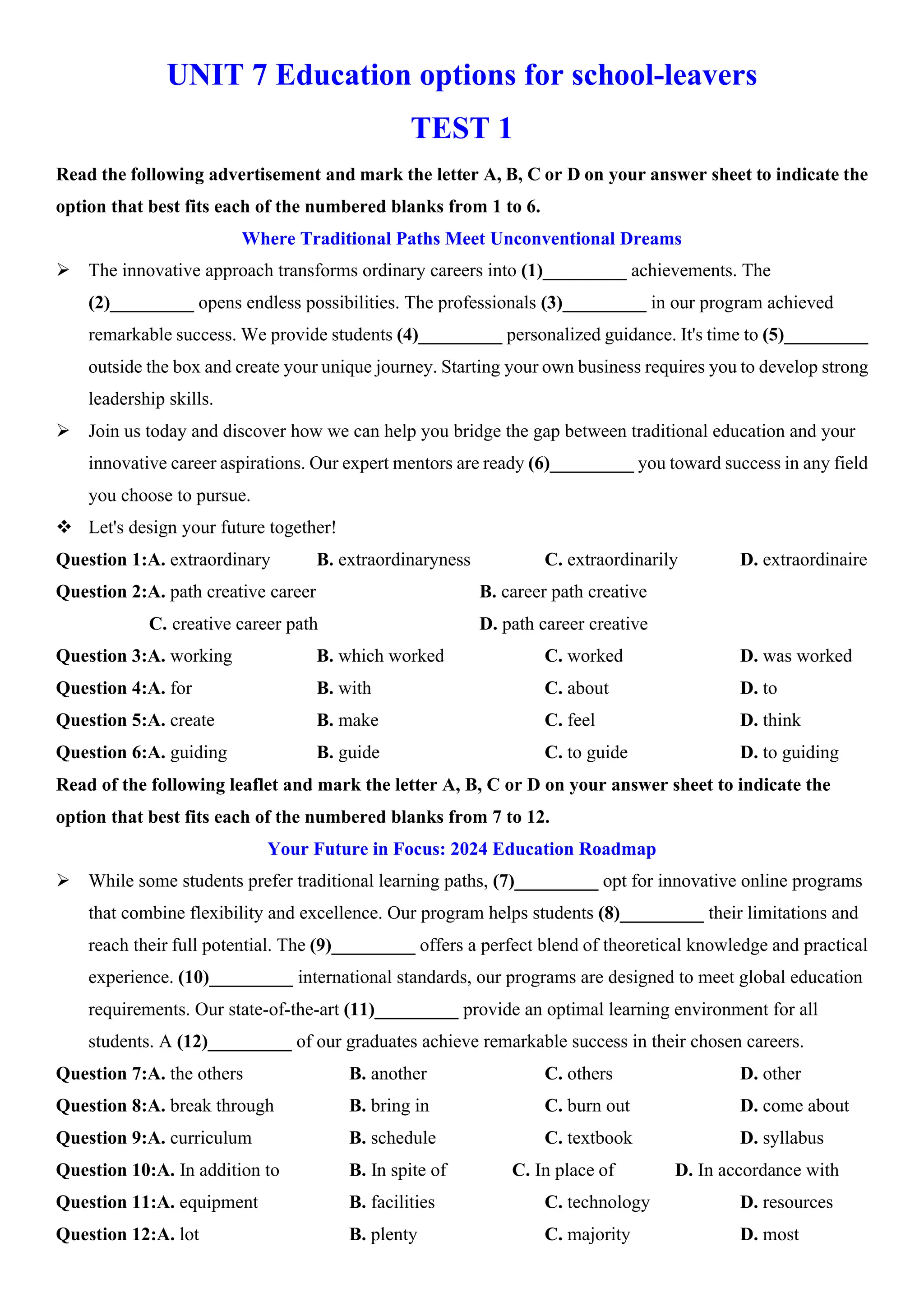 UNIT 7 Education options for school-leavers
TEST 1
Read the following advertisement and mark the letter A, B, C or D on your answer sheet to indicate the
option that best fits each of the numbered blanks from 1 to 6.
Where Traditional Paths Meet Unconventional Dreams
ÿ The innovative approach transforms ordinary careers into (1)_________ achievements. The
(2)_________ opens endless possibilities. The professionals (3)_________ in our program achieved
remarkable success. We provide students (4)_________ personalized guidance. It's time to (5)_________
outside the box and create your unique journey. Starting your own business requires you to develop strong
leadership skills.
ÿ Join us today and discover how we can help you bridge the gap between traditional education and your
innovative career aspirations. Our expert mentors are ready (6)_________ you toward success in any field
you choose to pursue.
v Let's design your future together!
Question 1:A. extraordinary B. extraordinaryness C. extraordinarily D. extraordinaire
Question 2:A. path creative career B. career path creative
C. creative career path D. path career creative
Question 3:A. working B. which worked C. worked D. was worked
Question 4:A. for B. with C. about D. to
Question 5:A. create B. make C. feel D. think
Question 6:A. guiding B. guide C. to guide D. to guiding
Read of the following leaflet and mark the letter A, B, C or D on your answer sheet to indicate the
option that best fits each of the numbered blanks from 7 to 12.
Your Future in Focus: 2024 Education Roadmap
ÿ While some students prefer traditional learning paths, (7)_________ opt for innovative online programs
that combine flexibility and excellence. Our program helps students (8)_________ their limitations and
reach their full potential. The (9)_________ offers a perfect blend of theoretical knowledge and practical
experience. (10)_________ international standards, our programs are designed to meet global education
requirements. Our state-of-the-art (11)_________ provide an optimal learning environment for all
students. A (12)_________ of our graduates achieve remarkable success in their chosen careers.
Question 7:A. the others B. another C. others D. other
Question 8:A. break through B. bring in C. burn out D. come about
Question 9:A. curriculum B. schedule C. textbook D. syllabus
Question 10:A. In addition to B. In spite of C. In place of D. In accordance with
Question 11:A. equipment B. facilities C. technology D. resources
Question 12:A. lot B. plenty C. majority D. most
 