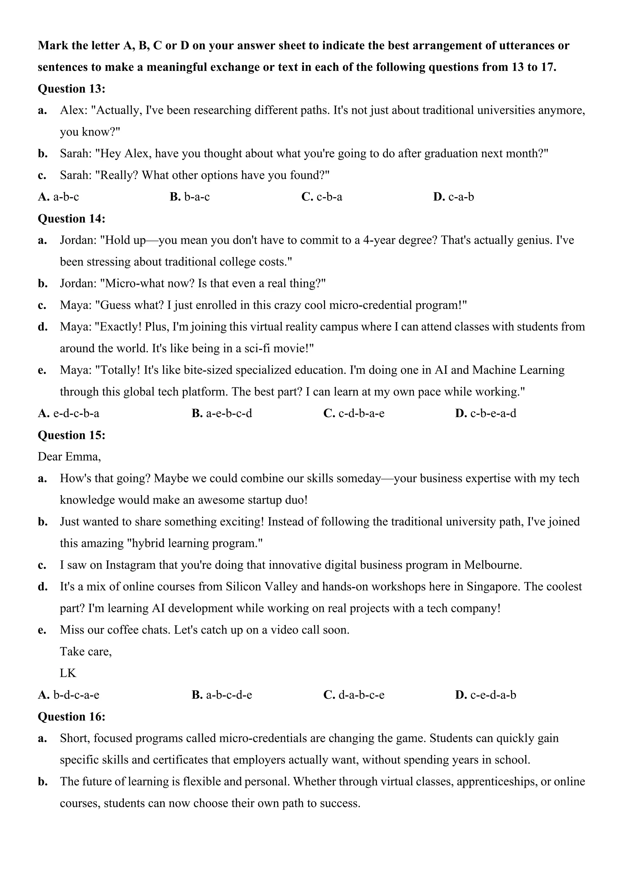Mark the letter A, B, C or D on your answer sheet to indicate the best arrangement of utterances or
sentences to make a meaningful exchange or text in each of the following questions from 13 to 17.
Question 13:
a. Alex: "Actually, I've been researching different paths. It's not just about traditional universities anymore,
you know?"
b. Sarah: "Hey Alex, have you thought about what you're going to do after graduation next month?"
c. Sarah: "Really? What other options have you found?"
A. a-b-c B. b-a-c C. c-b-a D. c-a-b
Question 14:
a. Jordan: "Hold up—you mean you don't have to commit to a 4-year degree? That's actually genius. I've
been stressing about traditional college costs."
b. Jordan: "Micro-what now? Is that even a real thing?"
c. Maya: "Guess what? I just enrolled in this crazy cool micro-credential program!"
d. Maya: "Exactly! Plus, I'm joining this virtual reality campus where I can attend classes with students from
around the world. It's like being in a sci-fi movie!"
e. Maya: "Totally! It's like bite-sized specialized education. I'm doing one in AI and Machine Learning
through this global tech platform. The best part? I can learn at my own pace while working."
A. e-d-c-b-a B. a-e-b-c-d C. c-d-b-a-e D. c-b-e-a-d
Question 15:
Dear Emma,
a. How's that going? Maybe we could combine our skills someday—your business expertise with my tech
knowledge would make an awesome startup duo!
b. Just wanted to share something exciting! Instead of following the traditional university path, I've joined
this amazing "hybrid learning program."
c. I saw on Instagram that you're doing that innovative digital business program in Melbourne.
d. It's a mix of online courses from Silicon Valley and hands-on workshops here in Singapore. The coolest
part? I'm learning AI development while working on real projects with a tech company!
e. Miss our coffee chats. Let's catch up on a video call soon.
Take care,
LK
A. b-d-c-a-e B. a-b-c-d-e C. d-a-b-c-e D. c-e-d-a-b
Question 16:
a. Short, focused programs called micro-credentials are changing the game. Students can quickly gain
specific skills and certificates that employers actually want, without spending years in school.
b. The future of learning is flexible and personal. Whether through virtual classes, apprenticeships, or online
courses, students can now choose their own path to success.
 
