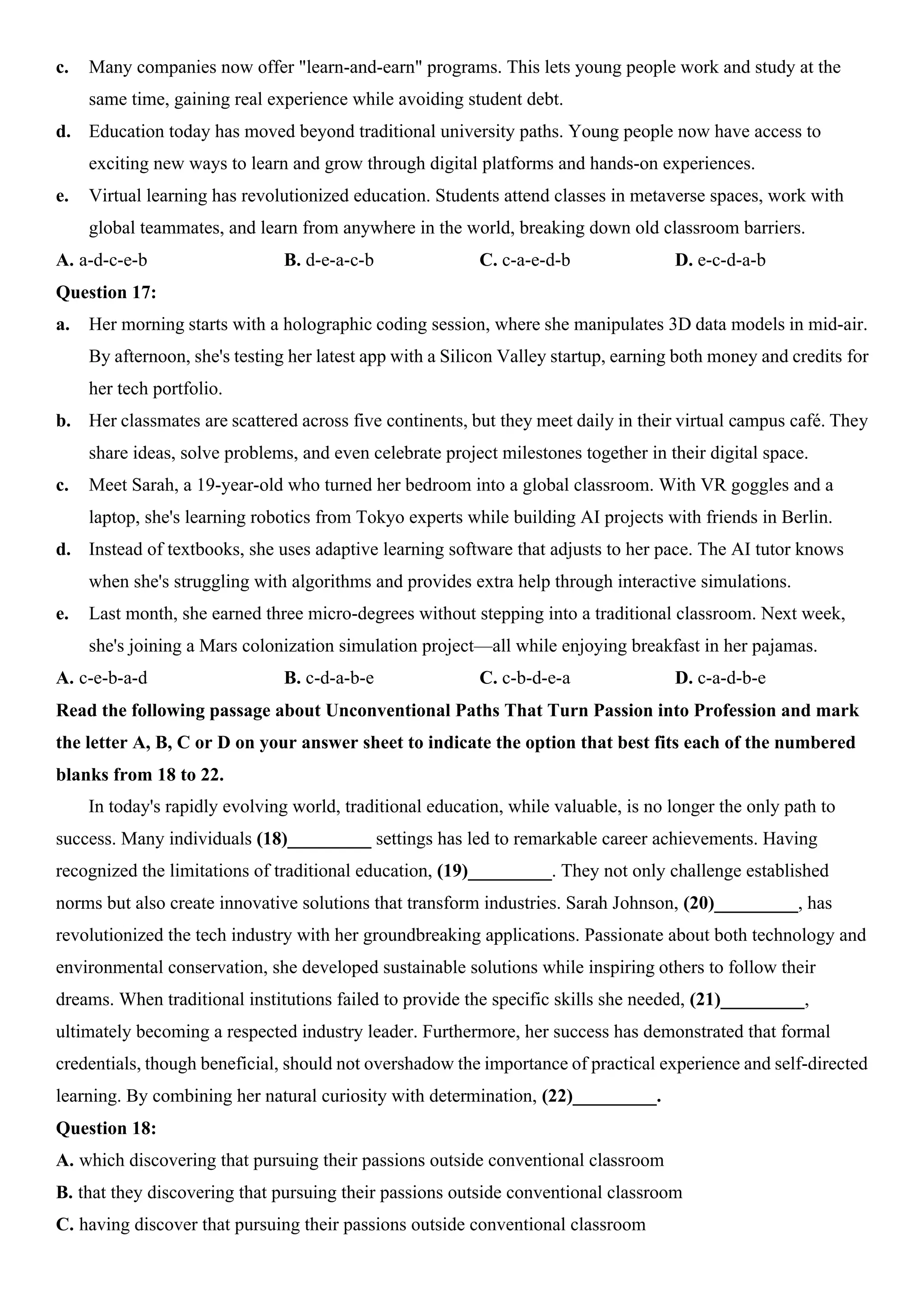c. Many companies now offer "learn-and-earn" programs. This lets young people work and study at the
same time, gaining real experience while avoiding student debt.
d. Education today has moved beyond traditional university paths. Young people now have access to
exciting new ways to learn and grow through digital platforms and hands-on experiences.
e. Virtual learning has revolutionized education. Students attend classes in metaverse spaces, work with
global teammates, and learn from anywhere in the world, breaking down old classroom barriers.
A. a-d-c-e-b B. d-e-a-c-b C. c-a-e-d-b D. e-c-d-a-b
Question 17:
a. Her morning starts with a holographic coding session, where she manipulates 3D data models in mid-air.
By afternoon, she's testing her latest app with a Silicon Valley startup, earning both money and credits for
her tech portfolio.
b. Her classmates are scattered across five continents, but they meet daily in their virtual campus café. They
share ideas, solve problems, and even celebrate project milestones together in their digital space.
c. Meet Sarah, a 19-year-old who turned her bedroom into a global classroom. With VR goggles and a
laptop, she's learning robotics from Tokyo experts while building AI projects with friends in Berlin.
d. Instead of textbooks, she uses adaptive learning software that adjusts to her pace. The AI tutor knows
when she's struggling with algorithms and provides extra help through interactive simulations.
e. Last month, she earned three micro-degrees without stepping into a traditional classroom. Next week,
she's joining a Mars colonization simulation project—all while enjoying breakfast in her pajamas.
A. c-e-b-a-d B. c-d-a-b-e C. c-b-d-e-a D. c-a-d-b-e
Read the following passage about Unconventional Paths That Turn Passion into Profession and mark
the letter A, B, C or D on your answer sheet to indicate the option that best fits each of the numbered
blanks from 18 to 22.
In today's rapidly evolving world, traditional education, while valuable, is no longer the only path to
success. Many individuals (18)_________ settings has led to remarkable career achievements. Having
recognized the limitations of traditional education, (19)_________. They not only challenge established
norms but also create innovative solutions that transform industries. Sarah Johnson, (20)_________, has
revolutionized the tech industry with her groundbreaking applications. Passionate about both technology and
environmental conservation, she developed sustainable solutions while inspiring others to follow their
dreams. When traditional institutions failed to provide the specific skills she needed, (21)_________,
ultimately becoming a respected industry leader. Furthermore, her success has demonstrated that formal
credentials, though beneficial, should not overshadow the importance of practical experience and self-directed
learning. By combining her natural curiosity with determination, (22)_________.
Question 18:
A. which discovering that pursuing their passions outside conventional classroom
B. that they discovering that pursuing their passions outside conventional classroom
C. having discover that pursuing their passions outside conventional classroom
 