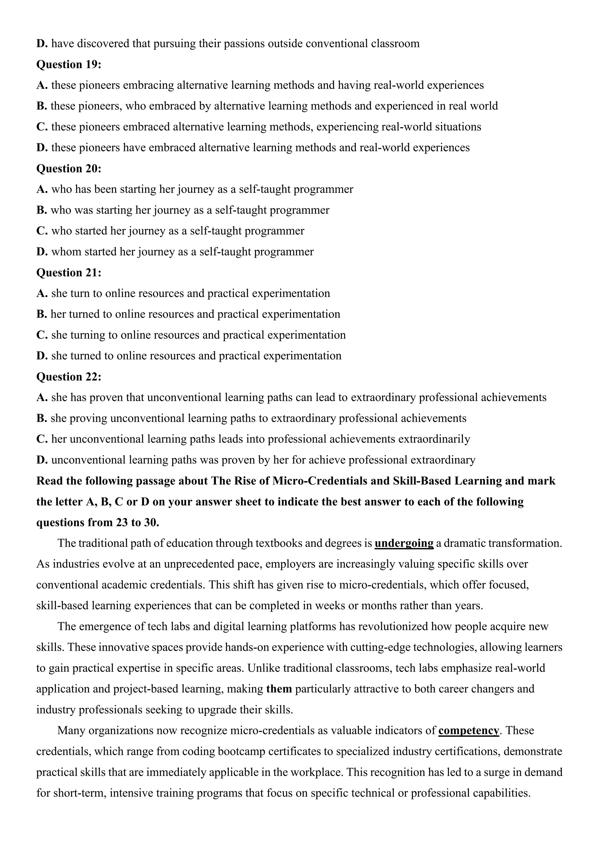 D. have discovered that pursuing their passions outside conventional classroom
Question 19:
A. these pioneers embracing alternative learning methods and having real-world experiences
B. these pioneers, who embraced by alternative learning methods and experienced in real world
C. these pioneers embraced alternative learning methods, experiencing real-world situations
D. these pioneers have embraced alternative learning methods and real-world experiences
Question 20:
A. who has been starting her journey as a self-taught programmer
B. who was starting her journey as a self-taught programmer
C. who started her journey as a self-taught programmer
D. whom started her journey as a self-taught programmer
Question 21:
A. she turn to online resources and practical experimentation
B. her turned to online resources and practical experimentation
C. she turning to online resources and practical experimentation
D. she turned to online resources and practical experimentation
Question 22:
A. she has proven that unconventional learning paths can lead to extraordinary professional achievements
B. she proving unconventional learning paths to extraordinary professional achievements
C. her unconventional learning paths leads into professional achievements extraordinarily
D. unconventional learning paths was proven by her for achieve professional extraordinary
Read the following passage about The Rise of Micro-Credentials and Skill-Based Learning and mark
the letter A, B, C or D on your answer sheet to indicate the best answer to each of the following
questions from 23 to 30.
The traditional path of education through textbooks and degrees is undergoing a dramatic transformation.
As industries evolve at an unprecedented pace, employers are increasingly valuing specific skills over
conventional academic credentials. This shift has given rise to micro-credentials, which offer focused,
skill-based learning experiences that can be completed in weeks or months rather than years.
The emergence of tech labs and digital learning platforms has revolutionized how people acquire new
skills. These innovative spaces provide hands-on experience with cutting-edge technologies, allowing learners
to gain practical expertise in specific areas. Unlike traditional classrooms, tech labs emphasize real-world
application and project-based learning, making them particularly attractive to both career changers and
industry professionals seeking to upgrade their skills.
Many organizations now recognize micro-credentials as valuable indicators of competency. These
credentials, which range from coding bootcamp certificates to specialized industry certifications, demonstrate
practical skills that are immediately applicable in the workplace. This recognition has led to a surge in demand
for short-term, intensive training programs that focus on specific technical or professional capabilities.
 