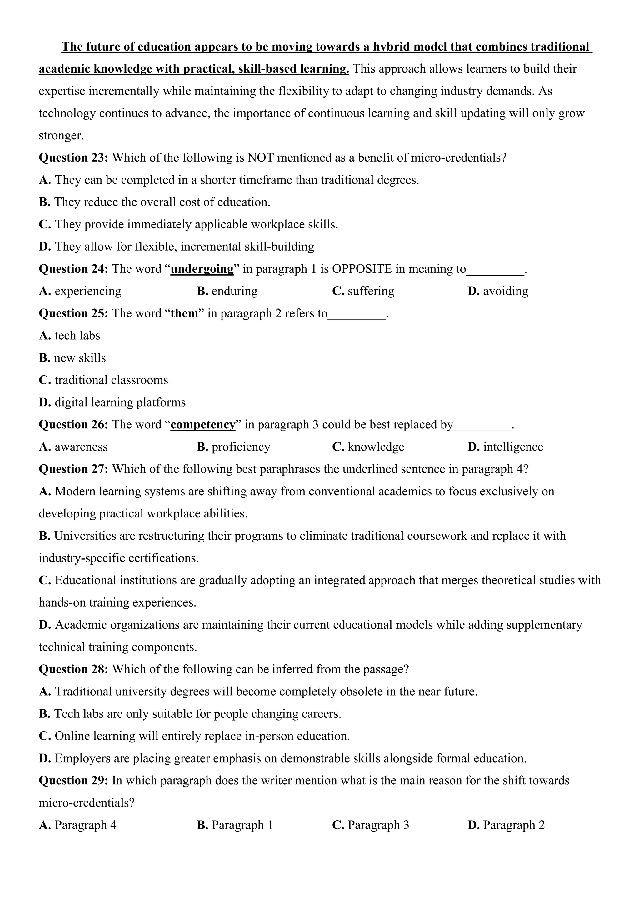 The future of education appears to be moving towards a hybrid model that combines traditional
academic knowledge with practical, skill-based learning. This approach allows learners to build their
expertise incrementally while maintaining the flexibility to adapt to changing industry demands. As
technology continues to advance, the importance of continuous learning and skill updating will only grow
stronger.
Question 23: Which of the following is NOT mentioned as a benefit of micro-credentials?
A. They can be completed in a shorter timeframe than traditional degrees.
B. They reduce the overall cost of education.
C. They provide immediately applicable workplace skills.
D. They allow for flexible, incremental skill-building
Question 24: The word “undergoing” in paragraph 1 is OPPOSITE in meaning to_________.
A. experiencing B. enduring C. suffering D. avoiding
Question 25: The word “them” in paragraph 2 refers to_________.
A. tech labs
B. new skills
C. traditional classrooms
D. digital learning platforms
Question 26: The word “competency” in paragraph 3 could be best replaced by_________.
A. awareness B. proficiency C. knowledge D. intelligence
Question 27: Which of the following best paraphrases the underlined sentence in paragraph 4?
A. Modern learning systems are shifting away from conventional academics to focus exclusively on
developing practical workplace abilities.
B. Universities are restructuring their programs to eliminate traditional coursework and replace it with
industry-specific certifications.
C. Educational institutions are gradually adopting an integrated approach that merges theoretical studies with
hands-on training experiences.
D. Academic organizations are maintaining their current educational models while adding supplementary
technical training components.
Question 28: Which of the following can be inferred from the passage?
A. Traditional university degrees will become completely obsolete in the near future.
B. Tech labs are only suitable for people changing careers.
C. Online learning will entirely replace in-person education.
D. Employers are placing greater emphasis on demonstrable skills alongside formal education.
Question 29: In which paragraph does the writer mention what is the main reason for the shift towards
micro-credentials?
A. Paragraph 4 B. Paragraph 1 C. Paragraph 3 D. Paragraph 2
 