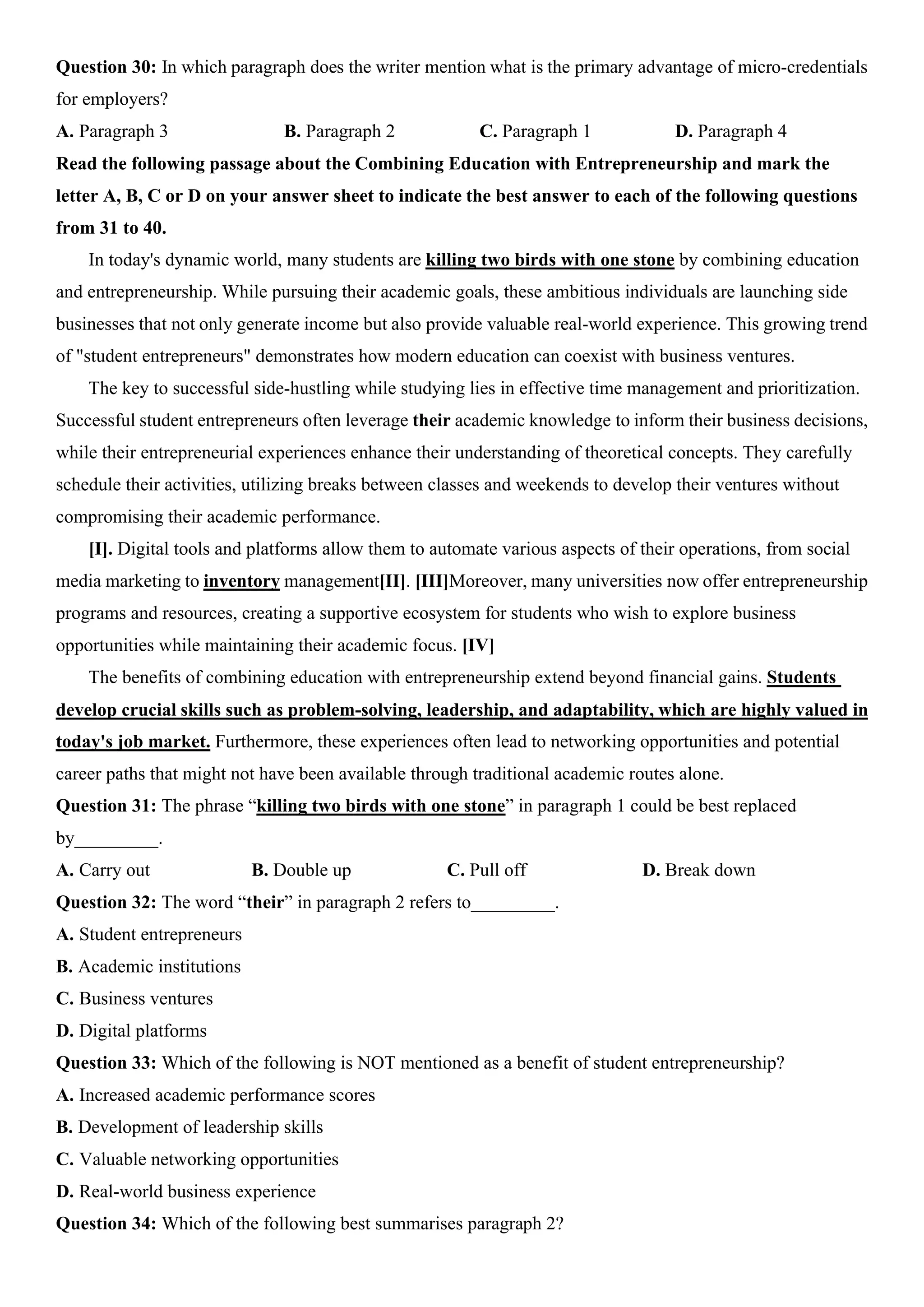 Question 30: In which paragraph does the writer mention what is the primary advantage of micro-credentials
for employers?
A. Paragraph 3 B. Paragraph 2 C. Paragraph 1 D. Paragraph 4
Read the following passage about the Combining Education with Entrepreneurship and mark the
letter A, B, C or D on your answer sheet to indicate the best answer to each of the following questions
from 31 to 40.
In today's dynamic world, many students are killing two birds with one stone by combining education
and entrepreneurship. While pursuing their academic goals, these ambitious individuals are launching side
businesses that not only generate income but also provide valuable real-world experience. This growing trend
of "student entrepreneurs" demonstrates how modern education can coexist with business ventures.
The key to successful side-hustling while studying lies in effective time management and prioritization.
Successful student entrepreneurs often leverage their academic knowledge to inform their business decisions,
while their entrepreneurial experiences enhance their understanding of theoretical concepts. They carefully
schedule their activities, utilizing breaks between classes and weekends to develop their ventures without
compromising their academic performance.
[I]. Digital tools and platforms allow them to automate various aspects of their operations, from social
media marketing to inventory management[II]. [III]Moreover, many universities now offer entrepreneurship
programs and resources, creating a supportive ecosystem for students who wish to explore business
opportunities while maintaining their academic focus. [IV]
The benefits of combining education with entrepreneurship extend beyond financial gains. Students
develop crucial skills such as problem-solving, leadership, and adaptability, which are highly valued in
today's job market. Furthermore, these experiences often lead to networking opportunities and potential
career paths that might not have been available through traditional academic routes alone.
Question 31: The phrase “killing two birds with one stone” in paragraph 1 could be best replaced
by_________.
A. Carry out B. Double up C. Pull off D. Break down
Question 32: The word “their” in paragraph 2 refers to_________.
A. Student entrepreneurs
B. Academic institutions
C. Business ventures
D. Digital platforms
Question 33: Which of the following is NOT mentioned as a benefit of student entrepreneurship?
A. Increased academic performance scores
B. Development of leadership skills
C. Valuable networking opportunities
D. Real-world business experience
Question 34: Which of the following best summarises paragraph 2?
 