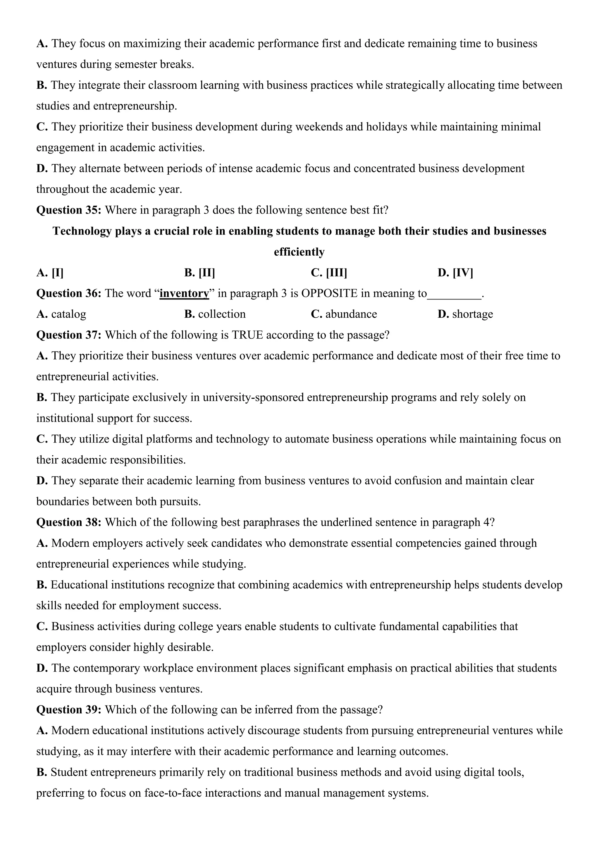A. They focus on maximizing their academic performance first and dedicate remaining time to business
ventures during semester breaks.
B. They integrate their classroom learning with business practices while strategically allocating time between
studies and entrepreneurship.
C. They prioritize their business development during weekends and holidays while maintaining minimal
engagement in academic activities.
D. They alternate between periods of intense academic focus and concentrated business development
throughout the academic year.
Question 35: Where in paragraph 3 does the following sentence best fit?
Technology plays a crucial role in enabling students to manage both their studies and businesses
efficiently
A. [I] B. [II] C. [III] D. [IV]
Question 36: The word “inventory” in paragraph 3 is OPPOSITE in meaning to_________.
A. catalog B. collection C. abundance D. shortage
Question 37: Which of the following is TRUE according to the passage?
A. They prioritize their business ventures over academic performance and dedicate most of their free time to
entrepreneurial activities.
B. They participate exclusively in university-sponsored entrepreneurship programs and rely solely on
institutional support for success.
C. They utilize digital platforms and technology to automate business operations while maintaining focus on
their academic responsibilities.
D. They separate their academic learning from business ventures to avoid confusion and maintain clear
boundaries between both pursuits.
Question 38: Which of the following best paraphrases the underlined sentence in paragraph 4?
A. Modern employers actively seek candidates who demonstrate essential competencies gained through
entrepreneurial experiences while studying.
B. Educational institutions recognize that combining academics with entrepreneurship helps students develop
skills needed for employment success.
C. Business activities during college years enable students to cultivate fundamental capabilities that
employers consider highly desirable.
D. The contemporary workplace environment places significant emphasis on practical abilities that students
acquire through business ventures.
Question 39: Which of the following can be inferred from the passage?
A. Modern educational institutions actively discourage students from pursuing entrepreneurial ventures while
studying, as it may interfere with their academic performance and learning outcomes.
B. Student entrepreneurs primarily rely on traditional business methods and avoid using digital tools,
preferring to focus on face-to-face interactions and manual management systems.
 