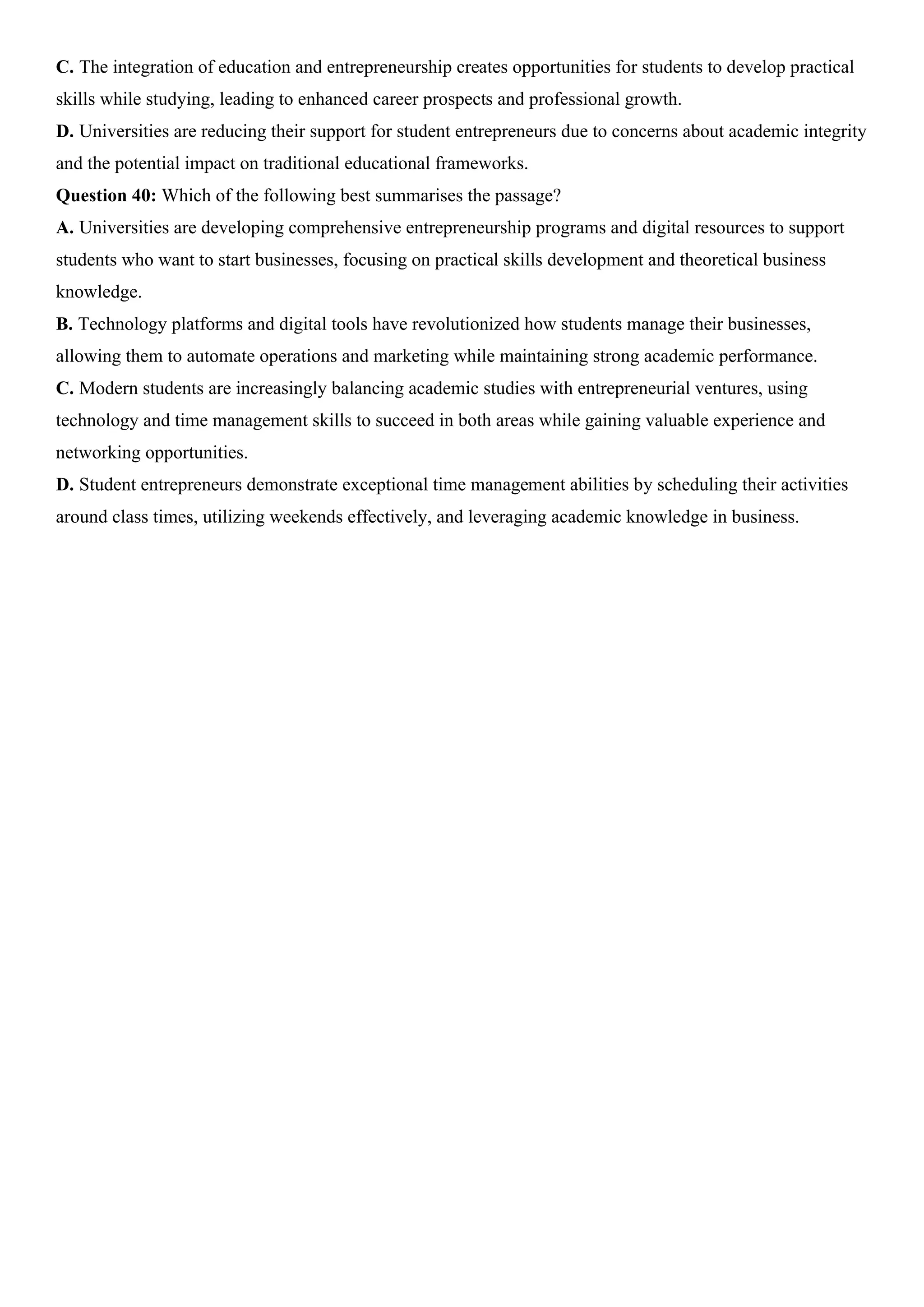 C. The integration of education and entrepreneurship creates opportunities for students to develop practical
skills while studying, leading to enhanced career prospects and professional growth.
D. Universities are reducing their support for student entrepreneurs due to concerns about academic integrity
and the potential impact on traditional educational frameworks.
Question 40: Which of the following best summarises the passage?
A. Universities are developing comprehensive entrepreneurship programs and digital resources to support
students who want to start businesses, focusing on practical skills development and theoretical business
knowledge.
B. Technology platforms and digital tools have revolutionized how students manage their businesses,
allowing them to automate operations and marketing while maintaining strong academic performance.
C. Modern students are increasingly balancing academic studies with entrepreneurial ventures, using
technology and time management skills to succeed in both areas while gaining valuable experience and
networking opportunities.
D. Student entrepreneurs demonstrate exceptional time management abilities by scheduling their activities
around class times, utilizing weekends effectively, and leveraging academic knowledge in business.
 