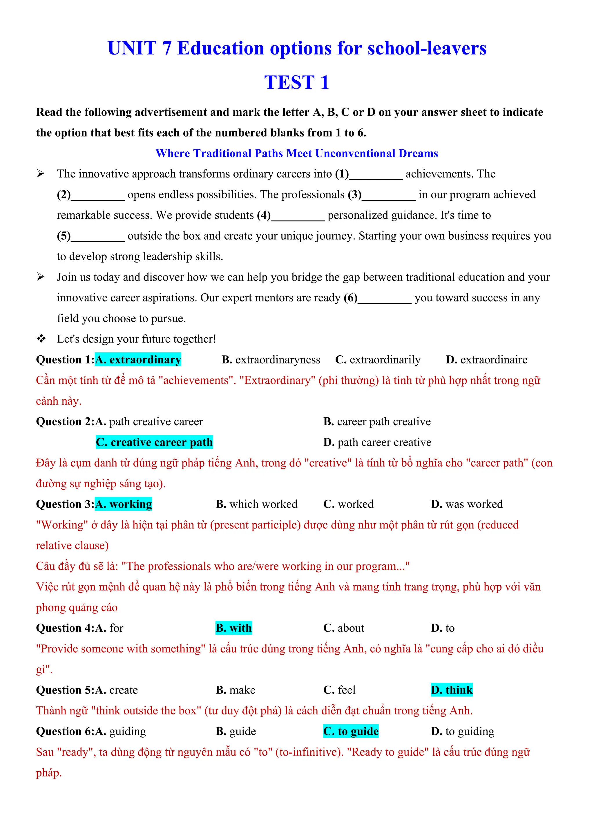 UNIT 7 Education options for school-leavers
TEST 1
Read the following advertisement and mark the letter A, B, C or D on your answer sheet to indicate
the option that best fits each of the numbered blanks from 1 to 6.
Where Traditional Paths Meet Unconventional Dreams
ÿ The innovative approach transforms ordinary careers into (1)_________ achievements. The
(2)_________ opens endless possibilities. The professionals (3)_________ in our program achieved
remarkable success. We provide students (4)_________ personalized guidance. It's time to
(5)_________ outside the box and create your unique journey. Starting your own business requires you
to develop strong leadership skills.
ÿ Join us today and discover how we can help you bridge the gap between traditional education and your
innovative career aspirations. Our expert mentors are ready (6)_________ you toward success in any
field you choose to pursue.
v Let's design your future together!
Question 1:A. extraordinary B. extraordinaryness C. extraordinarily D. extraordinaire
Cần một tính từ để mô tả "achievements". "Extraordinary" (phi thường) là tính từ phù hợp nhất trong ngữ
cảnh này.
Question 2:A. path creative career B. career path creative
C. creative career path D. path career creative
Đây là cụm danh từ đúng ngữ pháp tiếng Anh, trong đó "creative" là tính từ bổ nghĩa cho "career path" (con
đường sự nghiệp sáng tạo).
Question 3:A. working B. which worked C. worked D. was worked
"Working" ở đây là hiện tại phân từ (present participle) được dùng như một phân từ rút gọn (reduced
relative clause)
Câu đầy đủ sẽ là: "The professionals who are/were working in our program..."
Việc rút gọn mệnh đề quan hệ này là phổ biến trong tiếng Anh và mang tính trang trọng, phù hợp với văn
phong quảng cáo
Question 4:A. for B. with C. about D. to
"Provide someone with something" là cấu trúc đúng trong tiếng Anh, có nghĩa là "cung cấp cho ai đó điều
gì".
Question 5:A. create B. make C. feel D. think
Thành ngữ "think outside the box" (tư duy đột phá) là cách diễn đạt chuẩn trong tiếng Anh.
Question 6:A. guiding B. guide C. to guide D. to guiding
Sau "ready", ta dùng động từ nguyên mẫu có "to" (to-infinitive). "Ready to guide" là cấu trúc đúng ngữ
pháp.
 