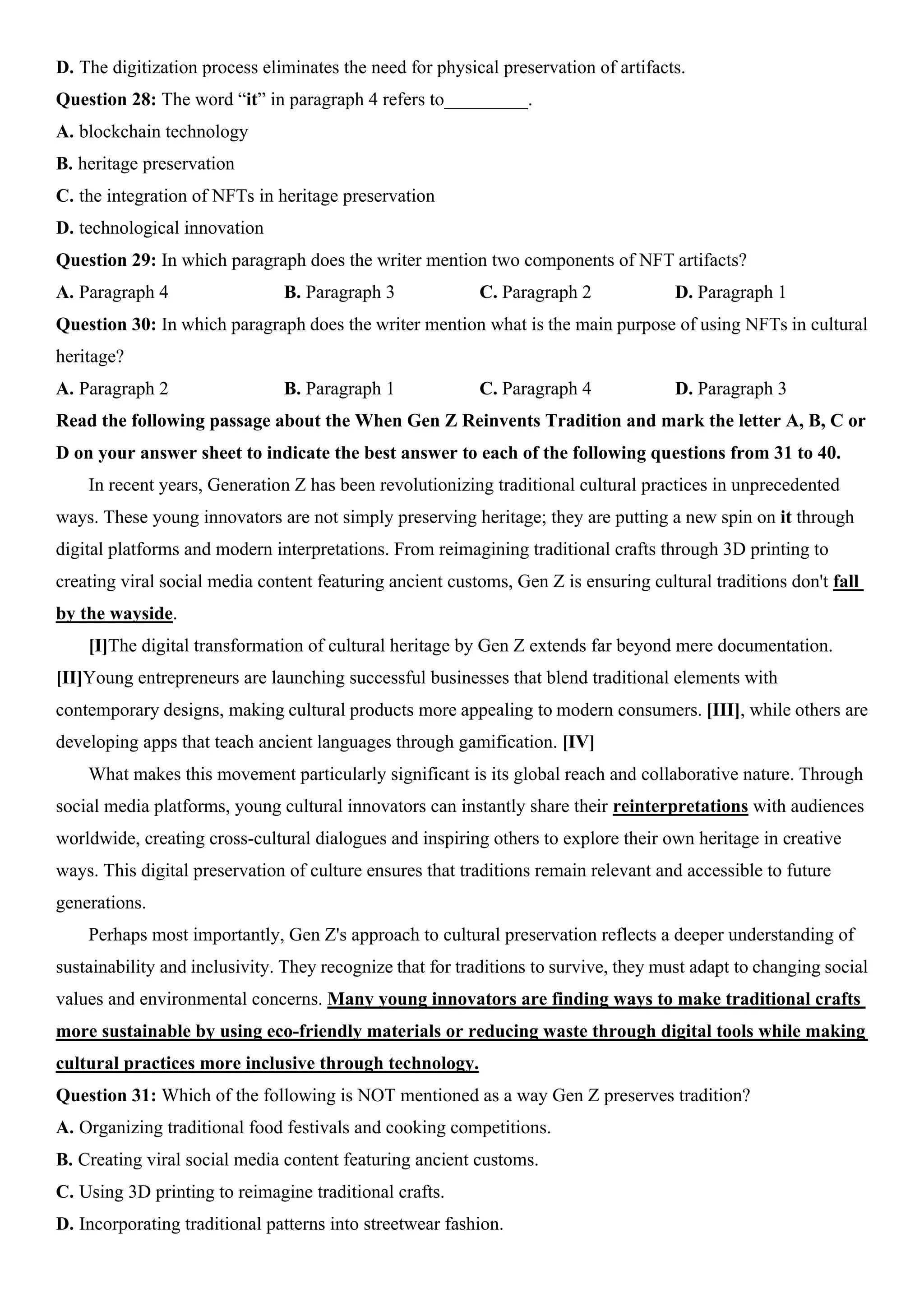 D. The digitization process eliminates the need for physical preservation of artifacts.
Question 28: The word “it” in paragraph 4 refers to_________.
A. blockchain technology
B. heritage preservation
C. the integration of NFTs in heritage preservation
D. technological innovation
Question 29: In which paragraph does the writer mention two components of NFT artifacts?
A. Paragraph 4 B. Paragraph 3 C. Paragraph 2 D. Paragraph 1
Question 30: In which paragraph does the writer mention what is the main purpose of using NFTs in cultural
heritage?
A. Paragraph 2 B. Paragraph 1 C. Paragraph 4 D. Paragraph 3
Read the following passage about the When Gen Z Reinvents Tradition and mark the letter A, B, C or
D on your answer sheet to indicate the best answer to each of the following questions from 31 to 40.
In recent years, Generation Z has been revolutionizing traditional cultural practices in unprecedented
ways. These young innovators are not simply preserving heritage; they are putting a new spin on it through
digital platforms and modern interpretations. From reimagining traditional crafts through 3D printing to
creating viral social media content featuring ancient customs, Gen Z is ensuring cultural traditions don't fall
by the wayside.
[I]The digital transformation of cultural heritage by Gen Z extends far beyond mere documentation.
[II]Young entrepreneurs are launching successful businesses that blend traditional elements with
contemporary designs, making cultural products more appealing to modern consumers. [III], while others are
developing apps that teach ancient languages through gamification. [IV]
What makes this movement particularly significant is its global reach and collaborative nature. Through
social media platforms, young cultural innovators can instantly share their reinterpretations with audiences
worldwide, creating cross-cultural dialogues and inspiring others to explore their own heritage in creative
ways. This digital preservation of culture ensures that traditions remain relevant and accessible to future
generations.
Perhaps most importantly, Gen Z's approach to cultural preservation reflects a deeper understanding of
sustainability and inclusivity. They recognize that for traditions to survive, they must adapt to changing social
values and environmental concerns. Many young innovators are finding ways to make traditional crafts
more sustainable by using eco-friendly materials or reducing waste through digital tools while making
cultural practices more inclusive through technology.
Question 31: Which of the following is NOT mentioned as a way Gen Z preserves tradition?
A. Organizing traditional food festivals and cooking competitions.
B. Creating viral social media content featuring ancient customs.
C. Using 3D printing to reimagine traditional crafts.
D. Incorporating traditional patterns into streetwear fashion.
 
