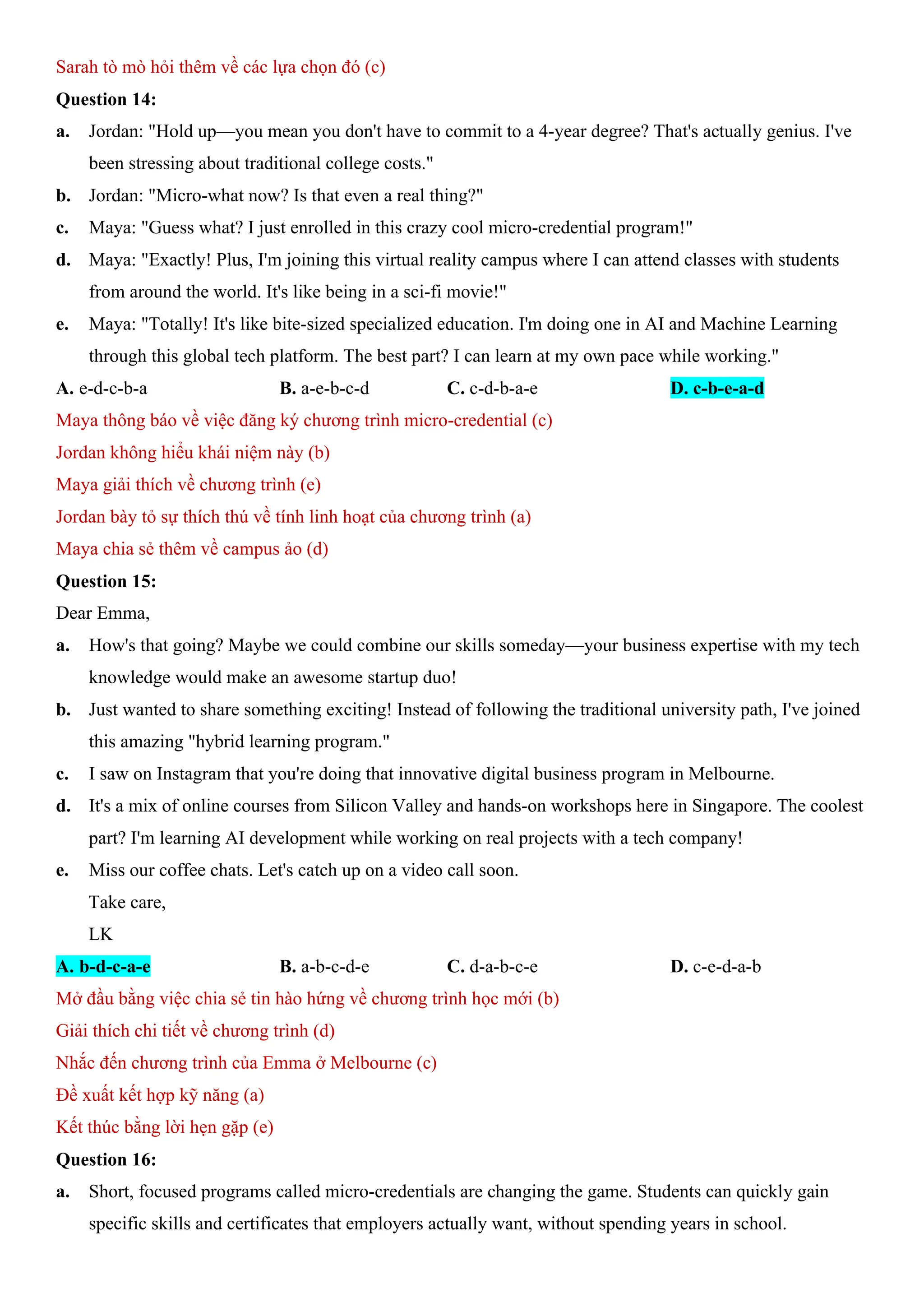 Sarah tò mò hỏi thêm về các lựa chọn đó (c)
Question 14:
a. Jordan: "Hold up—you mean you don't have to commit to a 4-year degree? That's actually genius. I've
been stressing about traditional college costs."
b. Jordan: "Micro-what now? Is that even a real thing?"
c. Maya: "Guess what? I just enrolled in this crazy cool micro-credential program!"
d. Maya: "Exactly! Plus, I'm joining this virtual reality campus where I can attend classes with students
from around the world. It's like being in a sci-fi movie!"
e. Maya: "Totally! It's like bite-sized specialized education. I'm doing one in AI and Machine Learning
through this global tech platform. The best part? I can learn at my own pace while working."
A. e-d-c-b-a B. a-e-b-c-d C. c-d-b-a-e D. c-b-e-a-d
Maya thông báo về việc đăng ký chương trình micro-credential (c)
Jordan không hiểu khái niệm này (b)
Maya giải thích về chương trình (e)
Jordan bày tỏ sự thích thú về tính linh hoạt của chương trình (a)
Maya chia sẻ thêm về campus ảo (d)
Question 15:
Dear Emma,
a. How's that going? Maybe we could combine our skills someday—your business expertise with my tech
knowledge would make an awesome startup duo!
b. Just wanted to share something exciting! Instead of following the traditional university path, I've joined
this amazing "hybrid learning program."
c. I saw on Instagram that you're doing that innovative digital business program in Melbourne.
d. It's a mix of online courses from Silicon Valley and hands-on workshops here in Singapore. The coolest
part? I'm learning AI development while working on real projects with a tech company!
e. Miss our coffee chats. Let's catch up on a video call soon.
Take care,
LK
A. b-d-c-a-e B. a-b-c-d-e C. d-a-b-c-e D. c-e-d-a-b
Mở đầu bằng việc chia sẻ tin hào hứng về chương trình học mới (b)
Giải thích chi tiết về chương trình (d)
Nhắc đến chương trình của Emma ở Melbourne (c)
Đề xuất kết hợp kỹ năng (a)
Kết thúc bằng lời hẹn gặp (e)
Question 16:
a. Short, focused programs called micro-credentials are changing the game. Students can quickly gain
specific skills and certificates that employers actually want, without spending years in school.
 