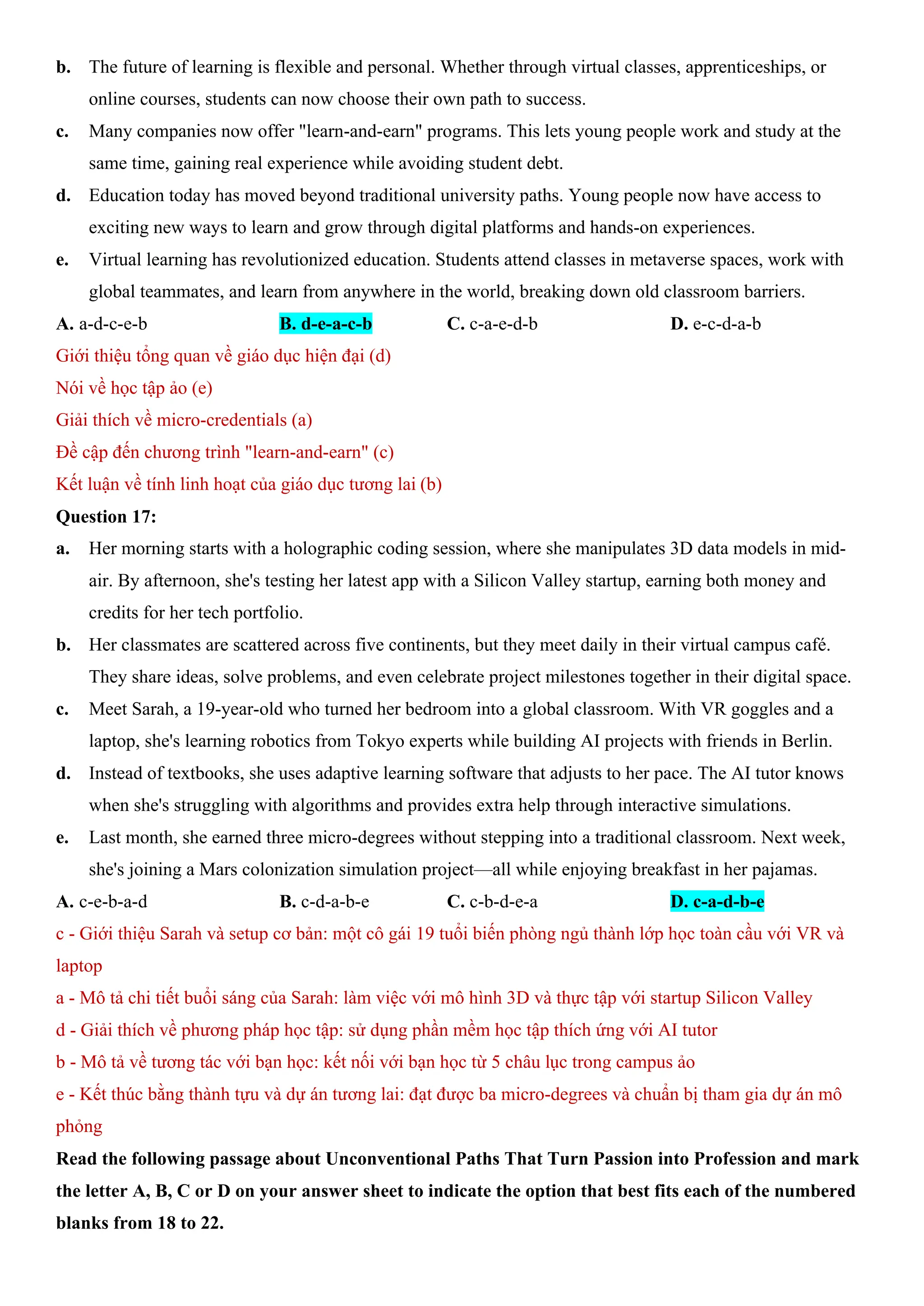 b. The future of learning is flexible and personal. Whether through virtual classes, apprenticeships, or
online courses, students can now choose their own path to success.
c. Many companies now offer "learn-and-earn" programs. This lets young people work and study at the
same time, gaining real experience while avoiding student debt.
d. Education today has moved beyond traditional university paths. Young people now have access to
exciting new ways to learn and grow through digital platforms and hands-on experiences.
e. Virtual learning has revolutionized education. Students attend classes in metaverse spaces, work with
global teammates, and learn from anywhere in the world, breaking down old classroom barriers.
A. a-d-c-e-b B. d-e-a-c-b C. c-a-e-d-b D. e-c-d-a-b
Giới thiệu tổng quan về giáo dục hiện đại (d)
Nói về học tập ảo (e)
Giải thích về micro-credentials (a)
Đề cập đến chương trình "learn-and-earn" (c)
Kết luận về tính linh hoạt của giáo dục tương lai (b)
Question 17:
a. Her morning starts with a holographic coding session, where she manipulates 3D data models in mid-
air. By afternoon, she's testing her latest app with a Silicon Valley startup, earning both money and
credits for her tech portfolio.
b. Her classmates are scattered across five continents, but they meet daily in their virtual campus café.
They share ideas, solve problems, and even celebrate project milestones together in their digital space.
c. Meet Sarah, a 19-year-old who turned her bedroom into a global classroom. With VR goggles and a
laptop, she's learning robotics from Tokyo experts while building AI projects with friends in Berlin.
d. Instead of textbooks, she uses adaptive learning software that adjusts to her pace. The AI tutor knows
when she's struggling with algorithms and provides extra help through interactive simulations.
e. Last month, she earned three micro-degrees without stepping into a traditional classroom. Next week,
she's joining a Mars colonization simulation project—all while enjoying breakfast in her pajamas.
A. c-e-b-a-d B. c-d-a-b-e C. c-b-d-e-a D. c-a-d-b-e
c - Giới thiệu Sarah và setup cơ bản: một cô gái 19 tuổi biến phòng ngủ thành lớp học toàn cầu với VR và
laptop
a - Mô tả chi tiết buổi sáng của Sarah: làm việc với mô hình 3D và thực tập với startup Silicon Valley
d - Giải thích về phương pháp học tập: sử dụng phần mềm học tập thích ứng với AI tutor
b - Mô tả về tương tác với bạn học: kết nối với bạn học từ 5 châu lục trong campus ảo
e - Kết thúc bằng thành tựu và dự án tương lai: đạt được ba micro-degrees và chuẩn bị tham gia dự án mô
phỏng
Read the following passage about Unconventional Paths That Turn Passion into Profession and mark
the letter A, B, C or D on your answer sheet to indicate the option that best fits each of the numbered
blanks from 18 to 22.
 