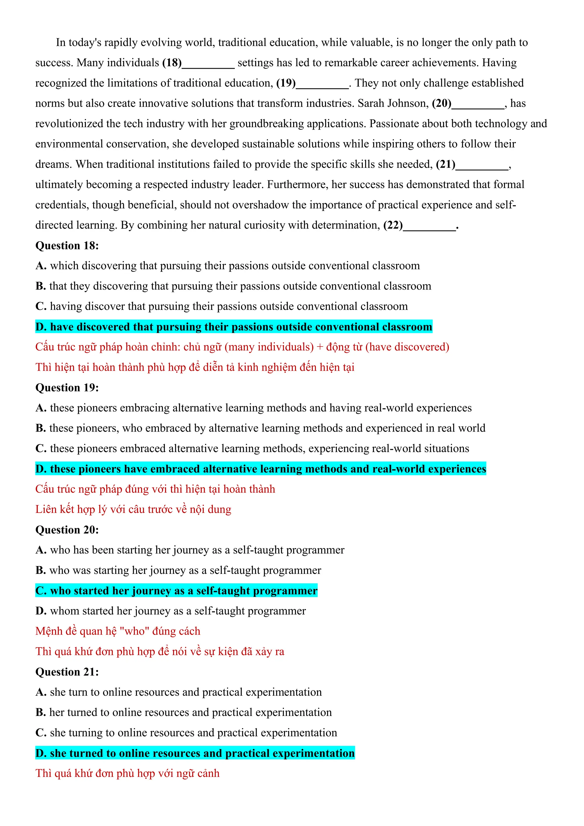 In today's rapidly evolving world, traditional education, while valuable, is no longer the only path to
success. Many individuals (18)_________ settings has led to remarkable career achievements. Having
recognized the limitations of traditional education, (19)_________. They not only challenge established
norms but also create innovative solutions that transform industries. Sarah Johnson, (20)_________, has
revolutionized the tech industry with her groundbreaking applications. Passionate about both technology and
environmental conservation, she developed sustainable solutions while inspiring others to follow their
dreams. When traditional institutions failed to provide the specific skills she needed, (21)_________,
ultimately becoming a respected industry leader. Furthermore, her success has demonstrated that formal
credentials, though beneficial, should not overshadow the importance of practical experience and self-
directed learning. By combining her natural curiosity with determination, (22)_________.
Question 18:
A. which discovering that pursuing their passions outside conventional classroom
B. that they discovering that pursuing their passions outside conventional classroom
C. having discover that pursuing their passions outside conventional classroom
D. have discovered that pursuing their passions outside conventional classroom
Cấu trúc ngữ pháp hoàn chỉnh: chủ ngữ (many individuals) + động từ (have discovered)
Thì hiện tại hoàn thành phù hợp để diễn tả kinh nghiệm đến hiện tại
Question 19:
A. these pioneers embracing alternative learning methods and having real-world experiences
B. these pioneers, who embraced by alternative learning methods and experienced in real world
C. these pioneers embraced alternative learning methods, experiencing real-world situations
D. these pioneers have embraced alternative learning methods and real-world experiences
Cấu trúc ngữ pháp đúng với thì hiện tại hoàn thành
Liên kết hợp lý với câu trước về nội dung
Question 20:
A. who has been starting her journey as a self-taught programmer
B. who was starting her journey as a self-taught programmer
C. who started her journey as a self-taught programmer
D. whom started her journey as a self-taught programmer
Mệnh đề quan hệ "who" đúng cách
Thì quá khứ đơn phù hợp để nói về sự kiện đã xảy ra
Question 21:
A. she turn to online resources and practical experimentation
B. her turned to online resources and practical experimentation
C. she turning to online resources and practical experimentation
D. she turned to online resources and practical experimentation
Thì quá khứ đơn phù hợp với ngữ cảnh
 